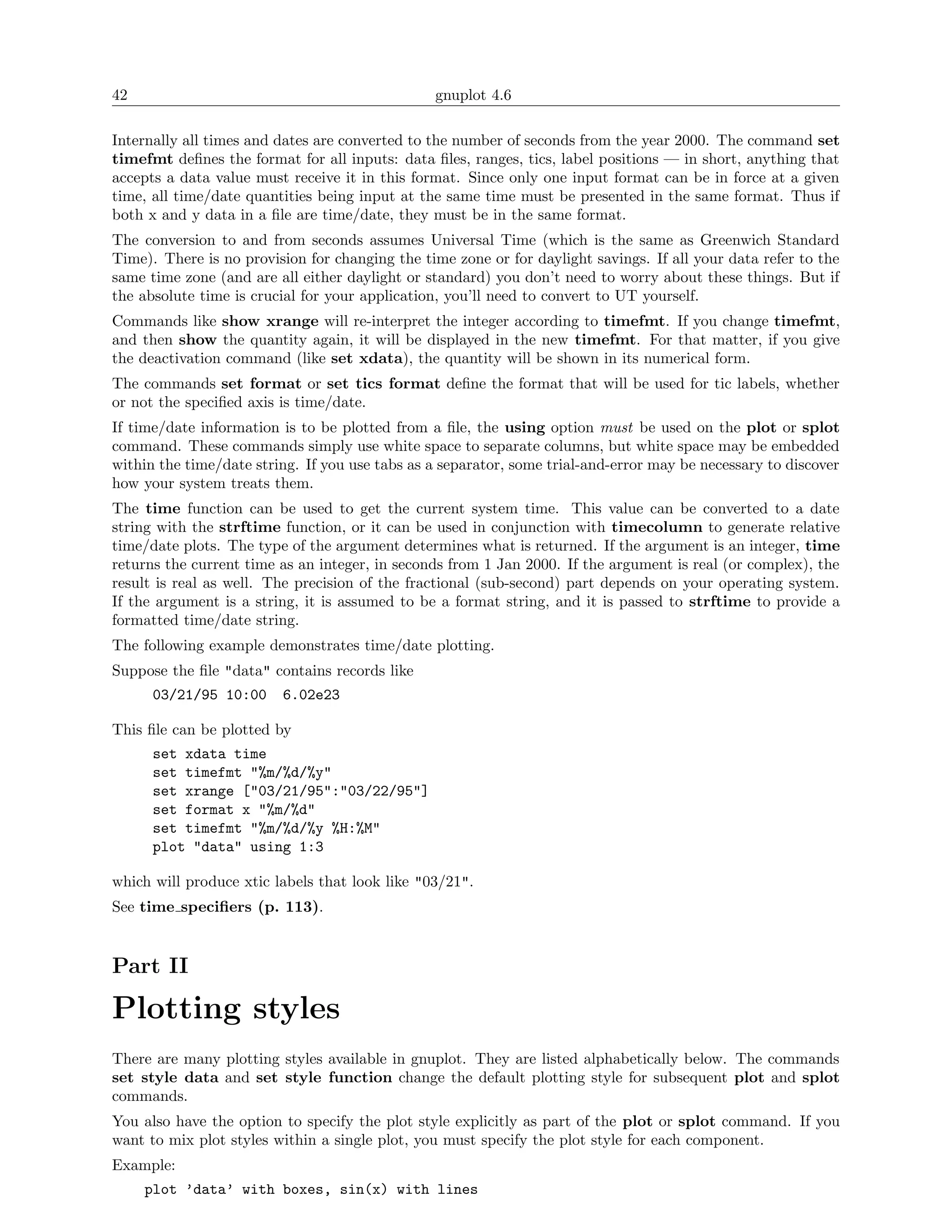 42                                              gnuplot 4.6

Internally all times and dates are converted to the number of seconds from the year 2000. The command set
timefmt deﬁnes the format for all inputs: data ﬁles, ranges, tics, label positions — in short, anything that
accepts a data value must receive it in this format. Since only one input format can be in force at a given
time, all time/date quantities being input at the same time must be presented in the same format. Thus if
both x and y data in a ﬁle are time/date, they must be in the same format.
The conversion to and from seconds assumes Universal Time (which is the same as Greenwich Standard
Time). There is no provision for changing the time zone or for daylight savings. If all your data refer to the
same time zone (and are all either daylight or standard) you don’t need to worry about these things. But if
the absolute time is crucial for your application, you’ll need to convert to UT yourself.
Commands like show xrange will re-interpret the integer according to timefmt. If you change timefmt,
and then show the quantity again, it will be displayed in the new timefmt. For that matter, if you give
the deactivation command (like set xdata), the quantity will be shown in its numerical form.
The commands set format or set tics format deﬁne the format that will be used for tic labels, whether
or not the speciﬁed axis is time/date.
If time/date information is to be plotted from a ﬁle, the using option must be used on the plot or splot
command. These commands simply use white space to separate columns, but white space may be embedded
within the time/date string. If you use tabs as a separator, some trial-and-error may be necessary to discover
how your system treats them.
The time function can be used to get the current system time. This value can be converted to a date
string with the strftime function, or it can be used in conjunction with timecolumn to generate relative
time/date plots. The type of the argument determines what is returned. If the argument is an integer, time
returns the current time as an integer, in seconds from 1 Jan 2000. If the argument is real (or complex), the
result is real as well. The precision of the fractional (sub-second) part depends on your operating system.
If the argument is a string, it is assumed to be a format string, and it is passed to strftime to provide a
formatted time/date string.
The following example demonstrates time/date plotting.
Suppose the ﬁle "data" contains records like
      03/21/95 10:00     6.02e23

This ﬁle can be plotted by
      set xdata time
      set timefmt "%m/%d/%y"
      set xrange ["03/21/95":"03/22/95"]
      set format x "%m/%d"
      set timefmt "%m/%d/%y %H:%M"
      plot "data" using 1:3

which will produce xtic labels that look like "03/21".
See time speciﬁers (p. 113).


Part II

Plotting styles
There are many plotting styles available in gnuplot. They are listed alphabetically below. The commands
set style data and set style function change the default plotting style for subsequent plot and splot
commands.
You also have the option to specify the plot style explicitly as part of the plot or splot command. If you
want to mix plot styles within a single plot, you must specify the plot style for each component.
Example:
     plot ’data’ with boxes, sin(x) with lines
 