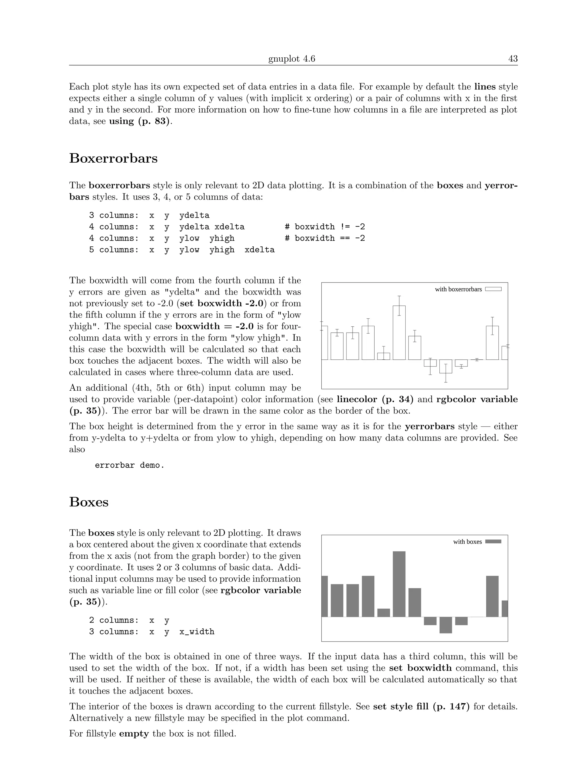 gnuplot 4.6                                                  43

Each plot style has its own expected set of data entries in a data ﬁle. For example by default the lines style
expects either a single column of y values (with implicit x ordering) or a pair of columns with x in the ﬁrst
and y in the second. For more information on how to ﬁne-tune how columns in a ﬁle are interpreted as plot
data, see using (p. 83).



Boxerrorbars
The boxerrorbars style is only relevant to 2D data plotting. It is a combination of the boxes and yerror-
bars styles. It uses 3, 4, or 5 columns of data:
    3   columns:   x   y   ydelta
    4   columns:   x   y   ydelta xdelta            # boxwidth != -2
    4   columns:   x   y   ylow yhigh               # boxwidth == -2
    5   columns:   x   y   ylow yhigh xdelta


The boxwidth will come from the fourth column if the
                                                                                         with boxerrorbars
y errors are given as "ydelta" and the boxwidth was
not previously set to -2.0 (set boxwidth -2.0) or from
the ﬁfth column if the y errors are in the form of "ylow
yhigh". The special case boxwidth = -2.0 is for four-
column data with y errors in the form "ylow yhigh". In
this case the boxwidth will be calculated so that each
box touches the adjacent boxes. The width will also be
calculated in cases where three-column data are used.
An additional (4th, 5th or 6th) input column may be
used to provide variable (per-datapoint) color information (see linecolor (p. 34) and rgbcolor variable
(p. 35)). The error bar will be drawn in the same color as the border of the box.
The box height is determined from the y error in the same way as it is for the yerrorbars style — either
from y-ydelta to y+ydelta or from ylow to yhigh, depending on how many data columns are provided. See
also
        errorbar demo.



Boxes

The boxes style is only relevant to 2D plotting. It draws
                                                                                               with boxes
a box centered about the given x coordinate that extends
from the x axis (not from the graph border) to the given
y coordinate. It uses 2 or 3 columns of basic data. Addi-
tional input columns may be used to provide information
such as variable line or ﬁll color (see rgbcolor variable
(p. 35)).
    2 columns:     x   y
    3 columns:     x   y   x_width

The width of the box is obtained in one of three ways. If the input data has a third column, this will be
used to set the width of the box. If not, if a width has been set using the set boxwidth command, this
will be used. If neither of these is available, the width of each box will be calculated automatically so that
it touches the adjacent boxes.
The interior of the boxes is drawn according to the current ﬁllstyle. See set style ﬁll (p. 147) for details.
Alternatively a new ﬁllstyle may be speciﬁed in the plot command.
For ﬁllstyle empty the box is not ﬁlled.
 