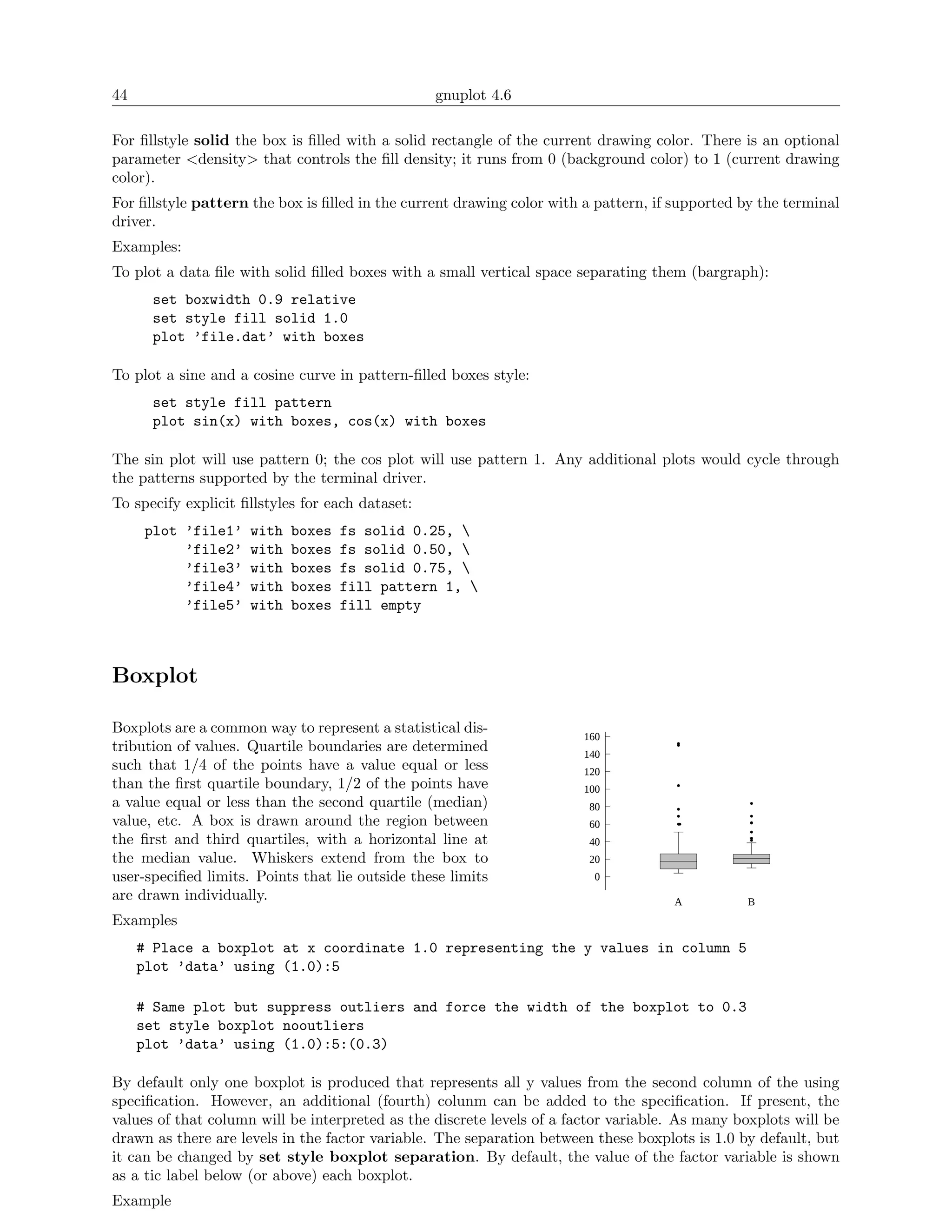 44                                                gnuplot 4.6

For ﬁllstyle solid the box is ﬁlled with a solid rectangle of the current drawing color. There is an optional
parameter <density> that controls the ﬁll density; it runs from 0 (background color) to 1 (current drawing
color).
For ﬁllstyle pattern the box is ﬁlled in the current drawing color with a pattern, if supported by the terminal
driver.
Examples:
To plot a data ﬁle with solid ﬁlled boxes with a small vertical space separating them (bargraph):
       set boxwidth 0.9 relative
       set style fill solid 1.0
       plot ’file.dat’ with boxes

To plot a sine and a cosine curve in pattern-ﬁlled boxes style:
       set style fill pattern
       plot sin(x) with boxes, cos(x) with boxes

The sin plot will use pattern 0; the cos plot will use pattern 1. Any additional plots would cycle through
the patterns supported by the terminal driver.
To specify explicit ﬁllstyles for each dataset:
     plot ’file1’    with   boxes   fs solid 0.25, 
          ’file2’    with   boxes   fs solid 0.50, 
          ’file3’    with   boxes   fs solid 0.75, 
          ’file4’    with   boxes   fill pattern 1, 
          ’file5’    with   boxes   fill empty



Boxplot

Boxplots are a common way to represent a statistical dis-
                                                                       160
tribution of values. Quartile boundaries are determined                140
such that 1/4 of the points have a value equal or less                 120
than the ﬁrst quartile boundary, 1/2 of the points have                100
a value equal or less than the second quartile (median)                 80
value, etc. A box is drawn around the region between                    60
the ﬁrst and third quartiles, with a horizontal line at                 40
the median value. Whiskers extend from the box to                       20
user-speciﬁed limits. Points that lie outside these limits               0
are drawn individually.                                                              A          B
Examples
     # Place a boxplot at x coordinate 1.0 representing the y values in column 5
     plot ’data’ using (1.0):5

     # Same plot but suppress outliers and force the width of the boxplot to 0.3
     set style boxplot nooutliers
     plot ’data’ using (1.0):5:(0.3)

By default only one boxplot is produced that represents all y values from the second column of the using
speciﬁcation. However, an additional (fourth) colunm can be added to the speciﬁcation. If present, the
values of that column will be interpreted as the discrete levels of a factor variable. As many boxplots will be
drawn as there are levels in the factor variable. The separation between these boxplots is 1.0 by default, but
it can be changed by set style boxplot separation. By default, the value of the factor variable is shown
as a tic label below (or above) each boxplot.
Example
 