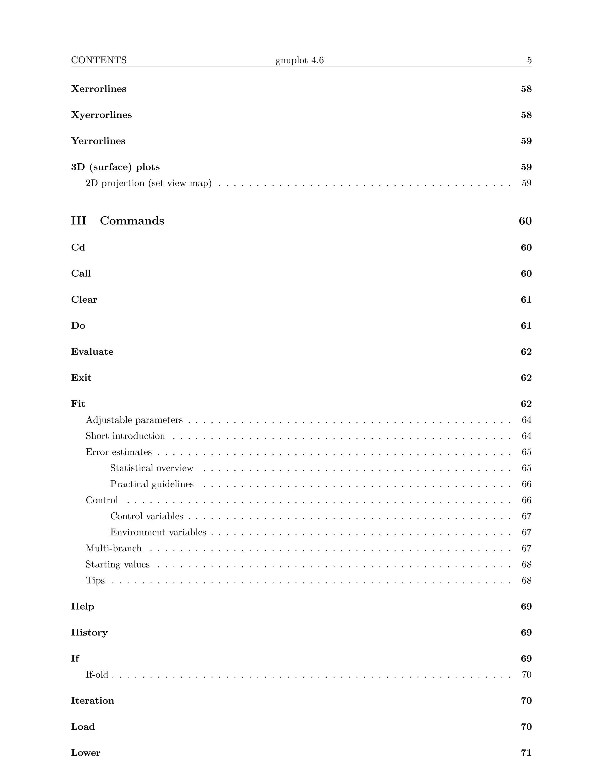CONTENTS                                                gnuplot 4.6                                                       5

Xerrorlines                                                                                                              58

Xyerrorlines                                                                                                             58

Yerrorlines                                                                                                              59

3D (surface) plots                                                                                                       59
      2D projection (set view map) . . . . . . . . . . . . . . . . . . . . . . . . . . . . . . . . . . . . . . .         59


III      Commands                                                                                                        60

Cd                                                                                                                       60

Call                                                                                                                     60

Clear                                                                                                                    61

Do                                                                                                                       61

Evaluate                                                                                                                 62

Exit                                                                                                                     62

Fit                                                                                                                      62
      Adjustable parameters . . . . . . . . . . . . . . . . . . . . . . . . . . . . . . . . . . . . . . . . . . .        64
      Short introduction . . . . . . . . . . . . . . . . . . . . . . . . . . . . . . . . . . . . . . . . . . . . .       64
      Error estimates . . . . . . . . . . . . . . . . . . . . . . . . . . . . . . . . . . . . . . . . . . . . . . .      65
            Statistical overview . . . . . . . . . . . . . . . . . . . . . . . . . . . . . . . . . . . . . . . . .       65
            Practical guidelines . . . . . . . . . . . . . . . . . . . . . . . . . . . . . . . . . . . . . . . . .       66
      Control . . . . . . . . . . . . . . . . . . . . . . . . . . . . . . . . . . . . . . . . . . . . . . . . . . .      66
            Control variables . . . . . . . . . . . . . . . . . . . . . . . . . . . . . . . . . . . . . . . . . . .      67
            Environment variables . . . . . . . . . . . . . . . . . . . . . . . . . . . . . . . . . . . . . . . .        67
      Multi-branch . . . . . . . . . . . . . . . . . . . . . . . . . . . . . . . . . . . . . . . . . . . . . . . .       67
      Starting values . . . . . . . . . . . . . . . . . . . . . . . . . . . . . . . . . . . . . . . . . . . . . . .      68
      Tips . . . . . . . . . . . . . . . . . . . . . . . . . . . . . . . . . . . . . . . . . . . . . . . . . . . . .     68

Help                                                                                                                     69

History                                                                                                                  69

If                                                                                                                       69
      If-old . . . . . . . . . . . . . . . . . . . . . . . . . . . . . . . . . . . . . . . . . . . . . . . . . . . . .   70

Iteration                                                                                                                70

Load                                                                                                                     70

Lower                                                                                                                    71
 