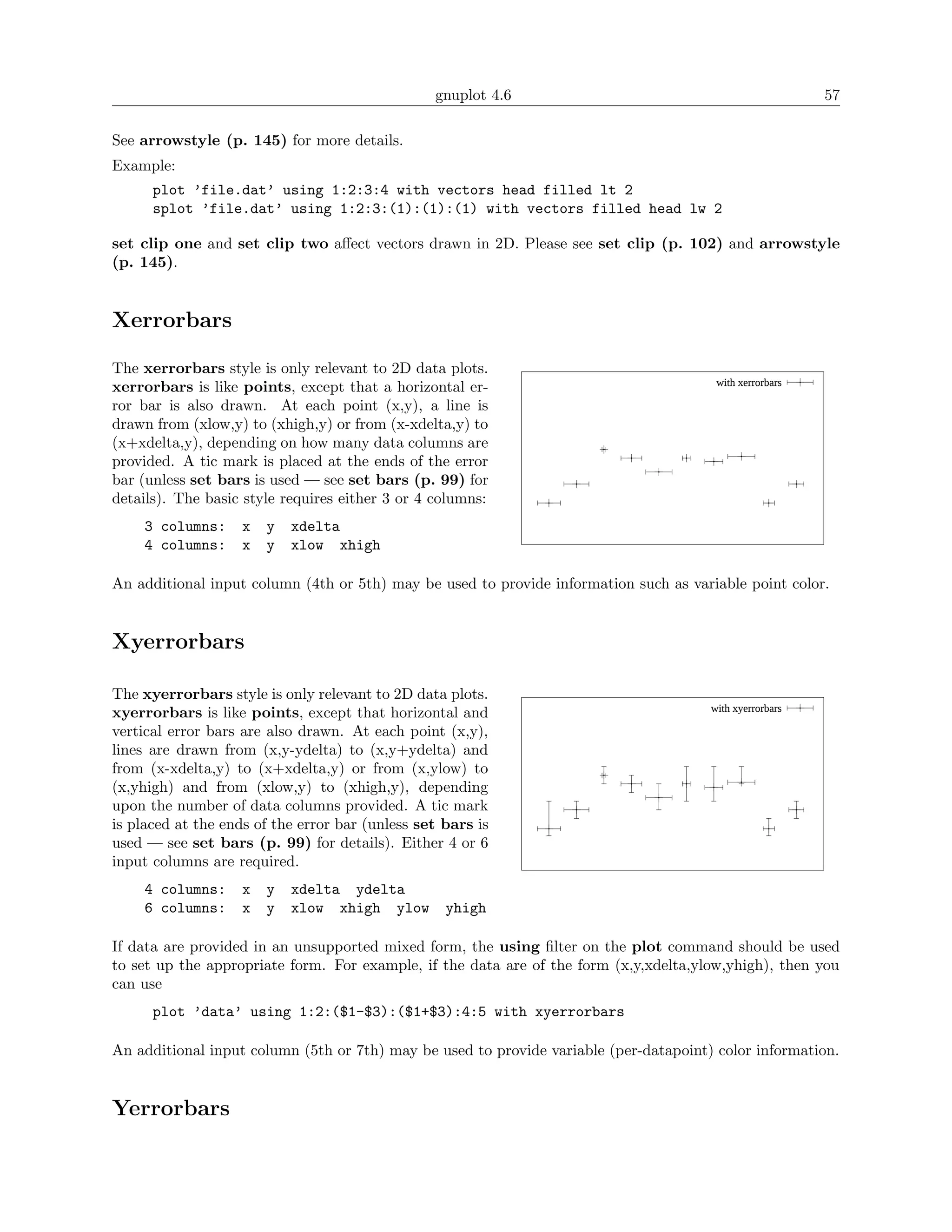 gnuplot 4.6                                              57

See arrowstyle (p. 145) for more details.
Example:
      plot ’file.dat’ using 1:2:3:4 with vectors head filled lt 2
      splot ’file.dat’ using 1:2:3:(1):(1):(1) with vectors filled head lw 2

set clip one and set clip two aﬀect vectors drawn in 2D. Please see set clip (p. 102) and arrowstyle
(p. 145).


Xerrorbars

The xerrorbars style is only relevant to 2D data plots.
                                                                                        with xerrorbars
xerrorbars is like points, except that a horizontal er-
ror bar is also drawn. At each point (x,y), a line is
drawn from (xlow,y) to (xhigh,y) or from (x-xdelta,y) to
(x+xdelta,y), depending on how many data columns are
provided. A tic mark is placed at the ends of the error
bar (unless set bars is used — see set bars (p. 99) for
details). The basic style requires either 3 or 4 columns:
     3 columns:     x   y   xdelta
     4 columns:     x   y   xlow xhigh

An additional input column (4th or 5th) may be used to provide information such as variable point color.


Xyerrorbars

The xyerrorbars style is only relevant to 2D data plots.
                                                                                       with xyerrorbars
xyerrorbars is like points, except that horizontal and
vertical error bars are also drawn. At each point (x,y),
lines are drawn from (x,y-ydelta) to (x,y+ydelta) and
from (x-xdelta,y) to (x+xdelta,y) or from (x,ylow) to
(x,yhigh) and from (xlow,y) to (xhigh,y), depending
upon the number of data columns provided. A tic mark
is placed at the ends of the error bar (unless set bars is
used — see set bars (p. 99) for details). Either 4 or 6
input columns are required.
     4 columns:     x   y   xdelta ydelta
     6 columns:     x   y   xlow xhigh ylow        yhigh

If data are provided in an unsupported mixed form, the using ﬁlter on the plot command should be used
to set up the appropriate form. For example, if the data are of the form (x,y,xdelta,ylow,yhigh), then you
can use
      plot ’data’ using 1:2:($1-$3):($1+$3):4:5 with xyerrorbars

An additional input column (5th or 7th) may be used to provide variable (per-datapoint) color information.


Yerrorbars
 