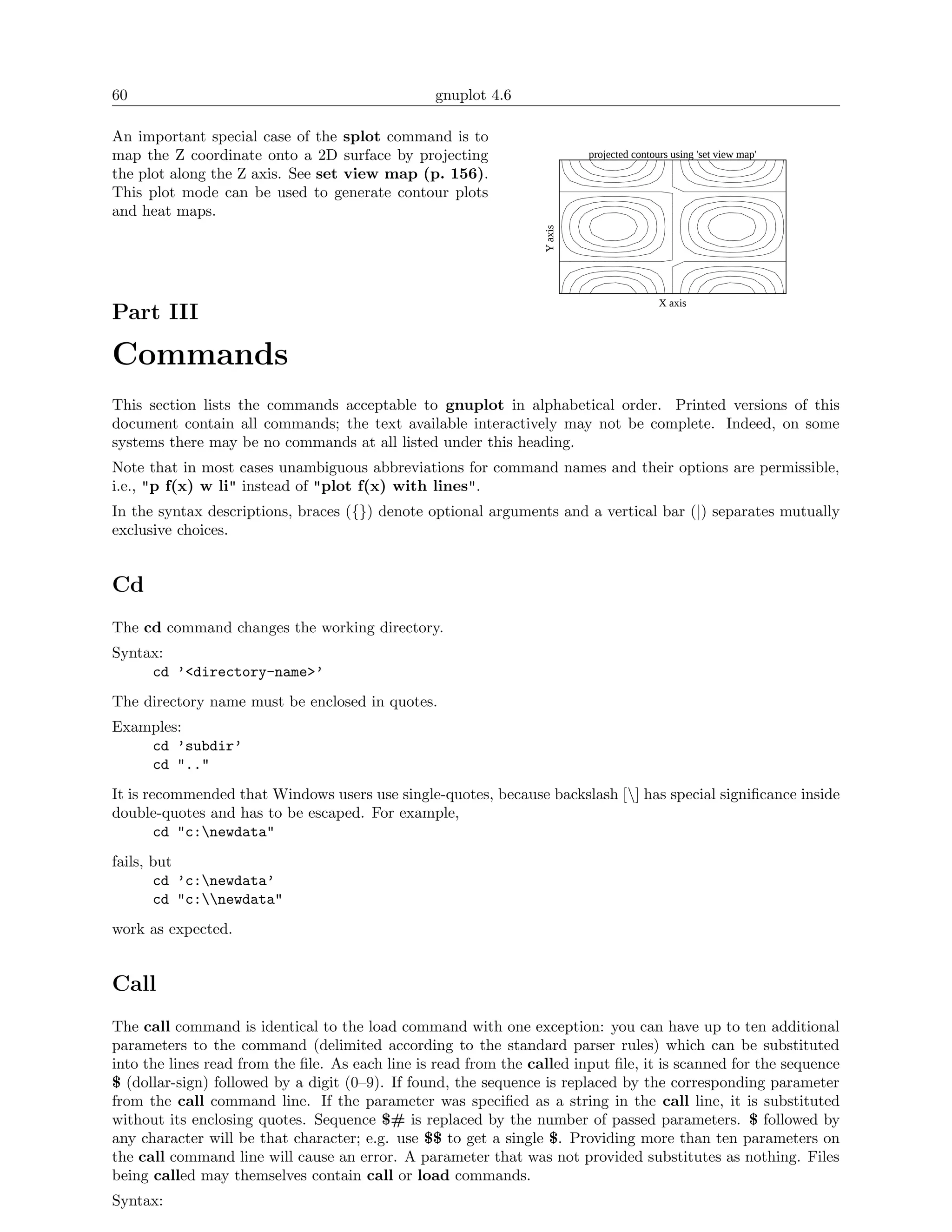60                                               gnuplot 4.6

An important special case of the splot command is to
map the Z coordinate onto a 2D surface by projecting                       projected contours using 'set view map'
the plot along the Z axis. See set view map (p. 156).
This plot mode can be used to generate contour plots
and heat maps.




                                                                  Y axis
                                                                                           X axis
Part III

Commands
This section lists the commands acceptable to gnuplot in alphabetical order. Printed versions of this
document contain all commands; the text available interactively may not be complete. Indeed, on some
systems there may be no commands at all listed under this heading.
Note that in most cases unambiguous abbreviations for command names and their options are permissible,
i.e., "p f(x) w li" instead of "plot f(x) with lines".
In the syntax descriptions, braces ({}) denote optional arguments and a vertical bar (|) separates mutually
exclusive choices.


Cd
The cd command changes the working directory.
Syntax:
     cd ’<directory-name>’
The directory name must be enclosed in quotes.
Examples:
    cd ’subdir’
    cd ".."
It is recommended that Windows users use single-quotes, because backslash [] has special signiﬁcance inside
double-quotes and has to be escaped. For example,
        cd "c:newdata"
fails, but
       cd ’c:newdata’
       cd "c:newdata"
work as expected.


Call
The call command is identical to the load command with one exception: you can have up to ten additional
parameters to the command (delimited according to the standard parser rules) which can be substituted
into the lines read from the ﬁle. As each line is read from the called input ﬁle, it is scanned for the sequence
$ (dollar-sign) followed by a digit (0–9). If found, the sequence is replaced by the corresponding parameter
from the call command line. If the parameter was speciﬁed as a string in the call line, it is substituted
without its enclosing quotes. Sequence $# is replaced by the number of passed parameters. $ followed by
any character will be that character; e.g. use $$ to get a single $. Providing more than ten parameters on
the call command line will cause an error. A parameter that was not provided substitutes as nothing. Files
being called may themselves contain call or load commands.
Syntax:
 