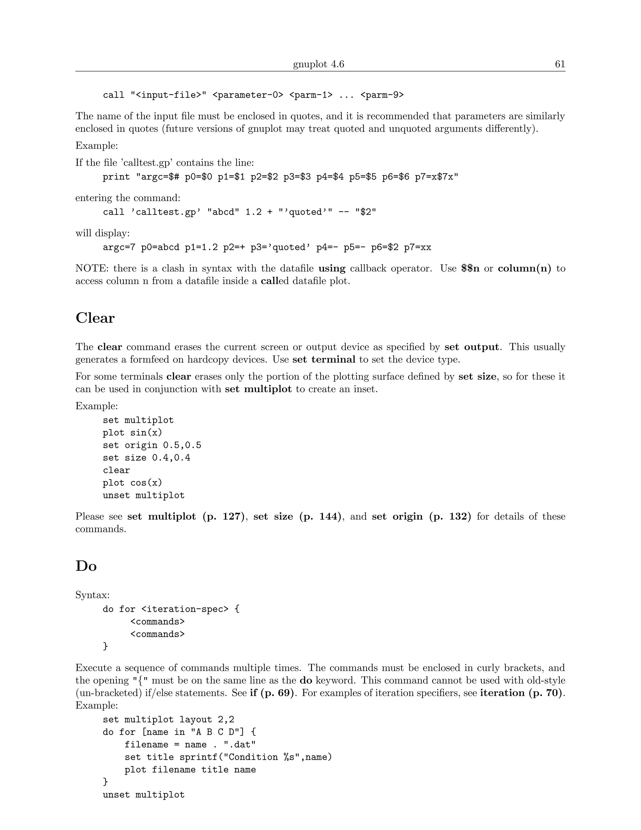 gnuplot 4.6                                                61

      call "<input-file>" <parameter-0> <parm-1> ... <parm-9>

The name of the input ﬁle must be enclosed in quotes, and it is recommended that parameters are similarly
enclosed in quotes (future versions of gnuplot may treat quoted and unquoted arguments diﬀerently).
Example:
If the ﬁle ’calltest.gp’ contains the line:
       print "argc=$# p0=$0 p1=$1 p2=$2 p3=$3 p4=$4 p5=$5 p6=$6 p7=x$7x"

entering the command:
      call ’calltest.gp’ "abcd" 1.2 + "’quoted’" -- "$2"

will display:
       argc=7 p0=abcd p1=1.2 p2=+ p3=’quoted’ p4=- p5=- p6=$2 p7=xx

NOTE: there is a clash in syntax with the dataﬁle using callback operator. Use $$n or column(n) to
access column n from a dataﬁle inside a called dataﬁle plot.


Clear
The clear command erases the current screen or output device as speciﬁed by set output. This usually
generates a formfeed on hardcopy devices. Use set terminal to set the device type.
For some terminals clear erases only the portion of the plotting surface deﬁned by set size, so for these it
can be used in conjunction with set multiplot to create an inset.
Example:
    set multiplot
    plot sin(x)
    set origin 0.5,0.5
    set size 0.4,0.4
    clear
    plot cos(x)
    unset multiplot

Please see set multiplot (p. 127), set size (p. 144), and set origin (p. 132) for details of these
commands.


Do
Syntax:
     do for <iteration-spec> {
          <commands>
          <commands>
     }

Execute a sequence of commands multiple times. The commands must be enclosed in curly brackets, and
the opening "{" must be on the same line as the do keyword. This command cannot be used with old-style
(un-bracketed) if/else statements. See if (p. 69). For examples of iteration speciﬁers, see iteration (p. 70).
Example:
      set multiplot layout 2,2
      do for [name in "A B C D"] {
          filename = name . ".dat"
          set title sprintf("Condition %s",name)
          plot filename title name
      }
      unset multiplot
 