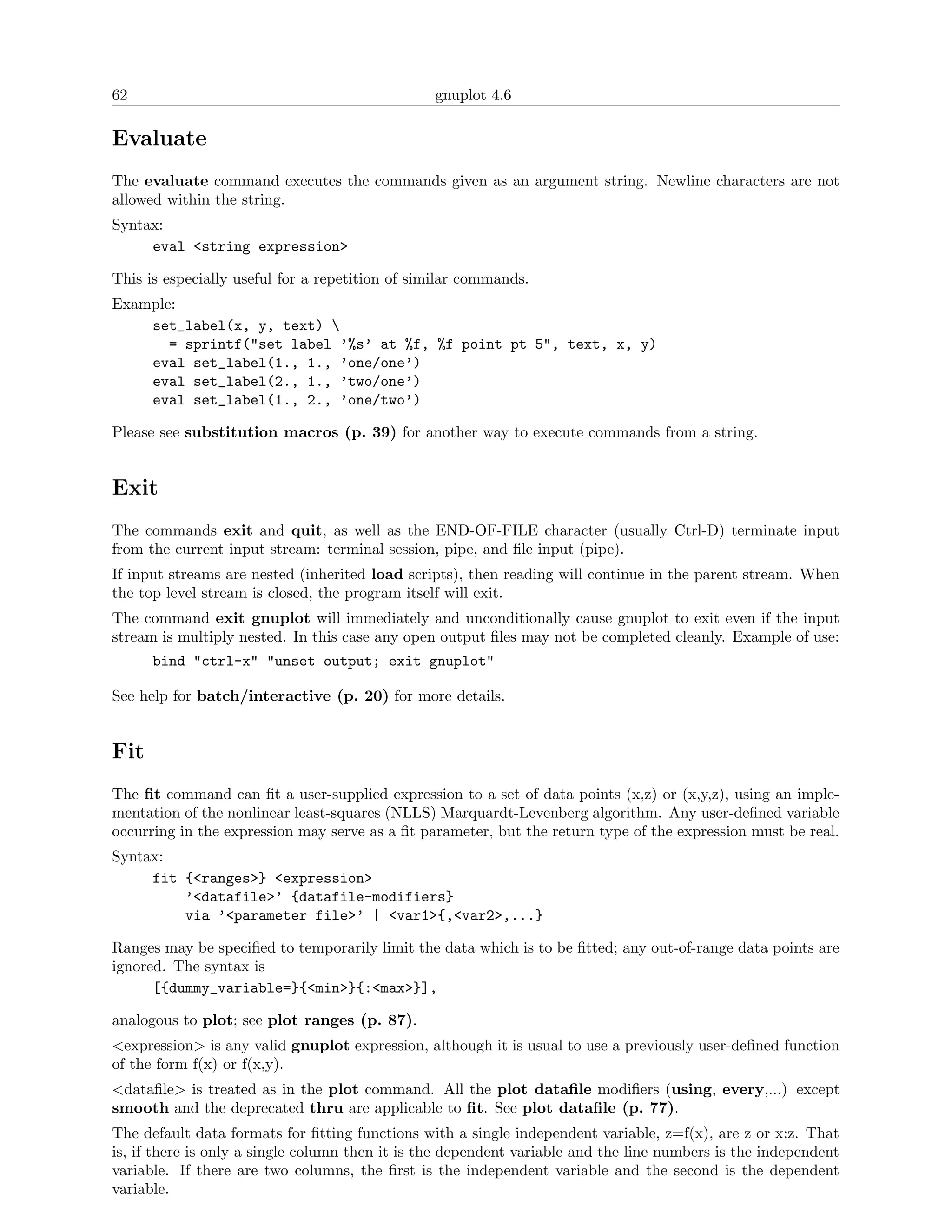 62                                              gnuplot 4.6

Evaluate
The evaluate command executes the commands given as an argument string. Newline characters are not
allowed within the string.
Syntax:
     eval <string expression>

This is especially useful for a repetition of similar commands.
Example:
    set_label(x, y, text) 
       = sprintf("set label ’%s’ at %f, %f point pt 5", text, x, y)
    eval set_label(1., 1., ’one/one’)
    eval set_label(2., 1., ’two/one’)
    eval set_label(1., 2., ’one/two’)

Please see substitution macros (p. 39) for another way to execute commands from a string.


Exit
The commands exit and quit, as well as the END-OF-FILE character (usually Ctrl-D) terminate input
from the current input stream: terminal session, pipe, and ﬁle input (pipe).
If input streams are nested (inherited load scripts), then reading will continue in the parent stream. When
the top level stream is closed, the program itself will exit.
The command exit gnuplot will immediately and unconditionally cause gnuplot to exit even if the input
stream is multiply nested. In this case any open output ﬁles may not be completed cleanly. Example of use:
      bind "ctrl-x" "unset output; exit gnuplot"

See help for batch/interactive (p. 20) for more details.


Fit
The ﬁt command can ﬁt a user-supplied expression to a set of data points (x,z) or (x,y,z), using an imple-
mentation of the nonlinear least-squares (NLLS) Marquardt-Levenberg algorithm. Any user-deﬁned variable
occurring in the expression may serve as a ﬁt parameter, but the return type of the expression must be real.
Syntax:
     fit {<ranges>} <expression>
         ’<datafile>’ {datafile-modifiers}
         via ’<parameter file>’ | <var1>{,<var2>,...}

Ranges may be speciﬁed to temporarily limit the data which is to be ﬁtted; any out-of-range data points are
ignored. The syntax is
      [{dummy_variable=}{<min>}{:<max>}],

analogous to plot; see plot ranges (p. 87).
<expression> is any valid gnuplot expression, although it is usual to use a previously user-deﬁned function
of the form f(x) or f(x,y).
<dataﬁle> is treated as in the plot command. All the plot dataﬁle modiﬁers (using, every,...) except
smooth and the deprecated thru are applicable to ﬁt. See plot dataﬁle (p. 77).
The default data formats for ﬁtting functions with a single independent variable, z=f(x), are z or x:z. That
is, if there is only a single column then it is the dependent variable and the line numbers is the independent
variable. If there are two columns, the ﬁrst is the independent variable and the second is the dependent
variable.
 