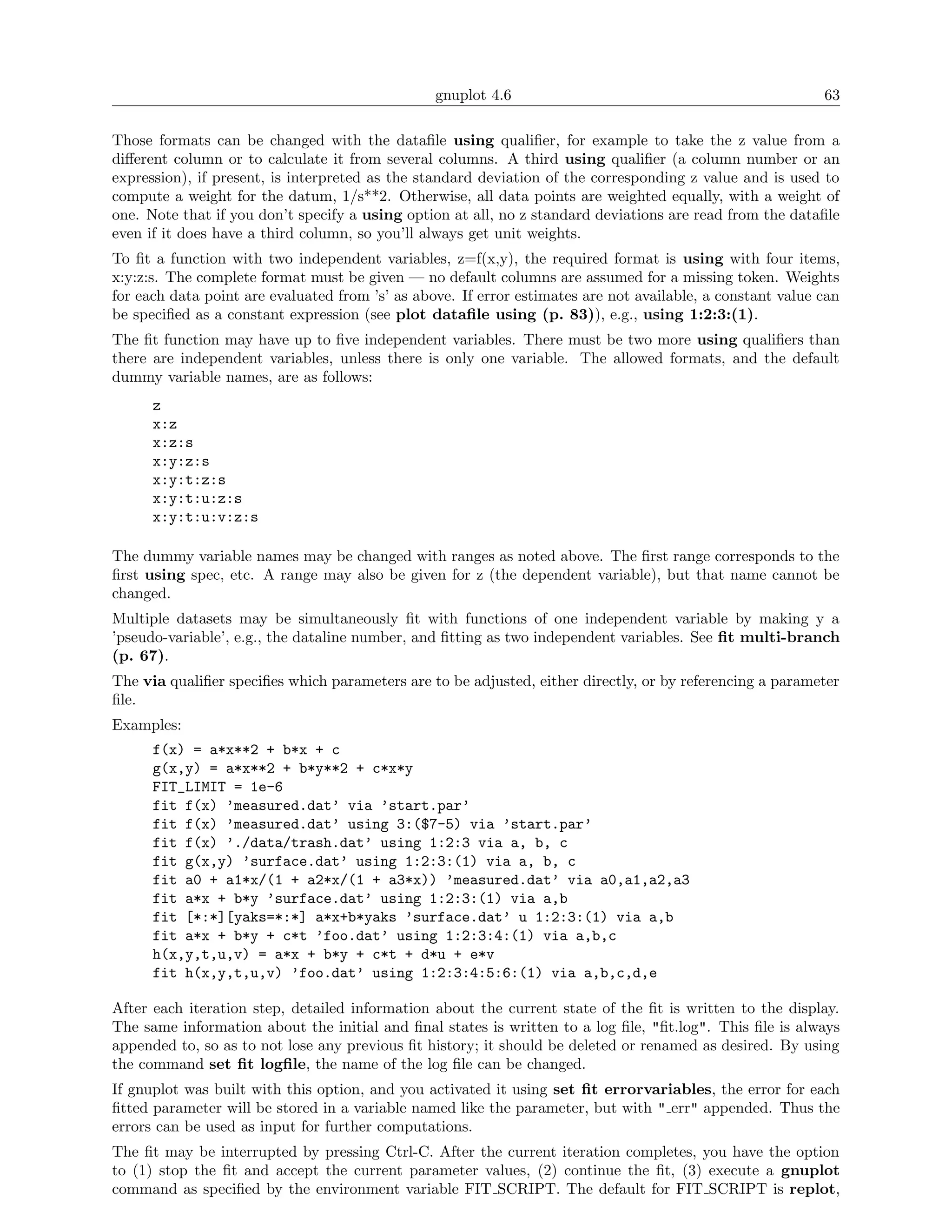 gnuplot 4.6                                                63

Those formats can be changed with the dataﬁle using qualiﬁer, for example to take the z value from a
diﬀerent column or to calculate it from several columns. A third using qualiﬁer (a column number or an
expression), if present, is interpreted as the standard deviation of the corresponding z value and is used to
compute a weight for the datum, 1/s**2. Otherwise, all data points are weighted equally, with a weight of
one. Note that if you don’t specify a using option at all, no z standard deviations are read from the dataﬁle
even if it does have a third column, so you’ll always get unit weights.
To ﬁt a function with two independent variables, z=f(x,y), the required format is using with four items,
x:y:z:s. The complete format must be given — no default columns are assumed for a missing token. Weights
for each data point are evaluated from ’s’ as above. If error estimates are not available, a constant value can
be speciﬁed as a constant expression (see plot dataﬁle using (p. 83)), e.g., using 1:2:3:(1).
The ﬁt function may have up to ﬁve independent variables. There must be two more using qualiﬁers than
there are independent variables, unless there is only one variable. The allowed formats, and the default
dummy variable names, are as follows:
      z
      x:z
      x:z:s
      x:y:z:s
      x:y:t:z:s
      x:y:t:u:z:s
      x:y:t:u:v:z:s

The dummy variable names may be changed with ranges as noted above. The ﬁrst range corresponds to the
ﬁrst using spec, etc. A range may also be given for z (the dependent variable), but that name cannot be
changed.
Multiple datasets may be simultaneously ﬁt with functions of one independent variable by making y a
’pseudo-variable’, e.g., the dataline number, and ﬁtting as two independent variables. See ﬁt multi-branch
(p. 67).
The via qualiﬁer speciﬁes which parameters are to be adjusted, either directly, or by referencing a parameter
ﬁle.
Examples:
      f(x) = a*x**2 + b*x + c
      g(x,y) = a*x**2 + b*y**2 + c*x*y
      FIT_LIMIT = 1e-6
      fit f(x) ’measured.dat’ via ’start.par’
      fit f(x) ’measured.dat’ using 3:($7-5) via ’start.par’
      fit f(x) ’./data/trash.dat’ using 1:2:3 via a, b, c
      fit g(x,y) ’surface.dat’ using 1:2:3:(1) via a, b, c
      fit a0 + a1*x/(1 + a2*x/(1 + a3*x)) ’measured.dat’ via a0,a1,a2,a3
      fit a*x + b*y ’surface.dat’ using 1:2:3:(1) via a,b
      fit [*:*][yaks=*:*] a*x+b*yaks ’surface.dat’ u 1:2:3:(1) via a,b
      fit a*x + b*y + c*t ’foo.dat’ using 1:2:3:4:(1) via a,b,c
      h(x,y,t,u,v) = a*x + b*y + c*t + d*u + e*v
      fit h(x,y,t,u,v) ’foo.dat’ using 1:2:3:4:5:6:(1) via a,b,c,d,e

After each iteration step, detailed information about the current state of the ﬁt is written to the display.
The same information about the initial and ﬁnal states is written to a log ﬁle, "ﬁt.log". This ﬁle is always
appended to, so as to not lose any previous ﬁt history; it should be deleted or renamed as desired. By using
the command set ﬁt logﬁle, the name of the log ﬁle can be changed.
If gnuplot was built with this option, and you activated it using set ﬁt errorvariables, the error for each
ﬁtted parameter will be stored in a variable named like the parameter, but with " err" appended. Thus the
errors can be used as input for further computations.
The ﬁt may be interrupted by pressing Ctrl-C. After the current iteration completes, you have the option
to (1) stop the ﬁt and accept the current parameter values, (2) continue the ﬁt, (3) execute a gnuplot
command as speciﬁed by the environment variable FIT SCRIPT. The default for FIT SCRIPT is replot,
 
