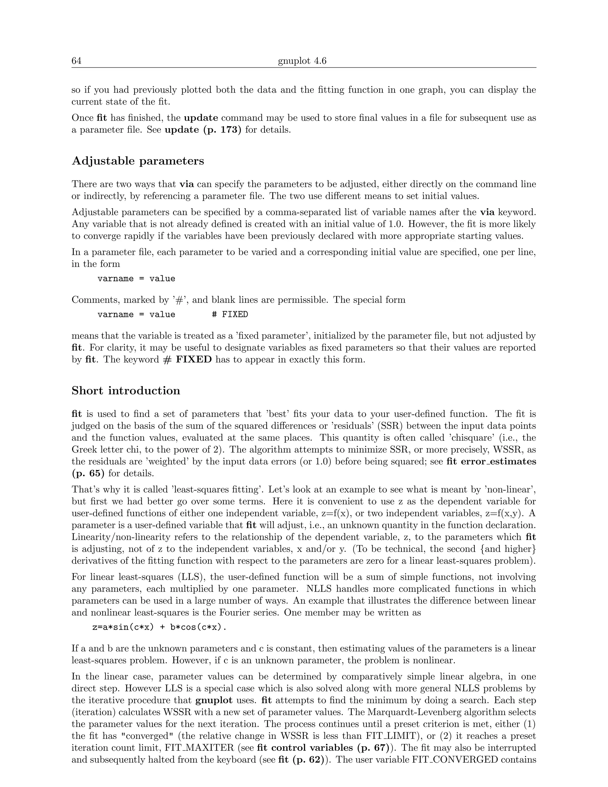 64                                               gnuplot 4.6

so if you had previously plotted both the data and the ﬁtting function in one graph, you can display the
current state of the ﬁt.
Once ﬁt has ﬁnished, the update command may be used to store ﬁnal values in a ﬁle for subsequent use as
a parameter ﬁle. See update (p. 173) for details.


Adjustable parameters
There are two ways that via can specify the parameters to be adjusted, either directly on the command line
or indirectly, by referencing a parameter ﬁle. The two use diﬀerent means to set initial values.
Adjustable parameters can be speciﬁed by a comma-separated list of variable names after the via keyword.
Any variable that is not already deﬁned is created with an initial value of 1.0. However, the ﬁt is more likely
to converge rapidly if the variables have been previously declared with more appropriate starting values.
In a parameter ﬁle, each parameter to be varied and a corresponding initial value are speciﬁed, one per line,
in the form
      varname = value

Comments, marked by ’#’, and blank lines are permissible. The special form
    varname = value          # FIXED

means that the variable is treated as a ’ﬁxed parameter’, initialized by the parameter ﬁle, but not adjusted by
ﬁt. For clarity, it may be useful to designate variables as ﬁxed parameters so that their values are reported
by ﬁt. The keyword # FIXED has to appear in exactly this form.


Short introduction
ﬁt is used to ﬁnd a set of parameters that ’best’ ﬁts your data to your user-deﬁned function. The ﬁt is
judged on the basis of the sum of the squared diﬀerences or ’residuals’ (SSR) between the input data points
and the function values, evaluated at the same places. This quantity is often called ’chisquare’ (i.e., the
Greek letter chi, to the power of 2). The algorithm attempts to minimize SSR, or more precisely, WSSR, as
the residuals are ’weighted’ by the input data errors (or 1.0) before being squared; see ﬁt error estimates
(p. 65) for details.
That’s why it is called ’least-squares ﬁtting’. Let’s look at an example to see what is meant by ’non-linear’,
but ﬁrst we had better go over some terms. Here it is convenient to use z as the dependent variable for
user-deﬁned functions of either one independent variable, z=f(x), or two independent variables, z=f(x,y). A
parameter is a user-deﬁned variable that ﬁt will adjust, i.e., an unknown quantity in the function declaration.
Linearity/non-linearity refers to the relationship of the dependent variable, z, to the parameters which ﬁt
is adjusting, not of z to the independent variables, x and/or y. (To be technical, the second {and higher}
derivatives of the ﬁtting function with respect to the parameters are zero for a linear least-squares problem).
For linear least-squares (LLS), the user-deﬁned function will be a sum of simple functions, not involving
any parameters, each multiplied by one parameter. NLLS handles more complicated functions in which
parameters can be used in a large number of ways. An example that illustrates the diﬀerence between linear
and nonlinear least-squares is the Fourier series. One member may be written as
     z=a*sin(c*x) + b*cos(c*x).

If a and b are the unknown parameters and c is constant, then estimating values of the parameters is a linear
least-squares problem. However, if c is an unknown parameter, the problem is nonlinear.
In the linear case, parameter values can be determined by comparatively simple linear algebra, in one
direct step. However LLS is a special case which is also solved along with more general NLLS problems by
the iterative procedure that gnuplot uses. ﬁt attempts to ﬁnd the minimum by doing a search. Each step
(iteration) calculates WSSR with a new set of parameter values. The Marquardt-Levenberg algorithm selects
the parameter values for the next iteration. The process continues until a preset criterion is met, either (1)
the ﬁt has "converged" (the relative change in WSSR is less than FIT LIMIT), or (2) it reaches a preset
iteration count limit, FIT MAXITER (see ﬁt control variables (p. 67)). The ﬁt may also be interrupted
and subsequently halted from the keyboard (see ﬁt (p. 62)). The user variable FIT CONVERGED contains
 