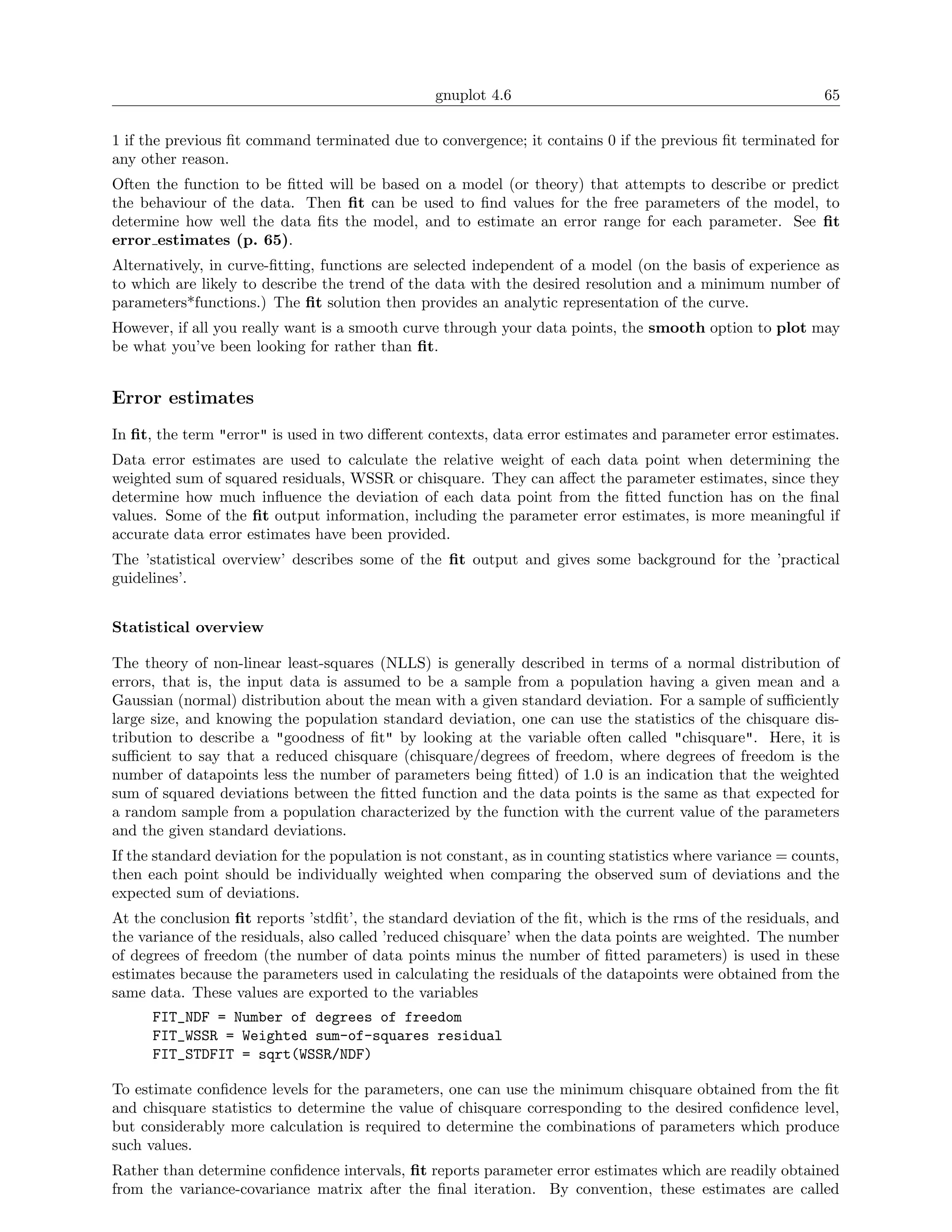 gnuplot 4.6                                                 65

1 if the previous ﬁt command terminated due to convergence; it contains 0 if the previous ﬁt terminated for
any other reason.
Often the function to be ﬁtted will be based on a model (or theory) that attempts to describe or predict
the behaviour of the data. Then ﬁt can be used to ﬁnd values for the free parameters of the model, to
determine how well the data ﬁts the model, and to estimate an error range for each parameter. See ﬁt
error estimates (p. 65).
Alternatively, in curve-ﬁtting, functions are selected independent of a model (on the basis of experience as
to which are likely to describe the trend of the data with the desired resolution and a minimum number of
parameters*functions.) The ﬁt solution then provides an analytic representation of the curve.
However, if all you really want is a smooth curve through your data points, the smooth option to plot may
be what you’ve been looking for rather than ﬁt.


Error estimates
In ﬁt, the term "error" is used in two diﬀerent contexts, data error estimates and parameter error estimates.
Data error estimates are used to calculate the relative weight of each data point when determining the
weighted sum of squared residuals, WSSR or chisquare. They can aﬀect the parameter estimates, since they
determine how much inﬂuence the deviation of each data point from the ﬁtted function has on the ﬁnal
values. Some of the ﬁt output information, including the parameter error estimates, is more meaningful if
accurate data error estimates have been provided.
The ’statistical overview’ describes some of the ﬁt output and gives some background for the ’practical
guidelines’.


Statistical overview

The theory of non-linear least-squares (NLLS) is generally described in terms of a normal distribution of
errors, that is, the input data is assumed to be a sample from a population having a given mean and a
Gaussian (normal) distribution about the mean with a given standard deviation. For a sample of suﬃciently
large size, and knowing the population standard deviation, one can use the statistics of the chisquare dis-
tribution to describe a "goodness of ﬁt" by looking at the variable often called "chisquare". Here, it is
suﬃcient to say that a reduced chisquare (chisquare/degrees of freedom, where degrees of freedom is the
number of datapoints less the number of parameters being ﬁtted) of 1.0 is an indication that the weighted
sum of squared deviations between the ﬁtted function and the data points is the same as that expected for
a random sample from a population characterized by the function with the current value of the parameters
and the given standard deviations.
If the standard deviation for the population is not constant, as in counting statistics where variance = counts,
then each point should be individually weighted when comparing the observed sum of deviations and the
expected sum of deviations.
At the conclusion ﬁt reports ’stdﬁt’, the standard deviation of the ﬁt, which is the rms of the residuals, and
the variance of the residuals, also called ’reduced chisquare’ when the data points are weighted. The number
of degrees of freedom (the number of data points minus the number of ﬁtted parameters) is used in these
estimates because the parameters used in calculating the residuals of the datapoints were obtained from the
same data. These values are exported to the variables
      FIT_NDF = Number of degrees of freedom
      FIT_WSSR = Weighted sum-of-squares residual
      FIT_STDFIT = sqrt(WSSR/NDF)

To estimate conﬁdence levels for the parameters, one can use the minimum chisquare obtained from the ﬁt
and chisquare statistics to determine the value of chisquare corresponding to the desired conﬁdence level,
but considerably more calculation is required to determine the combinations of parameters which produce
such values.
Rather than determine conﬁdence intervals, ﬁt reports parameter error estimates which are readily obtained
from the variance-covariance matrix after the ﬁnal iteration. By convention, these estimates are called
 