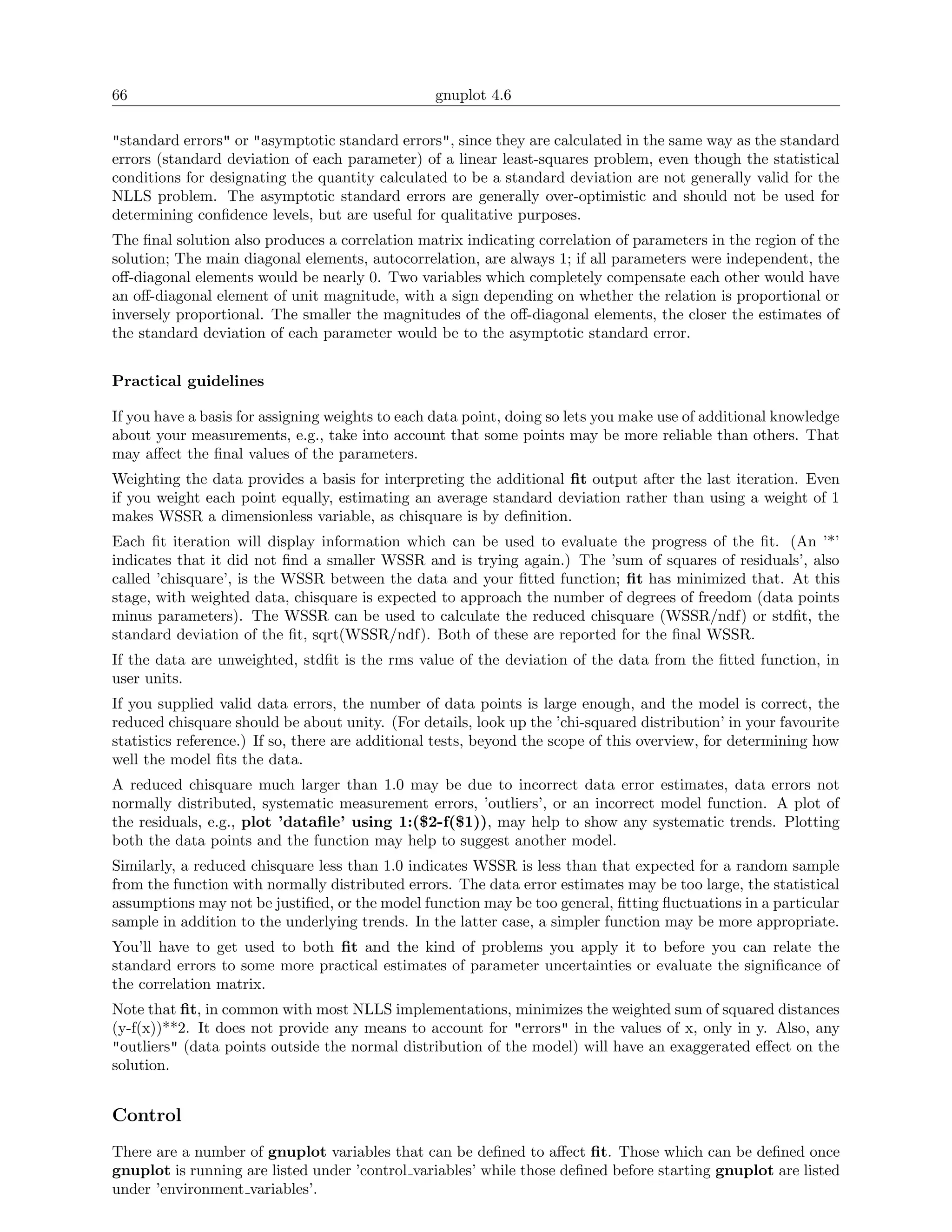 66                                               gnuplot 4.6

"standard errors" or "asymptotic standard errors", since they are calculated in the same way as the standard
errors (standard deviation of each parameter) of a linear least-squares problem, even though the statistical
conditions for designating the quantity calculated to be a standard deviation are not generally valid for the
NLLS problem. The asymptotic standard errors are generally over-optimistic and should not be used for
determining conﬁdence levels, but are useful for qualitative purposes.
The ﬁnal solution also produces a correlation matrix indicating correlation of parameters in the region of the
solution; The main diagonal elements, autocorrelation, are always 1; if all parameters were independent, the
oﬀ-diagonal elements would be nearly 0. Two variables which completely compensate each other would have
an oﬀ-diagonal element of unit magnitude, with a sign depending on whether the relation is proportional or
inversely proportional. The smaller the magnitudes of the oﬀ-diagonal elements, the closer the estimates of
the standard deviation of each parameter would be to the asymptotic standard error.


Practical guidelines

If you have a basis for assigning weights to each data point, doing so lets you make use of additional knowledge
about your measurements, e.g., take into account that some points may be more reliable than others. That
may aﬀect the ﬁnal values of the parameters.
Weighting the data provides a basis for interpreting the additional ﬁt output after the last iteration. Even
if you weight each point equally, estimating an average standard deviation rather than using a weight of 1
makes WSSR a dimensionless variable, as chisquare is by deﬁnition.
Each ﬁt iteration will display information which can be used to evaluate the progress of the ﬁt. (An ’*’
indicates that it did not ﬁnd a smaller WSSR and is trying again.) The ’sum of squares of residuals’, also
called ’chisquare’, is the WSSR between the data and your ﬁtted function; ﬁt has minimized that. At this
stage, with weighted data, chisquare is expected to approach the number of degrees of freedom (data points
minus parameters). The WSSR can be used to calculate the reduced chisquare (WSSR/ndf) or stdﬁt, the
standard deviation of the ﬁt, sqrt(WSSR/ndf). Both of these are reported for the ﬁnal WSSR.
If the data are unweighted, stdﬁt is the rms value of the deviation of the data from the ﬁtted function, in
user units.
If you supplied valid data errors, the number of data points is large enough, and the model is correct, the
reduced chisquare should be about unity. (For details, look up the ’chi-squared distribution’ in your favourite
statistics reference.) If so, there are additional tests, beyond the scope of this overview, for determining how
well the model ﬁts the data.
A reduced chisquare much larger than 1.0 may be due to incorrect data error estimates, data errors not
normally distributed, systematic measurement errors, ’outliers’, or an incorrect model function. A plot of
the residuals, e.g., plot ’dataﬁle’ using 1:($2-f($1)), may help to show any systematic trends. Plotting
both the data points and the function may help to suggest another model.
Similarly, a reduced chisquare less than 1.0 indicates WSSR is less than that expected for a random sample
from the function with normally distributed errors. The data error estimates may be too large, the statistical
assumptions may not be justiﬁed, or the model function may be too general, ﬁtting ﬂuctuations in a particular
sample in addition to the underlying trends. In the latter case, a simpler function may be more appropriate.
You’ll have to get used to both ﬁt and the kind of problems you apply it to before you can relate the
standard errors to some more practical estimates of parameter uncertainties or evaluate the signiﬁcance of
the correlation matrix.
Note that ﬁt, in common with most NLLS implementations, minimizes the weighted sum of squared distances
(y-f(x))**2. It does not provide any means to account for "errors" in the values of x, only in y. Also, any
"outliers" (data points outside the normal distribution of the model) will have an exaggerated eﬀect on the
solution.


Control
There are a number of gnuplot variables that can be deﬁned to aﬀect ﬁt. Those which can be deﬁned once
gnuplot is running are listed under ’control variables’ while those deﬁned before starting gnuplot are listed
under ’environment variables’.
 
