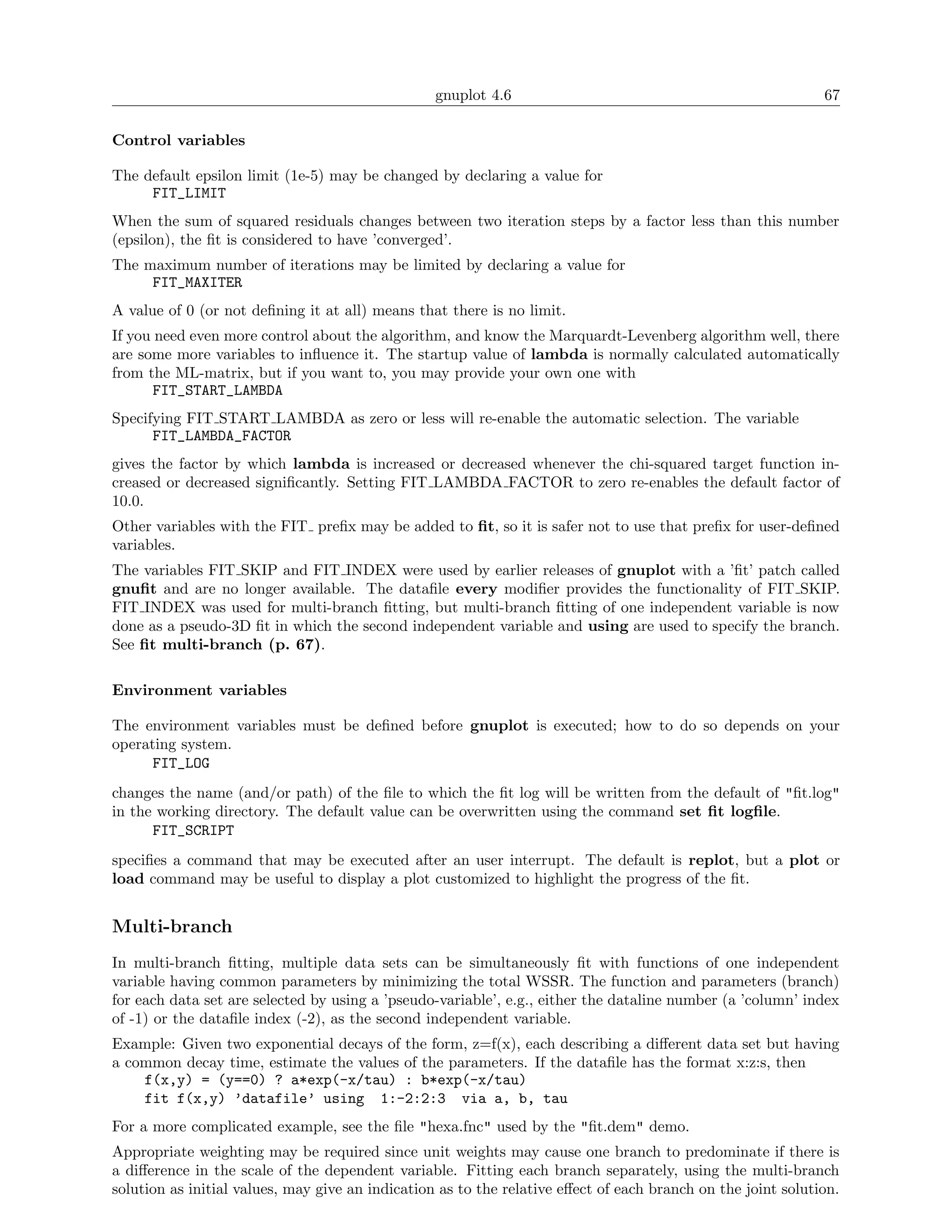 gnuplot 4.6                                                 67

Control variables

The default epsilon limit (1e-5) may be changed by declaring a value for
     FIT_LIMIT
When the sum of squared residuals changes between two iteration steps by a factor less than this number
(epsilon), the ﬁt is considered to have ’converged’.
The maximum number of iterations may be limited by declaring a value for
     FIT_MAXITER
A value of 0 (or not deﬁning it at all) means that there is no limit.
If you need even more control about the algorithm, and know the Marquardt-Levenberg algorithm well, there
are some more variables to inﬂuence it. The startup value of lambda is normally calculated automatically
from the ML-matrix, but if you want to, you may provide your own one with
       FIT_START_LAMBDA
Specifying FIT START LAMBDA as zero or less will re-enable the automatic selection. The variable
      FIT_LAMBDA_FACTOR
gives the factor by which lambda is increased or decreased whenever the chi-squared target function in-
creased or decreased signiﬁcantly. Setting FIT LAMBDA FACTOR to zero re-enables the default factor of
10.0.
Other variables with the FIT preﬁx may be added to ﬁt, so it is safer not to use that preﬁx for user-deﬁned
variables.
The variables FIT SKIP and FIT INDEX were used by earlier releases of gnuplot with a ’ﬁt’ patch called
gnuﬁt and are no longer available. The dataﬁle every modiﬁer provides the functionality of FIT SKIP.
FIT INDEX was used for multi-branch ﬁtting, but multi-branch ﬁtting of one independent variable is now
done as a pseudo-3D ﬁt in which the second independent variable and using are used to specify the branch.
See ﬁt multi-branch (p. 67).

Environment variables

The environment variables must be deﬁned before gnuplot is executed; how to do so depends on your
operating system.
      FIT_LOG
changes the name (and/or path) of the ﬁle to which the ﬁt log will be written from the default of "ﬁt.log"
in the working directory. The default value can be overwritten using the command set ﬁt logﬁle.
      FIT_SCRIPT
speciﬁes a command that may be executed after an user interrupt. The default is replot, but a plot or
load command may be useful to display a plot customized to highlight the progress of the ﬁt.


Multi-branch
In multi-branch ﬁtting, multiple data sets can be simultaneously ﬁt with functions of one independent
variable having common parameters by minimizing the total WSSR. The function and parameters (branch)
for each data set are selected by using a ’pseudo-variable’, e.g., either the dataline number (a ’column’ index
of -1) or the dataﬁle index (-2), as the second independent variable.
Example: Given two exponential decays of the form, z=f(x), each describing a diﬀerent data set but having
a common decay time, estimate the values of the parameters. If the dataﬁle has the format x:z:s, then
    f(x,y) = (y==0) ? a*exp(-x/tau) : b*exp(-x/tau)
    fit f(x,y) ’datafile’ using 1:-2:2:3 via a, b, tau
For a more complicated example, see the ﬁle "hexa.fnc" used by the "ﬁt.dem" demo.
Appropriate weighting may be required since unit weights may cause one branch to predominate if there is
a diﬀerence in the scale of the dependent variable. Fitting each branch separately, using the multi-branch
solution as initial values, may give an indication as to the relative eﬀect of each branch on the joint solution.
 