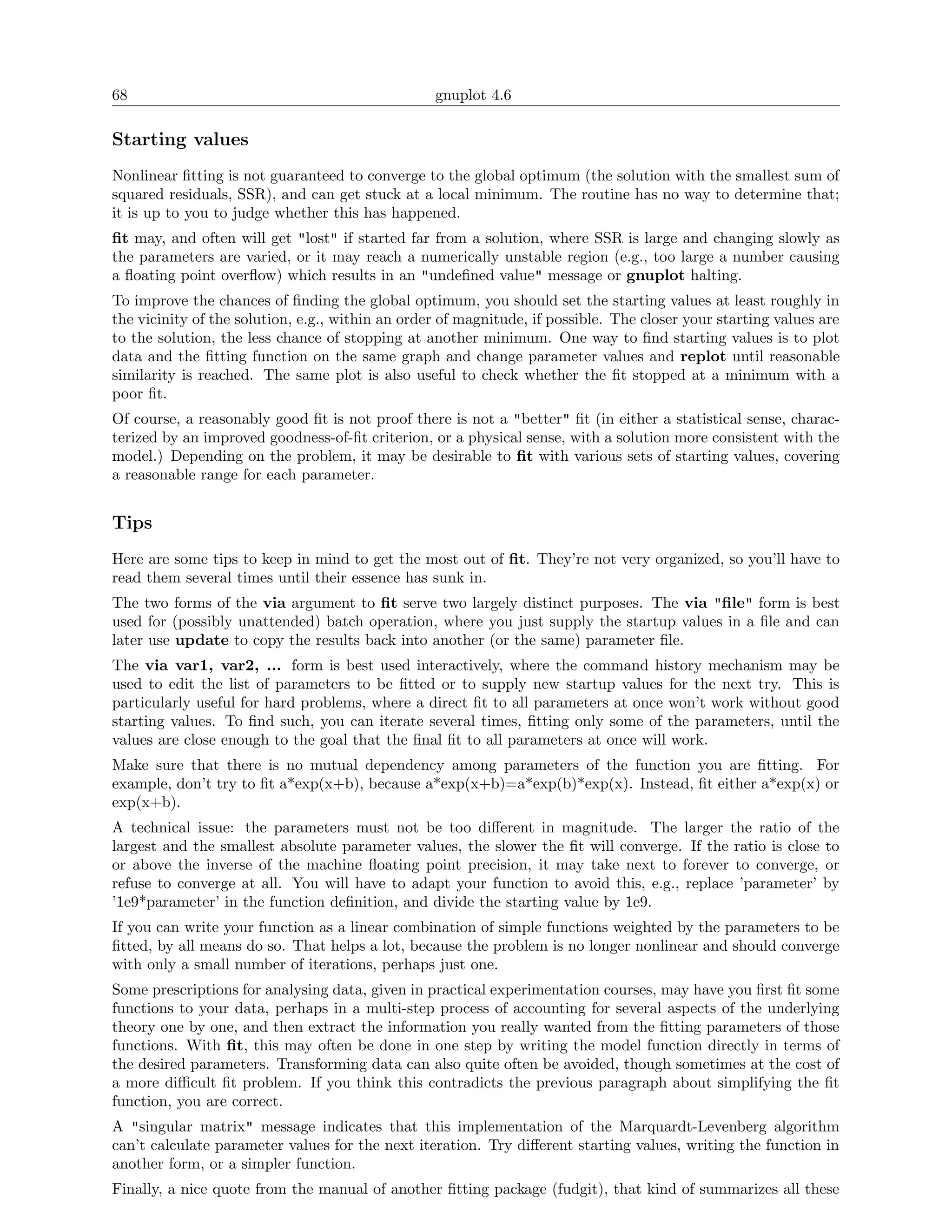 68                                                gnuplot 4.6

Starting values
Nonlinear ﬁtting is not guaranteed to converge to the global optimum (the solution with the smallest sum of
squared residuals, SSR), and can get stuck at a local minimum. The routine has no way to determine that;
it is up to you to judge whether this has happened.
ﬁt may, and often will get "lost" if started far from a solution, where SSR is large and changing slowly as
the parameters are varied, or it may reach a numerically unstable region (e.g., too large a number causing
a ﬂoating point overﬂow) which results in an "undeﬁned value" message or gnuplot halting.
To improve the chances of ﬁnding the global optimum, you should set the starting values at least roughly in
the vicinity of the solution, e.g., within an order of magnitude, if possible. The closer your starting values are
to the solution, the less chance of stopping at another minimum. One way to ﬁnd starting values is to plot
data and the ﬁtting function on the same graph and change parameter values and replot until reasonable
similarity is reached. The same plot is also useful to check whether the ﬁt stopped at a minimum with a
poor ﬁt.
Of course, a reasonably good ﬁt is not proof there is not a "better" ﬁt (in either a statistical sense, charac-
terized by an improved goodness-of-ﬁt criterion, or a physical sense, with a solution more consistent with the
model.) Depending on the problem, it may be desirable to ﬁt with various sets of starting values, covering
a reasonable range for each parameter.


Tips
Here are some tips to keep in mind to get the most out of ﬁt. They’re not very organized, so you’ll have to
read them several times until their essence has sunk in.
The two forms of the via argument to ﬁt serve two largely distinct purposes. The via "ﬁle" form is best
used for (possibly unattended) batch operation, where you just supply the startup values in a ﬁle and can
later use update to copy the results back into another (or the same) parameter ﬁle.
The via var1, var2, ... form is best used interactively, where the command history mechanism may be
used to edit the list of parameters to be ﬁtted or to supply new startup values for the next try. This is
particularly useful for hard problems, where a direct ﬁt to all parameters at once won’t work without good
starting values. To ﬁnd such, you can iterate several times, ﬁtting only some of the parameters, until the
values are close enough to the goal that the ﬁnal ﬁt to all parameters at once will work.
Make sure that there is no mutual dependency among parameters of the function you are ﬁtting. For
example, don’t try to ﬁt a*exp(x+b), because a*exp(x+b)=a*exp(b)*exp(x). Instead, ﬁt either a*exp(x) or
exp(x+b).
A technical issue: the parameters must not be too diﬀerent in magnitude. The larger the ratio of the
largest and the smallest absolute parameter values, the slower the ﬁt will converge. If the ratio is close to
or above the inverse of the machine ﬂoating point precision, it may take next to forever to converge, or
refuse to converge at all. You will have to adapt your function to avoid this, e.g., replace ’parameter’ by
’1e9*parameter’ in the function deﬁnition, and divide the starting value by 1e9.
If you can write your function as a linear combination of simple functions weighted by the parameters to be
ﬁtted, by all means do so. That helps a lot, because the problem is no longer nonlinear and should converge
with only a small number of iterations, perhaps just one.
Some prescriptions for analysing data, given in practical experimentation courses, may have you ﬁrst ﬁt some
functions to your data, perhaps in a multi-step process of accounting for several aspects of the underlying
theory one by one, and then extract the information you really wanted from the ﬁtting parameters of those
functions. With ﬁt, this may often be done in one step by writing the model function directly in terms of
the desired parameters. Transforming data can also quite often be avoided, though sometimes at the cost of
a more diﬃcult ﬁt problem. If you think this contradicts the previous paragraph about simplifying the ﬁt
function, you are correct.
A "singular matrix" message indicates that this implementation of the Marquardt-Levenberg algorithm
can’t calculate parameter values for the next iteration. Try diﬀerent starting values, writing the function in
another form, or a simpler function.
Finally, a nice quote from the manual of another ﬁtting package (fudgit), that kind of summarizes all these
 