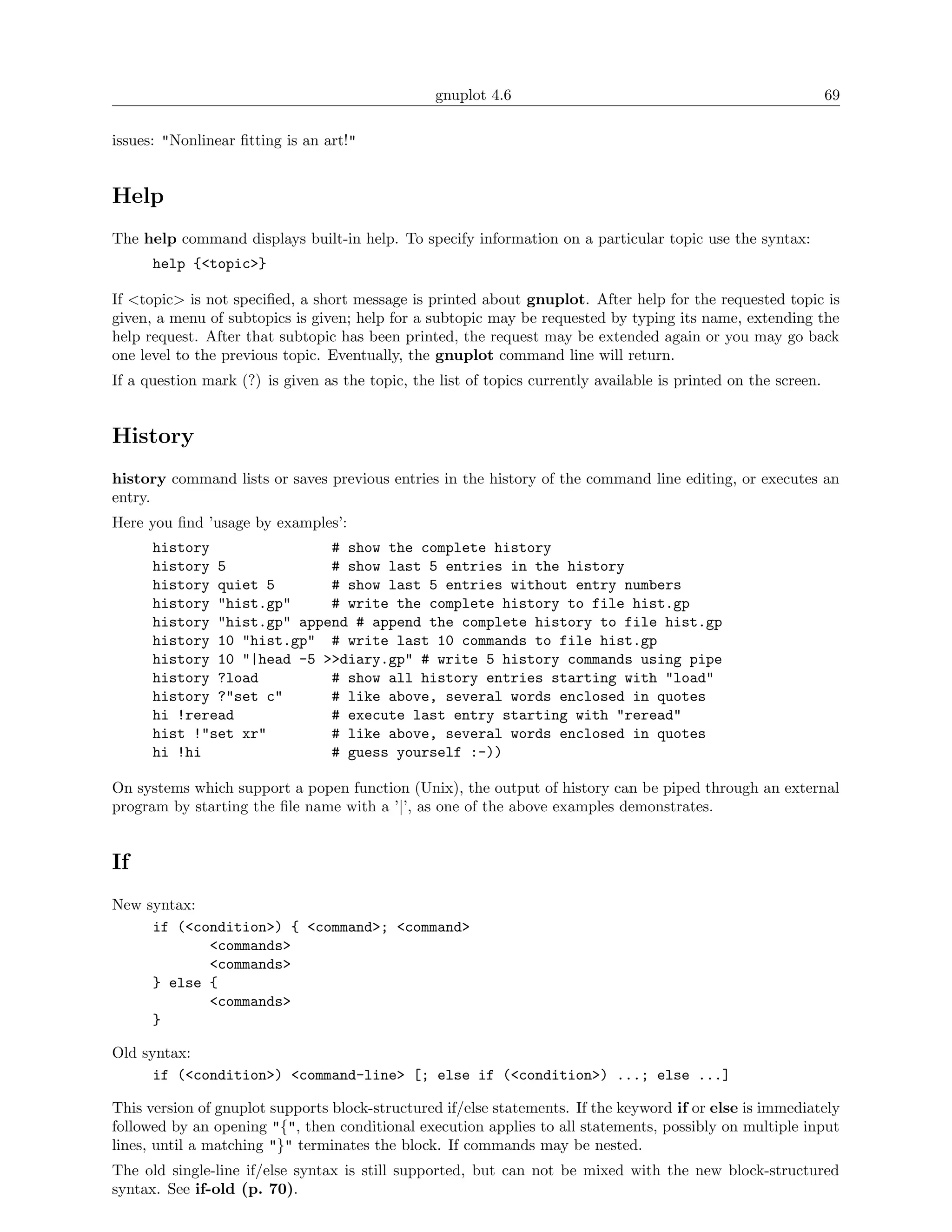 gnuplot 4.6                                                    69

issues: "Nonlinear ﬁtting is an art!"


Help
The help command displays built-in help. To specify information on a particular topic use the syntax:
      help {<topic>}

If <topic> is not speciﬁed, a short message is printed about gnuplot. After help for the requested topic is
given, a menu of subtopics is given; help for a subtopic may be requested by typing its name, extending the
help request. After that subtopic has been printed, the request may be extended again or you may go back
one level to the previous topic. Eventually, the gnuplot command line will return.
If a question mark (?) is given as the topic, the list of topics currently available is printed on the screen.


History
history command lists or saves previous entries in the history of the command line editing, or executes an
entry.
Here you ﬁnd ’usage by examples’:
      history               # show the complete history
      history 5             # show last 5 entries in the history
      history quiet 5       # show last 5 entries without entry numbers
      history "hist.gp"     # write the complete history to file hist.gp
      history "hist.gp" append # append the complete history to file hist.gp
      history 10 "hist.gp" # write last 10 commands to file hist.gp
      history 10 "|head -5 >>diary.gp" # write 5 history commands using pipe
      history ?load         # show all history entries starting with "load"
      history ?"set c"      # like above, several words enclosed in quotes
      hi !reread            # execute last entry starting with "reread"
      hist !"set xr"        # like above, several words enclosed in quotes
      hi !hi                # guess yourself :-))

On systems which support a popen function (Unix), the output of history can be piped through an external
program by starting the ﬁle name with a ’|’, as one of the above examples demonstrates.


If
New syntax:
     if (<condition>) { <command>; <command>
            <commands>
            <commands>
     } else {
            <commands>
     }

Old syntax:
      if (<condition>) <command-line> [; else if (<condition>) ...; else ...]

This version of gnuplot supports block-structured if/else statements. If the keyword if or else is immediately
followed by an opening "{", then conditional execution applies to all statements, possibly on multiple input
lines, until a matching "}" terminates the block. If commands may be nested.
The old single-line if/else syntax is still supported, but can not be mixed with the new block-structured
syntax. See if-old (p. 70).
 