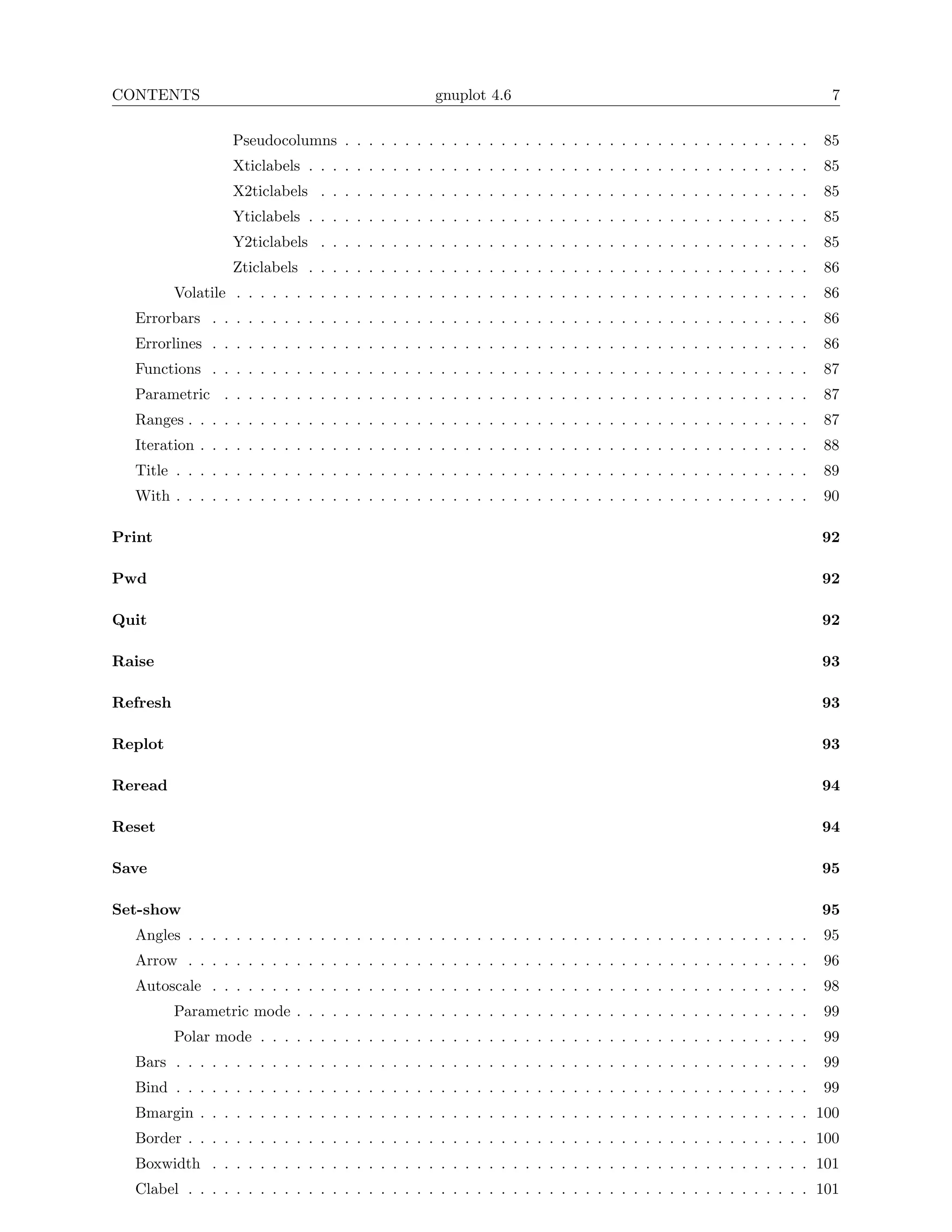 CONTENTS                                            gnuplot 4.6                                                       7

                   Pseudocolumns . . . . . . . . . . . . . . . . . . . . . . . . . . . . . . . . . . . . . . .       85
                   Xticlabels . . . . . . . . . . . . . . . . . . . . . . . . . . . . . . . . . . . . . . . . . .    85
                   X2ticlabels . . . . . . . . . . . . . . . . . . . . . . . . . . . . . . . . . . . . . . . . .     85
                   Yticlabels . . . . . . . . . . . . . . . . . . . . . . . . . . . . . . . . . . . . . . . . . .    85
                   Y2ticlabels . . . . . . . . . . . . . . . . . . . . . . . . . . . . . . . . . . . . . . . . .     85
                   Zticlabels . . . . . . . . . . . . . . . . . . . . . . . . . . . . . . . . . . . . . . . . . .    86
          Volatile . . . . . . . . . . . . . . . . . . . . . . . . . . . . . . . . . . . . . . . . . . . . . . . .   86
  Errorbars . . . . . . . . . . . . . . . . . . . . . . . . . . . . . . . . . . . . . . . . . . . . . . . . . .      86
  Errorlines . . . . . . . . . . . . . . . . . . . . . . . . . . . . . . . . . . . . . . . . . . . . . . . . . .     86
  Functions . . . . . . . . . . . . . . . . . . . . . . . . . . . . . . . . . . . . . . . . . . . . . . . . . .      87
  Parametric . . . . . . . . . . . . . . . . . . . . . . . . . . . . . . . . . . . . . . . . . . . . . . . . .       87
  Ranges . . . . . . . . . . . . . . . . . . . . . . . . . . . . . . . . . . . . . . . . . . . . . . . . . . . .     87
  Iteration . . . . . . . . . . . . . . . . . . . . . . . . . . . . . . . . . . . . . . . . . . . . . . . . . . .    88
  Title . . . . . . . . . . . . . . . . . . . . . . . . . . . . . . . . . . . . . . . . . . . . . . . . . . . . .    89
  With . . . . . . . . . . . . . . . . . . . . . . . . . . . . . . . . . . . . . . . . . . . . . . . . . . . . .     90

Print                                                                                                                92

Pwd                                                                                                                  92

Quit                                                                                                                 92

Raise                                                                                                                93

Refresh                                                                                                              93

Replot                                                                                                               93

Reread                                                                                                               94

Reset                                                                                                                94

Save                                                                                                                 95

Set-show                                                                                                             95
  Angles . . . . . . . . . . . . . . . . . . . . . . . . . . . . . . . . . . . . . . . . . . . . . . . . . . . .     95
  Arrow . . . . . . . . . . . . . . . . . . . . . . . . . . . . . . . . . . . . . . . . . . . . . . . . . . . .      96
  Autoscale . . . . . . . . . . . . . . . . . . . . . . . . . . . . . . . . . . . . . . . . . . . . . . . . . .      98
          Parametric mode . . . . . . . . . . . . . . . . . . . . . . . . . . . . . . . . . . . . . . . . . . .      99
          Polar mode . . . . . . . . . . . . . . . . . . . . . . . . . . . . . . . . . . . . . . . . . . . . . .     99
  Bars . . . . . . . . . . . . . . . . . . . . . . . . . . . . . . . . . . . . . . . . . . . . . . . . . . . . .     99
  Bind . . . . . . . . . . . . . . . . . . . . . . . . . . . . . . . . . . . . . . . . . . . . . . . . . . . . .     99
  Bmargin . . . . . . . . . . . . . . . . . . . . . . . . . . . . . . . . . . . . . . . . . . . . . . . . . . . 100
  Border . . . . . . . . . . . . . . . . . . . . . . . . . . . . . . . . . . . . . . . . . . . . . . . . . . . . 100
  Boxwidth . . . . . . . . . . . . . . . . . . . . . . . . . . . . . . . . . . . . . . . . . . . . . . . . . . 101
  Clabel . . . . . . . . . . . . . . . . . . . . . . . . . . . . . . . . . . . . . . . . . . . . . . . . . . . . 101
 