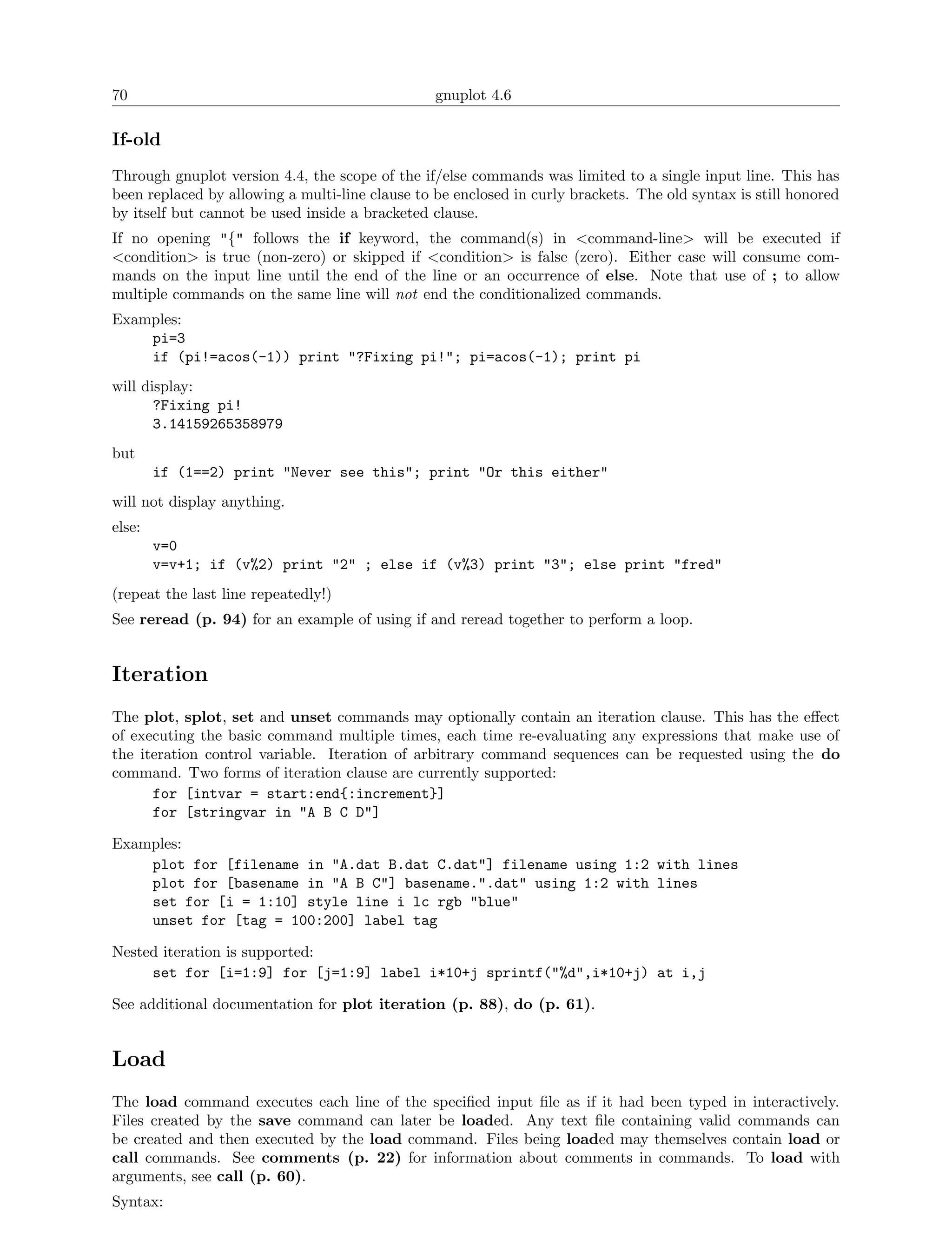 70                                               gnuplot 4.6

If-old
Through gnuplot version 4.4, the scope of the if/else commands was limited to a single input line. This has
been replaced by allowing a multi-line clause to be enclosed in curly brackets. The old syntax is still honored
by itself but cannot be used inside a bracketed clause.
If no opening "{" follows the if keyword, the command(s) in <command-line> will be executed if
<condition> is true (non-zero) or skipped if <condition> is false (zero). Either case will consume com-
mands on the input line until the end of the line or an occurrence of else. Note that use of ; to allow
multiple commands on the same line will not end the conditionalized commands.
Examples:
    pi=3
    if (pi!=acos(-1)) print "?Fixing pi!"; pi=acos(-1); print pi
will display:
       ?Fixing pi!
       3.14159265358979
but
        if (1==2) print "Never see this"; print "Or this either"
will not display anything.
else:
        v=0
        v=v+1; if (v%2) print "2" ; else if (v%3) print "3"; else print "fred"
(repeat the last line repeatedly!)
See reread (p. 94) for an example of using if and reread together to perform a loop.


Iteration
The plot, splot, set and unset commands may optionally contain an iteration clause. This has the eﬀect
of executing the basic command multiple times, each time re-evaluating any expressions that make use of
the iteration control variable. Iteration of arbitrary command sequences can be requested using the do
command. Two forms of iteration clause are currently supported:
      for [intvar = start:end{:increment}]
      for [stringvar in "A B C D"]

Examples:
    plot for [filename in "A.dat B.dat C.dat"] filename using 1:2 with lines
    plot for [basename in "A B C"] basename.".dat" using 1:2 with lines
    set for [i = 1:10] style line i lc rgb "blue"
    unset for [tag = 100:200] label tag

Nested iteration is supported:
     set for [i=1:9] for [j=1:9] label i*10+j sprintf("%d",i*10+j) at i,j

See additional documentation for plot iteration (p. 88), do (p. 61).


Load
The load command executes each line of the speciﬁed input ﬁle as if it had been typed in interactively.
Files created by the save command can later be loaded. Any text ﬁle containing valid commands can
be created and then executed by the load command. Files being loaded may themselves contain load or
call commands. See comments (p. 22) for information about comments in commands. To load with
arguments, see call (p. 60).
Syntax:
 