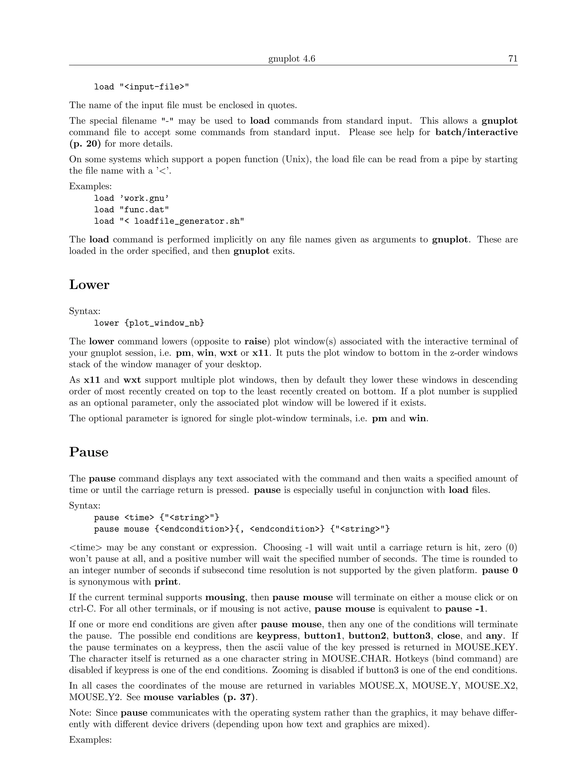 gnuplot 4.6                                                71

      load "<input-file>"
The name of the input ﬁle must be enclosed in quotes.
The special ﬁlename "-" may be used to load commands from standard input. This allows a gnuplot
command ﬁle to accept some commands from standard input. Please see help for batch/interactive
(p. 20) for more details.
On some systems which support a popen function (Unix), the load ﬁle can be read from a pipe by starting
the ﬁle name with a ’<’.
Examples:
    load ’work.gnu’
    load "func.dat"
    load "< loadfile_generator.sh"
The load command is performed implicitly on any ﬁle names given as arguments to gnuplot. These are
loaded in the order speciﬁed, and then gnuplot exits.


Lower
Syntax:
     lower {plot_window_nb}
The lower command lowers (opposite to raise) plot window(s) associated with the interactive terminal of
your gnuplot session, i.e. pm, win, wxt or x11. It puts the plot window to bottom in the z-order windows
stack of the window manager of your desktop.
As x11 and wxt support multiple plot windows, then by default they lower these windows in descending
order of most recently created on top to the least recently created on bottom. If a plot number is supplied
as an optional parameter, only the associated plot window will be lowered if it exists.
The optional parameter is ignored for single plot-window terminals, i.e. pm and win.


Pause
The pause command displays any text associated with the command and then waits a speciﬁed amount of
time or until the carriage return is pressed. pause is especially useful in conjunction with load ﬁles.
Syntax:
     pause <time> {"<string>"}
     pause mouse {<endcondition>}{, <endcondition>} {"<string>"}
<time> may be any constant or expression. Choosing -1 will wait until a carriage return is hit, zero (0)
won’t pause at all, and a positive number will wait the speciﬁed number of seconds. The time is rounded to
an integer number of seconds if subsecond time resolution is not supported by the given platform. pause 0
is synonymous with print.
If the current terminal supports mousing, then pause mouse will terminate on either a mouse click or on
ctrl-C. For all other terminals, or if mousing is not active, pause mouse is equivalent to pause -1.
If one or more end conditions are given after pause mouse, then any one of the conditions will terminate
the pause. The possible end conditions are keypress, button1, button2, button3, close, and any. If
the pause terminates on a keypress, then the ascii value of the key pressed is returned in MOUSE KEY.
The character itself is returned as a one character string in MOUSE CHAR. Hotkeys (bind command) are
disabled if keypress is one of the end conditions. Zooming is disabled if button3 is one of the end conditions.
In all cases the coordinates of the mouse are returned in variables MOUSE X, MOUSE Y, MOUSE X2,
MOUSE Y2. See mouse variables (p. 37).
Note: Since pause communicates with the operating system rather than the graphics, it may behave diﬀer-
ently with diﬀerent device drivers (depending upon how text and graphics are mixed).
Examples:
 