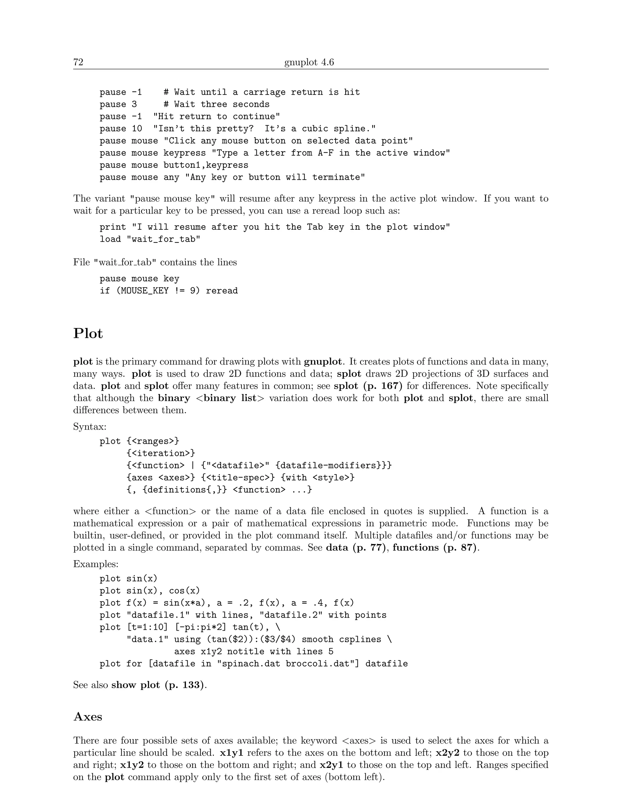 72                                             gnuplot 4.6

      pause   -1    # Wait until a carriage return is hit
      pause   3     # Wait three seconds
      pause   -1 "Hit return to continue"
      pause   10 "Isn’t this pretty? It’s a cubic spline."
      pause   mouse "Click any mouse button on selected data point"
      pause   mouse keypress "Type a letter from A-F in the active window"
      pause   mouse button1,keypress
      pause   mouse any "Any key or button will terminate"

The variant "pause mouse key" will resume after any keypress in the active plot window. If you want to
wait for a particular key to be pressed, you can use a reread loop such as:
      print "I will resume after you hit the Tab key in the plot window"
      load "wait_for_tab"

File "wait for tab" contains the lines
      pause mouse key
      if (MOUSE_KEY != 9) reread



Plot
plot is the primary command for drawing plots with gnuplot. It creates plots of functions and data in many,
many ways. plot is used to draw 2D functions and data; splot draws 2D projections of 3D surfaces and
data. plot and splot oﬀer many features in common; see splot (p. 167) for diﬀerences. Note speciﬁcally
that although the binary <binary list> variation does work for both plot and splot, there are small
diﬀerences between them.
Syntax:
     plot {<ranges>}
          {<iteration>}
          {<function> | {"<datafile>" {datafile-modifiers}}}
          {axes <axes>} {<title-spec>} {with <style>}
          {, {definitions{,}} <function> ...}

where either a <function> or the name of a data ﬁle enclosed in quotes is supplied. A function is a
mathematical expression or a pair of mathematical expressions in parametric mode. Functions may be
builtin, user-deﬁned, or provided in the plot command itself. Multiple dataﬁles and/or functions may be
plotted in a single command, separated by commas. See data (p. 77), functions (p. 87).
Examples:
    plot   sin(x)
    plot   sin(x), cos(x)
    plot   f(x) = sin(x*a), a = .2, f(x), a = .4, f(x)
    plot   "datafile.1" with lines, "datafile.2" with points
    plot   [t=1:10] [-pi:pi*2] tan(t), 
           "data.1" using (tan($2)):($3/$4) smooth csplines 
                    axes x1y2 notitle with lines 5
      plot for [datafile in "spinach.dat broccoli.dat"] datafile

See also show plot (p. 133).


Axes
There are four possible sets of axes available; the keyword <axes> is used to select the axes for which a
particular line should be scaled. x1y1 refers to the axes on the bottom and left; x2y2 to those on the top
and right; x1y2 to those on the bottom and right; and x2y1 to those on the top and left. Ranges speciﬁed
on the plot command apply only to the ﬁrst set of axes (bottom left).
 