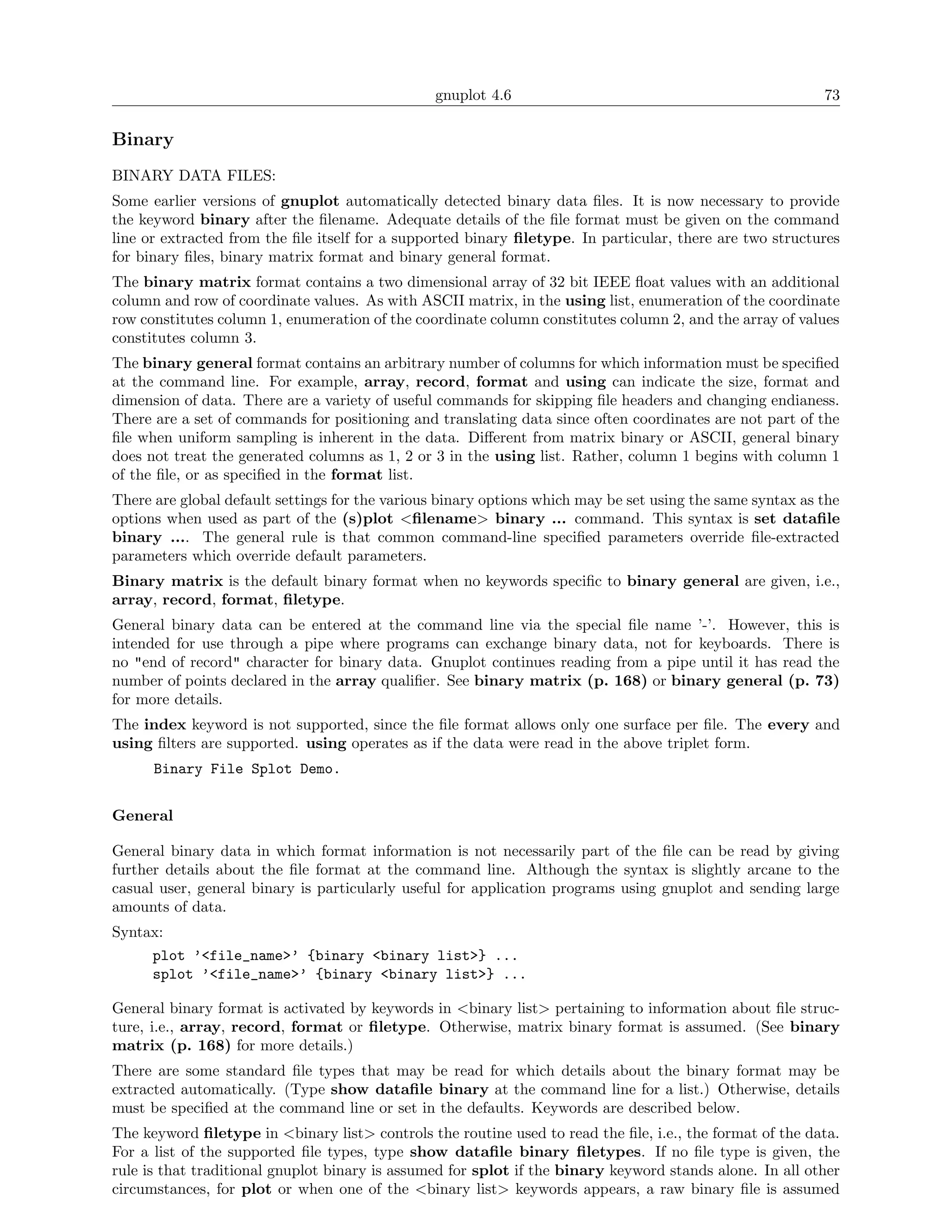 gnuplot 4.6                                                73

Binary
BINARY DATA FILES:
Some earlier versions of gnuplot automatically detected binary data ﬁles. It is now necessary to provide
the keyword binary after the ﬁlename. Adequate details of the ﬁle format must be given on the command
line or extracted from the ﬁle itself for a supported binary ﬁletype. In particular, there are two structures
for binary ﬁles, binary matrix format and binary general format.
The binary matrix format contains a two dimensional array of 32 bit IEEE ﬂoat values with an additional
column and row of coordinate values. As with ASCII matrix, in the using list, enumeration of the coordinate
row constitutes column 1, enumeration of the coordinate column constitutes column 2, and the array of values
constitutes column 3.
The binary general format contains an arbitrary number of columns for which information must be speciﬁed
at the command line. For example, array, record, format and using can indicate the size, format and
dimension of data. There are a variety of useful commands for skipping ﬁle headers and changing endianess.
There are a set of commands for positioning and translating data since often coordinates are not part of the
ﬁle when uniform sampling is inherent in the data. Diﬀerent from matrix binary or ASCII, general binary
does not treat the generated columns as 1, 2 or 3 in the using list. Rather, column 1 begins with column 1
of the ﬁle, or as speciﬁed in the format list.
There are global default settings for the various binary options which may be set using the same syntax as the
options when used as part of the (s)plot <ﬁlename> binary ... command. This syntax is set dataﬁle
binary .... The general rule is that common command-line speciﬁed parameters override ﬁle-extracted
parameters which override default parameters.
Binary matrix is the default binary format when no keywords speciﬁc to binary general are given, i.e.,
array, record, format, ﬁletype.
General binary data can be entered at the command line via the special ﬁle name ’-’. However, this is
intended for use through a pipe where programs can exchange binary data, not for keyboards. There is
no "end of record" character for binary data. Gnuplot continues reading from a pipe until it has read the
number of points declared in the array qualiﬁer. See binary matrix (p. 168) or binary general (p. 73)
for more details.
The index keyword is not supported, since the ﬁle format allows only one surface per ﬁle. The every and
using ﬁlters are supported. using operates as if the data were read in the above triplet form.
      Binary File Splot Demo.


General

General binary data in which format information is not necessarily part of the ﬁle can be read by giving
further details about the ﬁle format at the command line. Although the syntax is slightly arcane to the
casual user, general binary is particularly useful for application programs using gnuplot and sending large
amounts of data.
Syntax:
     plot ’<file_name>’ {binary <binary list>} ...
     splot ’<file_name>’ {binary <binary list>} ...

General binary format is activated by keywords in <binary list> pertaining to information about ﬁle struc-
ture, i.e., array, record, format or ﬁletype. Otherwise, matrix binary format is assumed. (See binary
matrix (p. 168) for more details.)
There are some standard ﬁle types that may be read for which details about the binary format may be
extracted automatically. (Type show dataﬁle binary at the command line for a list.) Otherwise, details
must be speciﬁed at the command line or set in the defaults. Keywords are described below.
The keyword ﬁletype in <binary list> controls the routine used to read the ﬁle, i.e., the format of the data.
For a list of the supported ﬁle types, type show dataﬁle binary ﬁletypes. If no ﬁle type is given, the
rule is that traditional gnuplot binary is assumed for splot if the binary keyword stands alone. In all other
circumstances, for plot or when one of the <binary list> keywords appears, a raw binary ﬁle is assumed
 