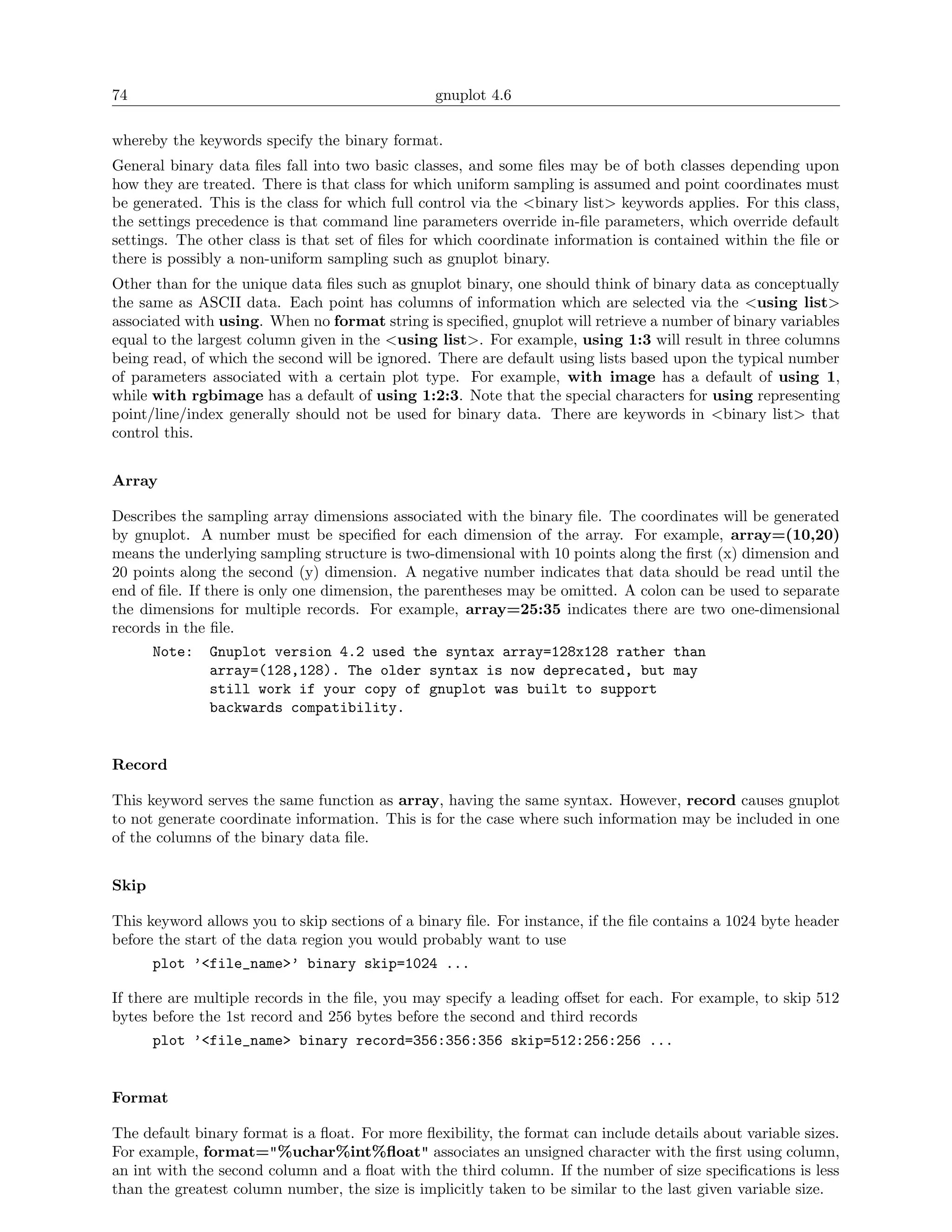 74                                              gnuplot 4.6

whereby the keywords specify the binary format.
General binary data ﬁles fall into two basic classes, and some ﬁles may be of both classes depending upon
how they are treated. There is that class for which uniform sampling is assumed and point coordinates must
be generated. This is the class for which full control via the <binary list> keywords applies. For this class,
the settings precedence is that command line parameters override in-ﬁle parameters, which override default
settings. The other class is that set of ﬁles for which coordinate information is contained within the ﬁle or
there is possibly a non-uniform sampling such as gnuplot binary.
Other than for the unique data ﬁles such as gnuplot binary, one should think of binary data as conceptually
the same as ASCII data. Each point has columns of information which are selected via the <using list>
associated with using. When no format string is speciﬁed, gnuplot will retrieve a number of binary variables
equal to the largest column given in the <using list>. For example, using 1:3 will result in three columns
being read, of which the second will be ignored. There are default using lists based upon the typical number
of parameters associated with a certain plot type. For example, with image has a default of using 1,
while with rgbimage has a default of using 1:2:3. Note that the special characters for using representing
point/line/index generally should not be used for binary data. There are keywords in <binary list> that
control this.


Array

Describes the sampling array dimensions associated with the binary ﬁle. The coordinates will be generated
by gnuplot. A number must be speciﬁed for each dimension of the array. For example, array=(10,20)
means the underlying sampling structure is two-dimensional with 10 points along the ﬁrst (x) dimension and
20 points along the second (y) dimension. A negative number indicates that data should be read until the
end of ﬁle. If there is only one dimension, the parentheses may be omitted. A colon can be used to separate
the dimensions for multiple records. For example, array=25:35 indicates there are two one-dimensional
records in the ﬁle.
       Note:   Gnuplot version 4.2 used the syntax array=128x128 rather than
               array=(128,128). The older syntax is now deprecated, but may
               still work if your copy of gnuplot was built to support
               backwards compatibility.


Record

This keyword serves the same function as array, having the same syntax. However, record causes gnuplot
to not generate coordinate information. This is for the case where such information may be included in one
of the columns of the binary data ﬁle.


Skip

This keyword allows you to skip sections of a binary ﬁle. For instance, if the ﬁle contains a 1024 byte header
before the start of the data region you would probably want to use
       plot ’<file_name>’ binary skip=1024 ...

If there are multiple records in the ﬁle, you may specify a leading oﬀset for each. For example, to skip 512
bytes before the 1st record and 256 bytes before the second and third records
       plot ’<file_name> binary record=356:356:356 skip=512:256:256 ...


Format

The default binary format is a ﬂoat. For more ﬂexibility, the format can include details about variable sizes.
For example, format="%uchar%int%ﬂoat" associates an unsigned character with the ﬁrst using column,
an int with the second column and a ﬂoat with the third column. If the number of size speciﬁcations is less
than the greatest column number, the size is implicitly taken to be similar to the last given variable size.
 