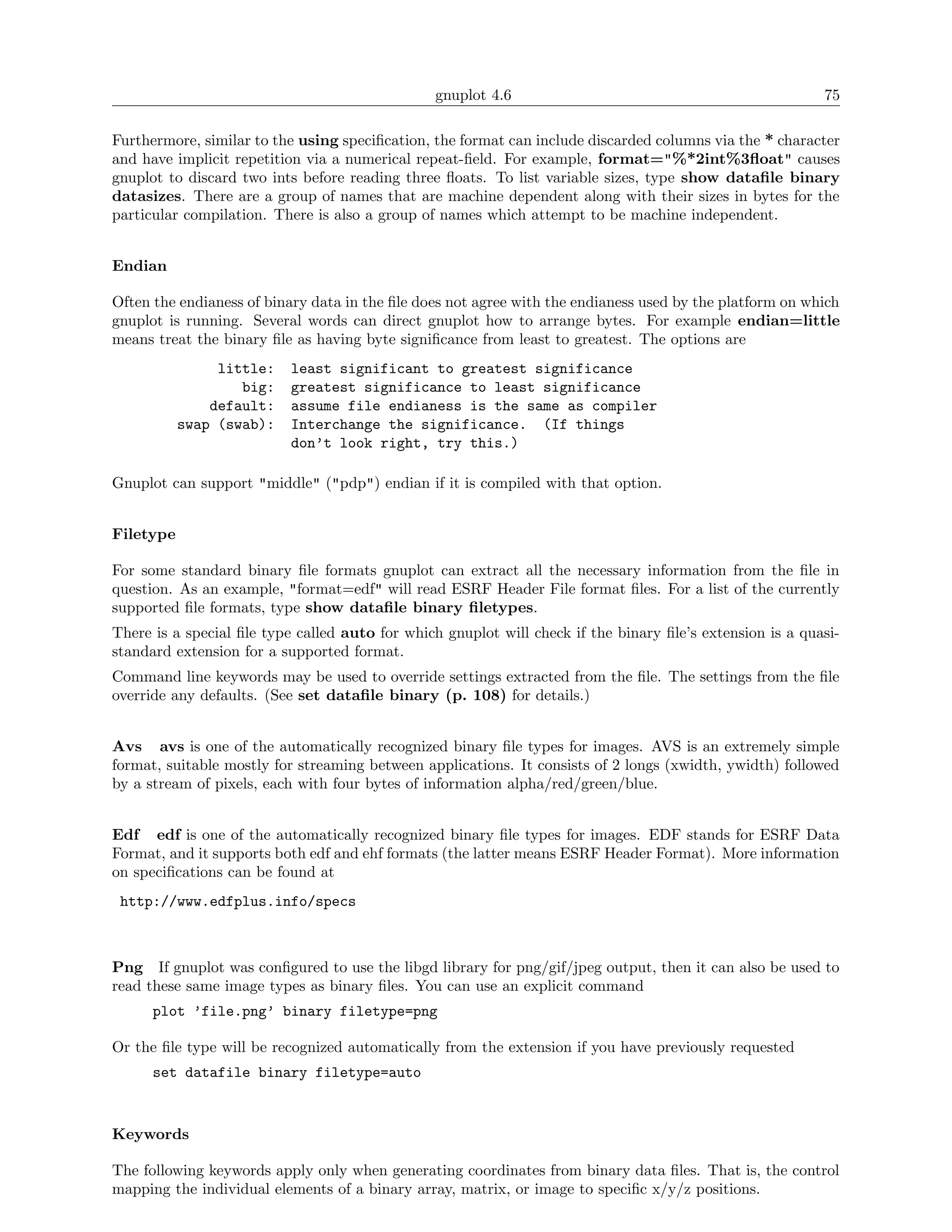 gnuplot 4.6                                                75

Furthermore, similar to the using speciﬁcation, the format can include discarded columns via the * character
and have implicit repetition via a numerical repeat-ﬁeld. For example, format="%*2int%3ﬂoat" causes
gnuplot to discard two ints before reading three ﬂoats. To list variable sizes, type show dataﬁle binary
datasizes. There are a group of names that are machine dependent along with their sizes in bytes for the
particular compilation. There is also a group of names which attempt to be machine independent.


Endian

Often the endianess of binary data in the ﬁle does not agree with the endianess used by the platform on which
gnuplot is running. Several words can direct gnuplot how to arrange bytes. For example endian=little
means treat the binary ﬁle as having byte signiﬁcance from least to greatest. The options are
                little:    least significant to greatest significance
                   big:    greatest significance to least significance
               default:    assume file endianess is the same as compiler
           swap (swab):    Interchange the significance. (If things
                           don’t look right, try this.)

Gnuplot can support "middle" ("pdp") endian if it is compiled with that option.


Filetype

For some standard binary ﬁle formats gnuplot can extract all the necessary information from the ﬁle in
question. As an example, "format=edf" will read ESRF Header File format ﬁles. For a list of the currently
supported ﬁle formats, type show dataﬁle binary ﬁletypes.
There is a special ﬁle type called auto for which gnuplot will check if the binary ﬁle’s extension is a quasi-
standard extension for a supported format.
Command line keywords may be used to override settings extracted from the ﬁle. The settings from the ﬁle
override any defaults. (See set dataﬁle binary (p. 108) for details.)


Avs avs is one of the automatically recognized binary ﬁle types for images. AVS is an extremely simple
format, suitable mostly for streaming between applications. It consists of 2 longs (xwidth, ywidth) followed
by a stream of pixels, each with four bytes of information alpha/red/green/blue.


Edf edf is one of the automatically recognized binary ﬁle types for images. EDF stands for ESRF Data
Format, and it supports both edf and ehf formats (the latter means ESRF Header Format). More information
on speciﬁcations can be found at
 http://www.edfplus.info/specs



Png If gnuplot was conﬁgured to use the libgd library for png/gif/jpeg output, then it can also be used to
read these same image types as binary ﬁles. You can use an explicit command
      plot ’file.png’ binary filetype=png

Or the ﬁle type will be recognized automatically from the extension if you have previously requested
      set datafile binary filetype=auto



Keywords

The following keywords apply only when generating coordinates from binary data ﬁles. That is, the control
mapping the individual elements of a binary array, matrix, or image to speciﬁc x/y/z positions.
 