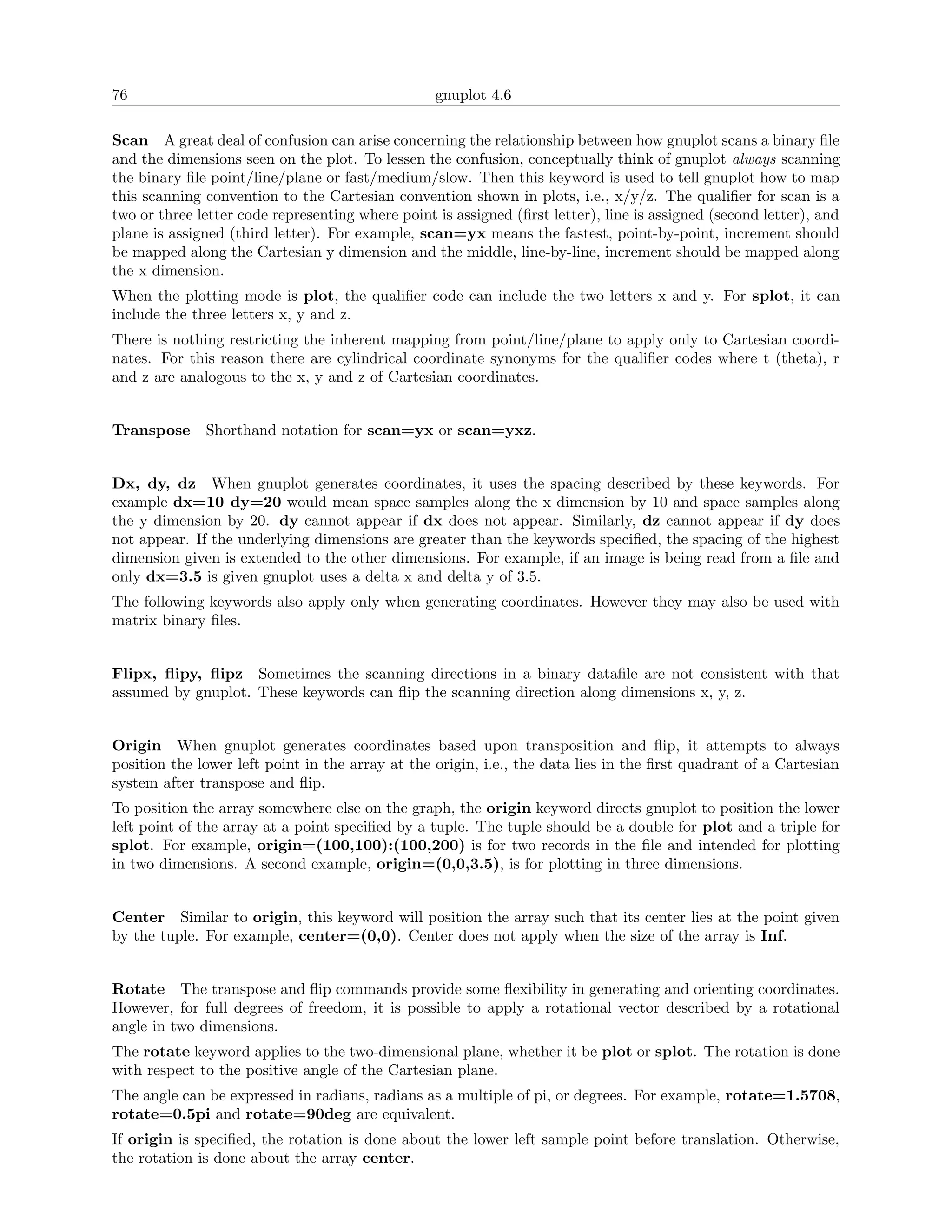 76                                                gnuplot 4.6

Scan A great deal of confusion can arise concerning the relationship between how gnuplot scans a binary ﬁle
and the dimensions seen on the plot. To lessen the confusion, conceptually think of gnuplot always scanning
the binary ﬁle point/line/plane or fast/medium/slow. Then this keyword is used to tell gnuplot how to map
this scanning convention to the Cartesian convention shown in plots, i.e., x/y/z. The qualiﬁer for scan is a
two or three letter code representing where point is assigned (ﬁrst letter), line is assigned (second letter), and
plane is assigned (third letter). For example, scan=yx means the fastest, point-by-point, increment should
be mapped along the Cartesian y dimension and the middle, line-by-line, increment should be mapped along
the x dimension.
When the plotting mode is plot, the qualiﬁer code can include the two letters x and y. For splot, it can
include the three letters x, y and z.
There is nothing restricting the inherent mapping from point/line/plane to apply only to Cartesian coordi-
nates. For this reason there are cylindrical coordinate synonyms for the qualiﬁer codes where t (theta), r
and z are analogous to the x, y and z of Cartesian coordinates.


Transpose     Shorthand notation for scan=yx or scan=yxz.


Dx, dy, dz When gnuplot generates coordinates, it uses the spacing described by these keywords. For
example dx=10 dy=20 would mean space samples along the x dimension by 10 and space samples along
the y dimension by 20. dy cannot appear if dx does not appear. Similarly, dz cannot appear if dy does
not appear. If the underlying dimensions are greater than the keywords speciﬁed, the spacing of the highest
dimension given is extended to the other dimensions. For example, if an image is being read from a ﬁle and
only dx=3.5 is given gnuplot uses a delta x and delta y of 3.5.
The following keywords also apply only when generating coordinates. However they may also be used with
matrix binary ﬁles.


Flipx, ﬂipy, ﬂipz Sometimes the scanning directions in a binary dataﬁle are not consistent with that
assumed by gnuplot. These keywords can ﬂip the scanning direction along dimensions x, y, z.


Origin When gnuplot generates coordinates based upon transposition and ﬂip, it attempts to always
position the lower left point in the array at the origin, i.e., the data lies in the ﬁrst quadrant of a Cartesian
system after transpose and ﬂip.
To position the array somewhere else on the graph, the origin keyword directs gnuplot to position the lower
left point of the array at a point speciﬁed by a tuple. The tuple should be a double for plot and a triple for
splot. For example, origin=(100,100):(100,200) is for two records in the ﬁle and intended for plotting
in two dimensions. A second example, origin=(0,0,3.5), is for plotting in three dimensions.


Center Similar to origin, this keyword will position the array such that its center lies at the point given
by the tuple. For example, center=(0,0). Center does not apply when the size of the array is Inf.


Rotate The transpose and ﬂip commands provide some ﬂexibility in generating and orienting coordinates.
However, for full degrees of freedom, it is possible to apply a rotational vector described by a rotational
angle in two dimensions.
The rotate keyword applies to the two-dimensional plane, whether it be plot or splot. The rotation is done
with respect to the positive angle of the Cartesian plane.
The angle can be expressed in radians, radians as a multiple of pi, or degrees. For example, rotate=1.5708,
rotate=0.5pi and rotate=90deg are equivalent.
If origin is speciﬁed, the rotation is done about the lower left sample point before translation. Otherwise,
the rotation is done about the array center.
 