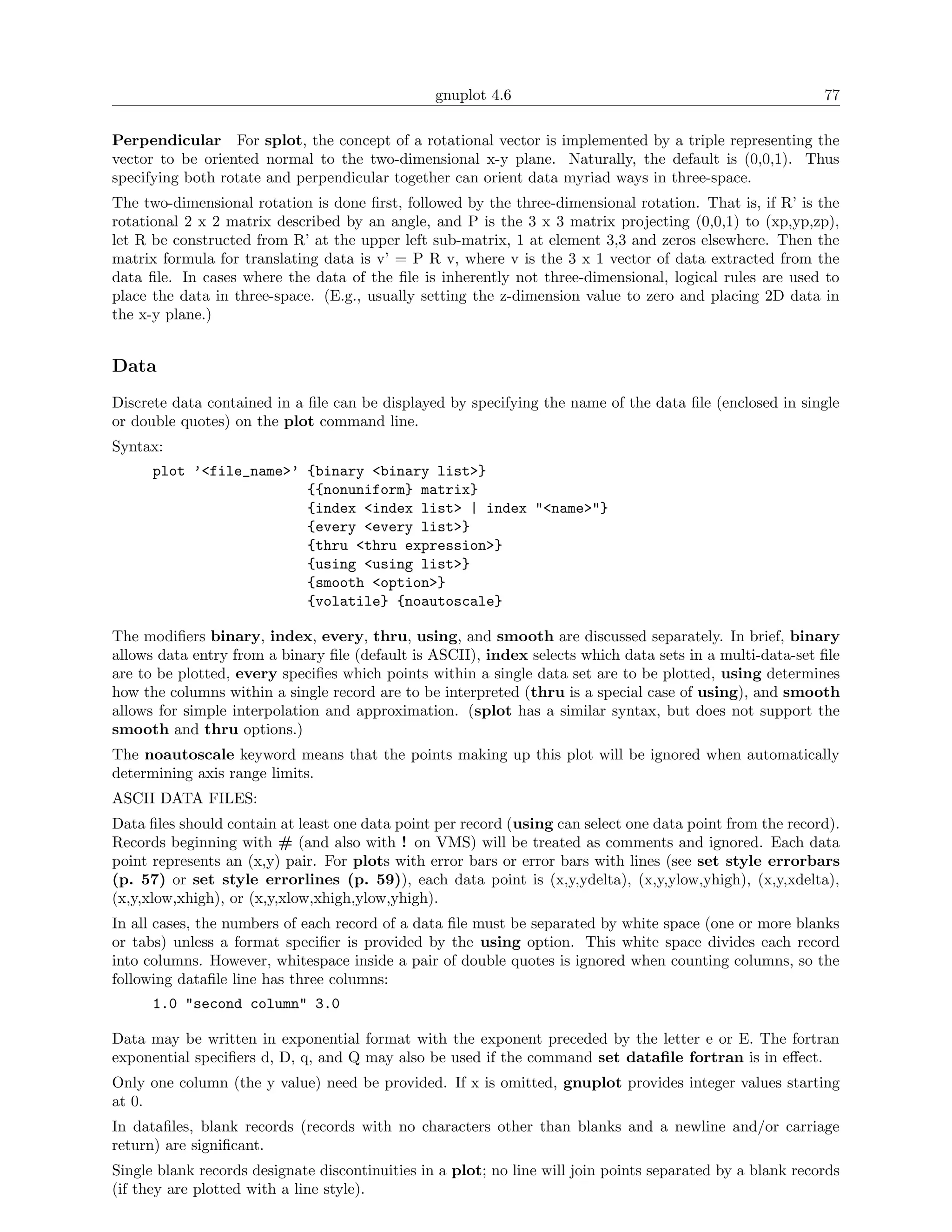 gnuplot 4.6                                                77

Perpendicular For splot, the concept of a rotational vector is implemented by a triple representing the
vector to be oriented normal to the two-dimensional x-y plane. Naturally, the default is (0,0,1). Thus
specifying both rotate and perpendicular together can orient data myriad ways in three-space.
The two-dimensional rotation is done ﬁrst, followed by the three-dimensional rotation. That is, if R’ is the
rotational 2 x 2 matrix described by an angle, and P is the 3 x 3 matrix projecting (0,0,1) to (xp,yp,zp),
let R be constructed from R’ at the upper left sub-matrix, 1 at element 3,3 and zeros elsewhere. Then the
matrix formula for translating data is v’ = P R v, where v is the 3 x 1 vector of data extracted from the
data ﬁle. In cases where the data of the ﬁle is inherently not three-dimensional, logical rules are used to
place the data in three-space. (E.g., usually setting the z-dimension value to zero and placing 2D data in
the x-y plane.)


Data
Discrete data contained in a ﬁle can be displayed by specifying the name of the data ﬁle (enclosed in single
or double quotes) on the plot command line.
Syntax:
      plot ’<file_name>’ {binary <binary list>}
                         {{nonuniform} matrix}
                         {index <index list> | index "<name>"}
                         {every <every list>}
                         {thru <thru expression>}
                         {using <using list>}
                         {smooth <option>}
                         {volatile} {noautoscale}

The modiﬁers binary, index, every, thru, using, and smooth are discussed separately. In brief, binary
allows data entry from a binary ﬁle (default is ASCII), index selects which data sets in a multi-data-set ﬁle
are to be plotted, every speciﬁes which points within a single data set are to be plotted, using determines
how the columns within a single record are to be interpreted (thru is a special case of using), and smooth
allows for simple interpolation and approximation. (splot has a similar syntax, but does not support the
smooth and thru options.)
The noautoscale keyword means that the points making up this plot will be ignored when automatically
determining axis range limits.
ASCII DATA FILES:
Data ﬁles should contain at least one data point per record (using can select one data point from the record).
Records beginning with # (and also with ! on VMS) will be treated as comments and ignored. Each data
point represents an (x,y) pair. For plots with error bars or error bars with lines (see set style errorbars
(p. 57) or set style errorlines (p. 59)), each data point is (x,y,ydelta), (x,y,ylow,yhigh), (x,y,xdelta),
(x,y,xlow,xhigh), or (x,y,xlow,xhigh,ylow,yhigh).
In all cases, the numbers of each record of a data ﬁle must be separated by white space (one or more blanks
or tabs) unless a format speciﬁer is provided by the using option. This white space divides each record
into columns. However, whitespace inside a pair of double quotes is ignored when counting columns, so the
following dataﬁle line has three columns:
      1.0 "second column" 3.0

Data may be written in exponential format with the exponent preceded by the letter e or E. The fortran
exponential speciﬁers d, D, q, and Q may also be used if the command set dataﬁle fortran is in eﬀect.
Only one column (the y value) need be provided. If x is omitted, gnuplot provides integer values starting
at 0.
In dataﬁles, blank records (records with no characters other than blanks and a newline and/or carriage
return) are signiﬁcant.
Single blank records designate discontinuities in a plot; no line will join points separated by a blank records
(if they are plotted with a line style).
 