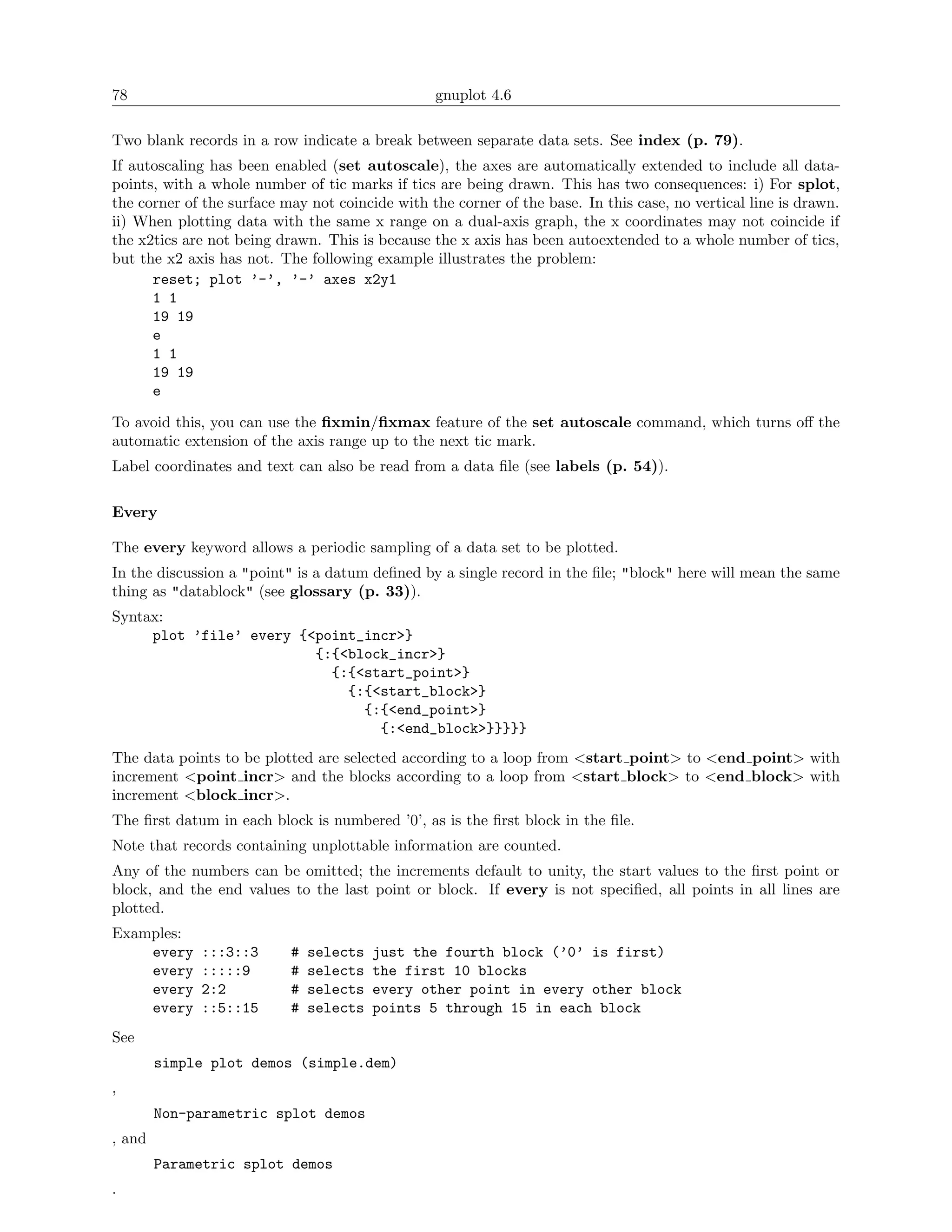 78                                               gnuplot 4.6

Two blank records in a row indicate a break between separate data sets. See index (p. 79).
If autoscaling has been enabled (set autoscale), the axes are automatically extended to include all data-
points, with a whole number of tic marks if tics are being drawn. This has two consequences: i) For splot,
the corner of the surface may not coincide with the corner of the base. In this case, no vertical line is drawn.
ii) When plotting data with the same x range on a dual-axis graph, the x coordinates may not coincide if
the x2tics are not being drawn. This is because the x axis has been autoextended to a whole number of tics,
but the x2 axis has not. The following example illustrates the problem:
      reset; plot ’-’, ’-’ axes x2y1
      1 1
      19 19
      e
      1 1
      19 19
      e

To avoid this, you can use the ﬁxmin/ﬁxmax feature of the set autoscale command, which turns oﬀ the
automatic extension of the axis range up to the next tic mark.
Label coordinates and text can also be read from a data ﬁle (see labels (p. 54)).

Every

The every keyword allows a periodic sampling of a data set to be plotted.
In the discussion a "point" is a datum deﬁned by a single record in the ﬁle; "block" here will mean the same
thing as "datablock" (see glossary (p. 33)).
Syntax:
     plot ’file’ every {<point_incr>}
                         {:{<block_incr>}
                           {:{<start_point>}
                             {:{<start_block>}
                               {:{<end_point>}
                                 {:<end_block>}}}}}
The data points to be plotted are selected according to a loop from <start point> to <end point> with
increment <point incr> and the blocks according to a loop from <start block> to <end block> with
increment <block incr>.
The ﬁrst datum in each block is numbered ’0’, as is the ﬁrst block in the ﬁle.
Note that records containing unplottable information are counted.
Any of the numbers can be omitted; the increments default to unity, the start values to the ﬁrst point or
block, and the end values to the last point or block. If every is not speciﬁed, all points in all lines are
plotted.
Examples:
    every    :::3::3       #   selects   just the fourth block (’0’ is first)
    every    :::::9        #   selects   the first 10 blocks
    every    2:2           #   selects   every other point in every other block
    every    ::5::15       #   selects   points 5 through 15 in each block
See
        simple plot demos (simple.dem)
,
        Non-parametric splot demos
, and
        Parametric splot demos
.
 