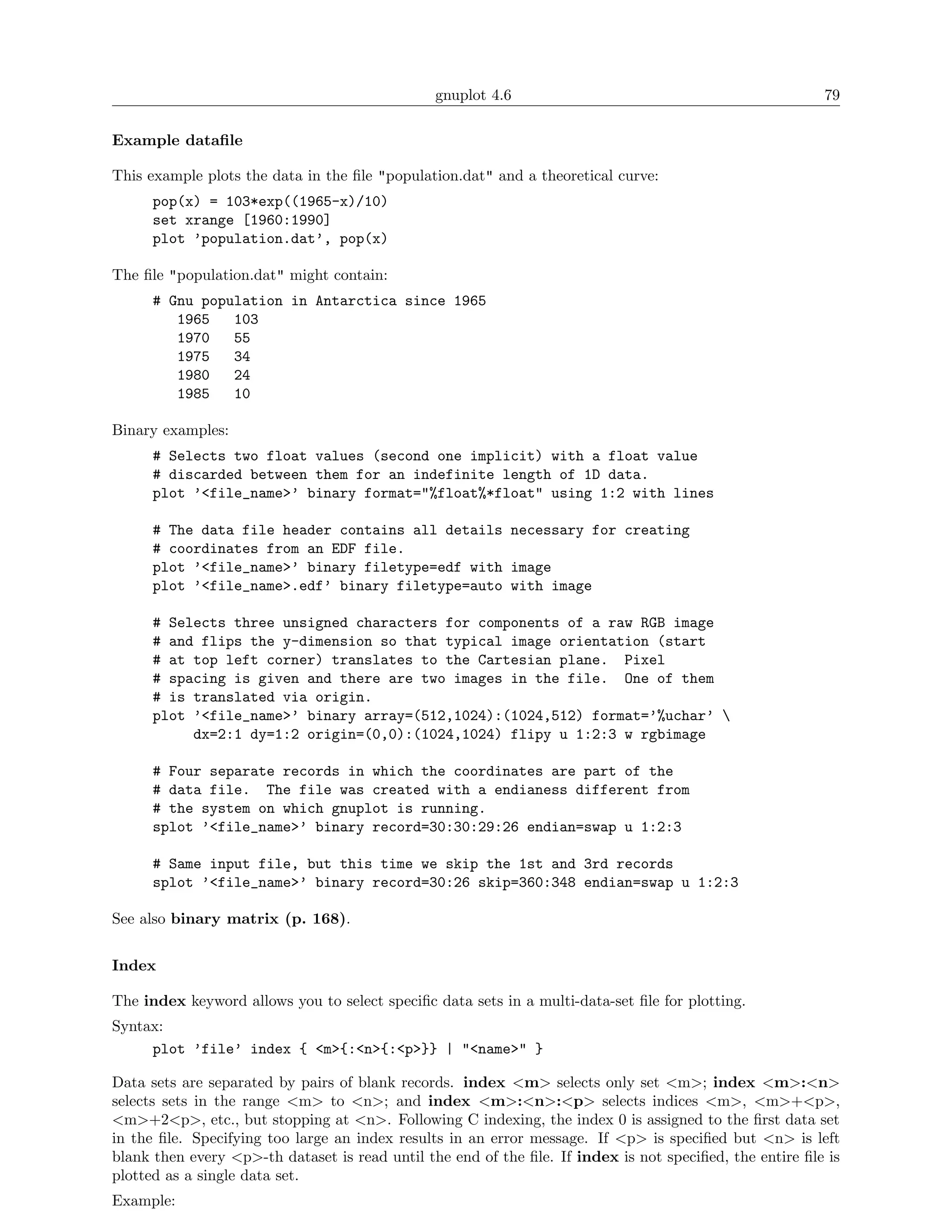 gnuplot 4.6                                               79

Example dataﬁle

This example plots the data in the ﬁle "population.dat" and a theoretical curve:
      pop(x) = 103*exp((1965-x)/10)
      set xrange [1960:1990]
      plot ’population.dat’, pop(x)

The ﬁle "population.dat" might contain:
      # Gnu population in Antarctica since 1965
         1965   103
         1970   55
         1975   34
         1980   24
         1985   10

Binary examples:
      # Selects two float values (second one implicit) with a float value
      # discarded between them for an indefinite length of 1D data.
      plot ’<file_name>’ binary format="%float%*float" using 1:2 with lines

      # The data file header contains all details necessary for creating
      # coordinates from an EDF file.
      plot ’<file_name>’ binary filetype=edf with image
      plot ’<file_name>.edf’ binary filetype=auto with image

      # Selects three unsigned characters for components of a raw RGB image
      # and flips the y-dimension so that typical image orientation (start
      # at top left corner) translates to the Cartesian plane. Pixel
      # spacing is given and there are two images in the file. One of them
      # is translated via origin.
      plot ’<file_name>’ binary array=(512,1024):(1024,512) format=’%uchar’ 
           dx=2:1 dy=1:2 origin=(0,0):(1024,1024) flipy u 1:2:3 w rgbimage

      # Four separate records in which the coordinates are part of the
      # data file. The file was created with a endianess different from
      # the system on which gnuplot is running.
      splot ’<file_name>’ binary record=30:30:29:26 endian=swap u 1:2:3

      # Same input file, but this time we skip the 1st and 3rd records
      splot ’<file_name>’ binary record=30:26 skip=360:348 endian=swap u 1:2:3

See also binary matrix (p. 168).


Index

The index keyword allows you to select speciﬁc data sets in a multi-data-set ﬁle for plotting.
Syntax:
     plot ’file’ index { <m>{:<n>{:<p>}} | "<name>" }

Data sets are separated by pairs of blank records. index <m> selects only set <m>; index <m>:<n>
selects sets in the range <m> to <n>; and index <m>:<n>:<p> selects indices <m>, <m>+<p>,
<m>+2<p>, etc., but stopping at <n>. Following C indexing, the index 0 is assigned to the ﬁrst data set
in the ﬁle. Specifying too large an index results in an error message. If <p> is speciﬁed but <n> is left
blank then every <p>-th dataset is read until the end of the ﬁle. If index is not speciﬁed, the entire ﬁle is
plotted as a single data set.
Example:
 