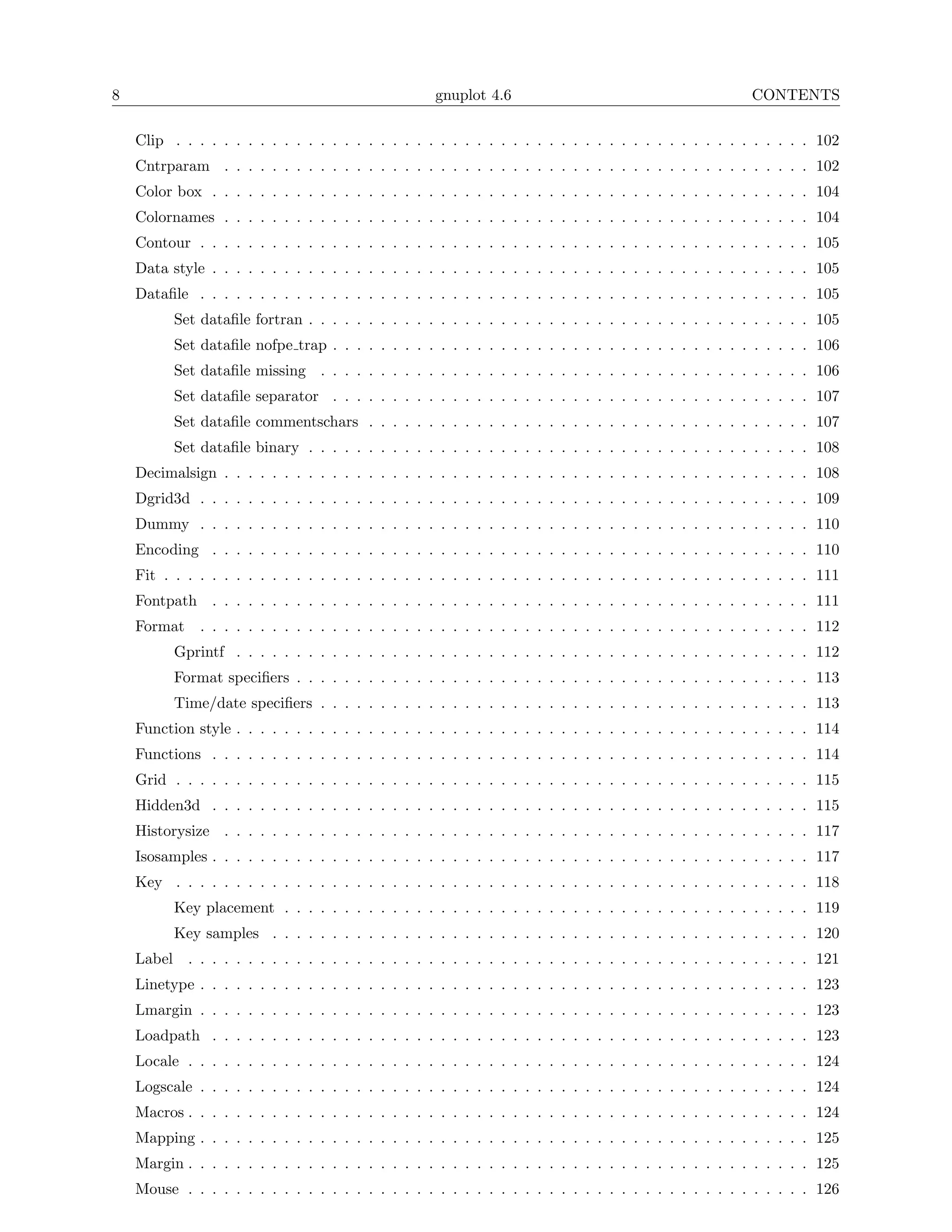 8                                                   gnuplot 4.6                                         CONTENTS

    Clip . . . . . . . . . . . . . . . . . . . . . . . . . . . . . . . . . . . . . . . . . . . . . . . . . . . . . 102
    Cntrparam . . . . . . . . . . . . . . . . . . . . . . . . . . . . . . . . . . . . . . . . . . . . . . . . . 102
    Color box . . . . . . . . . . . . . . . . . . . . . . . . . . . . . . . . . . . . . . . . . . . . . . . . . . 104
    Colornames . . . . . . . . . . . . . . . . . . . . . . . . . . . . . . . . . . . . . . . . . . . . . . . . . 104
    Contour . . . . . . . . . . . . . . . . . . . . . . . . . . . . . . . . . . . . . . . . . . . . . . . . . . . 105
    Data style . . . . . . . . . . . . . . . . . . . . . . . . . . . . . . . . . . . . . . . . . . . . . . . . . . 105
    Dataﬁle . . . . . . . . . . . . . . . . . . . . . . . . . . . . . . . . . . . . . . . . . . . . . . . . . . . 105
          Set dataﬁle fortran . . . . . . . . . . . . . . . . . . . . . . . . . . . . . . . . . . . . . . . . . . 105
          Set dataﬁle nofpe trap . . . . . . . . . . . . . . . . . . . . . . . . . . . . . . . . . . . . . . . . 106
          Set dataﬁle missing . . . . . . . . . . . . . . . . . . . . . . . . . . . . . . . . . . . . . . . . . 106
          Set dataﬁle separator . . . . . . . . . . . . . . . . . . . . . . . . . . . . . . . . . . . . . . . . 107
          Set dataﬁle commentschars . . . . . . . . . . . . . . . . . . . . . . . . . . . . . . . . . . . . . 107
          Set dataﬁle binary . . . . . . . . . . . . . . . . . . . . . . . . . . . . . . . . . . . . . . . . . . 108
    Decimalsign . . . . . . . . . . . . . . . . . . . . . . . . . . . . . . . . . . . . . . . . . . . . . . . . . 108
    Dgrid3d . . . . . . . . . . . . . . . . . . . . . . . . . . . . . . . . . . . . . . . . . . . . . . . . . . . 109
    Dummy . . . . . . . . . . . . . . . . . . . . . . . . . . . . . . . . . . . . . . . . . . . . . . . . . . . 110
    Encoding . . . . . . . . . . . . . . . . . . . . . . . . . . . . . . . . . . . . . . . . . . . . . . . . . . 110
    Fit . . . . . . . . . . . . . . . . . . . . . . . . . . . . . . . . . . . . . . . . . . . . . . . . . . . . . . 111
    Fontpath . . . . . . . . . . . . . . . . . . . . . . . . . . . . . . . . . . . . . . . . . . . . . . . . . . 111
    Format    . . . . . . . . . . . . . . . . . . . . . . . . . . . . . . . . . . . . . . . . . . . . . . . . . . . 112
          Gprintf . . . . . . . . . . . . . . . . . . . . . . . . . . . . . . . . . . . . . . . . . . . . . . . . 112
          Format speciﬁers . . . . . . . . . . . . . . . . . . . . . . . . . . . . . . . . . . . . . . . . . . . 113
          Time/date speciﬁers . . . . . . . . . . . . . . . . . . . . . . . . . . . . . . . . . . . . . . . . . 113
    Function style . . . . . . . . . . . . . . . . . . . . . . . . . . . . . . . . . . . . . . . . . . . . . . . . 114
    Functions . . . . . . . . . . . . . . . . . . . . . . . . . . . . . . . . . . . . . . . . . . . . . . . . . . 114
    Grid . . . . . . . . . . . . . . . . . . . . . . . . . . . . . . . . . . . . . . . . . . . . . . . . . . . . . 115
    Hidden3d . . . . . . . . . . . . . . . . . . . . . . . . . . . . . . . . . . . . . . . . . . . . . . . . . . 115
    Historysize . . . . . . . . . . . . . . . . . . . . . . . . . . . . . . . . . . . . . . . . . . . . . . . . . 117
    Isosamples . . . . . . . . . . . . . . . . . . . . . . . . . . . . . . . . . . . . . . . . . . . . . . . . . . 117
    Key . . . . . . . . . . . . . . . . . . . . . . . . . . . . . . . . . . . . . . . . . . . . . . . . . . . . . 118
          Key placement . . . . . . . . . . . . . . . . . . . . . . . . . . . . . . . . . . . . . . . . . . . . 119
          Key samples . . . . . . . . . . . . . . . . . . . . . . . . . . . . . . . . . . . . . . . . . . . . . 120
    Label . . . . . . . . . . . . . . . . . . . . . . . . . . . . . . . . . . . . . . . . . . . . . . . . . . . . 121
    Linetype . . . . . . . . . . . . . . . . . . . . . . . . . . . . . . . . . . . . . . . . . . . . . . . . . . . 123
    Lmargin . . . . . . . . . . . . . . . . . . . . . . . . . . . . . . . . . . . . . . . . . . . . . . . . . . . 123
    Loadpath . . . . . . . . . . . . . . . . . . . . . . . . . . . . . . . . . . . . . . . . . . . . . . . . . . 123
    Locale . . . . . . . . . . . . . . . . . . . . . . . . . . . . . . . . . . . . . . . . . . . . . . . . . . . . 124
    Logscale . . . . . . . . . . . . . . . . . . . . . . . . . . . . . . . . . . . . . . . . . . . . . . . . . . . 124
    Macros . . . . . . . . . . . . . . . . . . . . . . . . . . . . . . . . . . . . . . . . . . . . . . . . . . . . 124
    Mapping . . . . . . . . . . . . . . . . . . . . . . . . . . . . . . . . . . . . . . . . . . . . . . . . . . . 125
    Margin . . . . . . . . . . . . . . . . . . . . . . . . . . . . . . . . . . . . . . . . . . . . . . . . . . . . 125
    Mouse . . . . . . . . . . . . . . . . . . . . . . . . . . . . . . . . . . . . . . . . . . . . . . . . . . . . 126
 