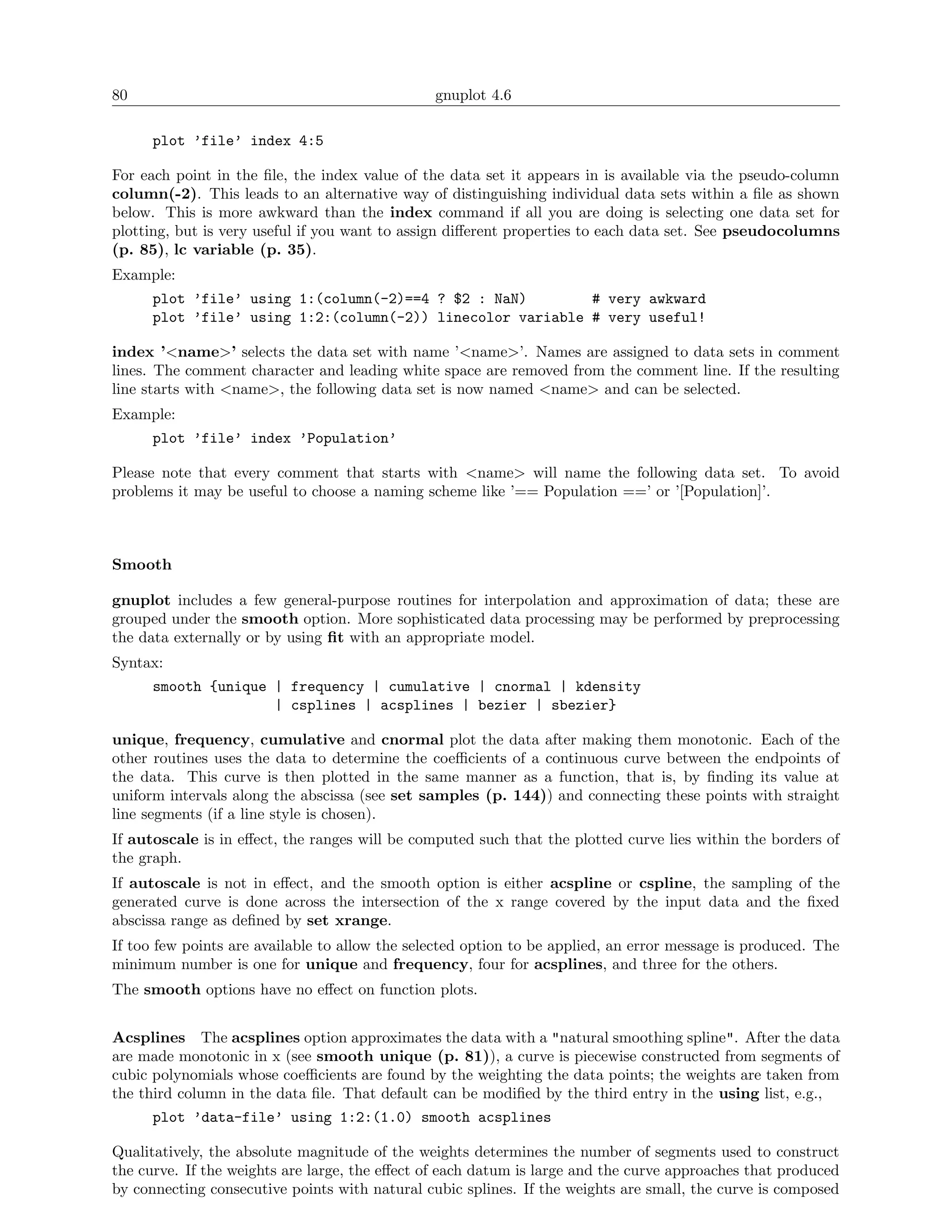 80                                              gnuplot 4.6

      plot ’file’ index 4:5

For each point in the ﬁle, the index value of the data set it appears in is available via the pseudo-column
column(-2). This leads to an alternative way of distinguishing individual data sets within a ﬁle as shown
below. This is more awkward than the index command if all you are doing is selecting one data set for
plotting, but is very useful if you want to assign diﬀerent properties to each data set. See pseudocolumns
(p. 85), lc variable (p. 35).
Example:
      plot ’file’ using 1:(column(-2)==4 ? $2 : NaN)        # very awkward
      plot ’file’ using 1:2:(column(-2)) linecolor variable # very useful!

index ’<name>’ selects the data set with name ’<name>’. Names are assigned to data sets in comment
lines. The comment character and leading white space are removed from the comment line. If the resulting
line starts with <name>, the following data set is now named <name> and can be selected.
Example:
      plot ’file’ index ’Population’

Please note that every comment that starts with <name> will name the following data set. To avoid
problems it may be useful to choose a naming scheme like ’== Population ==’ or ’[Population]’.



Smooth

gnuplot includes a few general-purpose routines for interpolation and approximation of data; these are
grouped under the smooth option. More sophisticated data processing may be performed by preprocessing
the data externally or by using ﬁt with an appropriate model.
Syntax:
      smooth {unique | frequency | cumulative | cnormal | kdensity
                     | csplines | acsplines | bezier | sbezier}

unique, frequency, cumulative and cnormal plot the data after making them monotonic. Each of the
other routines uses the data to determine the coeﬃcients of a continuous curve between the endpoints of
the data. This curve is then plotted in the same manner as a function, that is, by ﬁnding its value at
uniform intervals along the abscissa (see set samples (p. 144)) and connecting these points with straight
line segments (if a line style is chosen).
If autoscale is in eﬀect, the ranges will be computed such that the plotted curve lies within the borders of
the graph.
If autoscale is not in eﬀect, and the smooth option is either acspline or cspline, the sampling of the
generated curve is done across the intersection of the x range covered by the input data and the ﬁxed
abscissa range as deﬁned by set xrange.
If too few points are available to allow the selected option to be applied, an error message is produced. The
minimum number is one for unique and frequency, four for acsplines, and three for the others.
The smooth options have no eﬀect on function plots.


Acsplines The acsplines option approximates the data with a "natural smoothing spline". After the data
are made monotonic in x (see smooth unique (p. 81)), a curve is piecewise constructed from segments of
cubic polynomials whose coeﬃcients are found by the weighting the data points; the weights are taken from
the third column in the data ﬁle. That default can be modiﬁed by the third entry in the using list, e.g.,
      plot ’data-file’ using 1:2:(1.0) smooth acsplines

Qualitatively, the absolute magnitude of the weights determines the number of segments used to construct
the curve. If the weights are large, the eﬀect of each datum is large and the curve approaches that produced
by connecting consecutive points with natural cubic splines. If the weights are small, the curve is composed
 