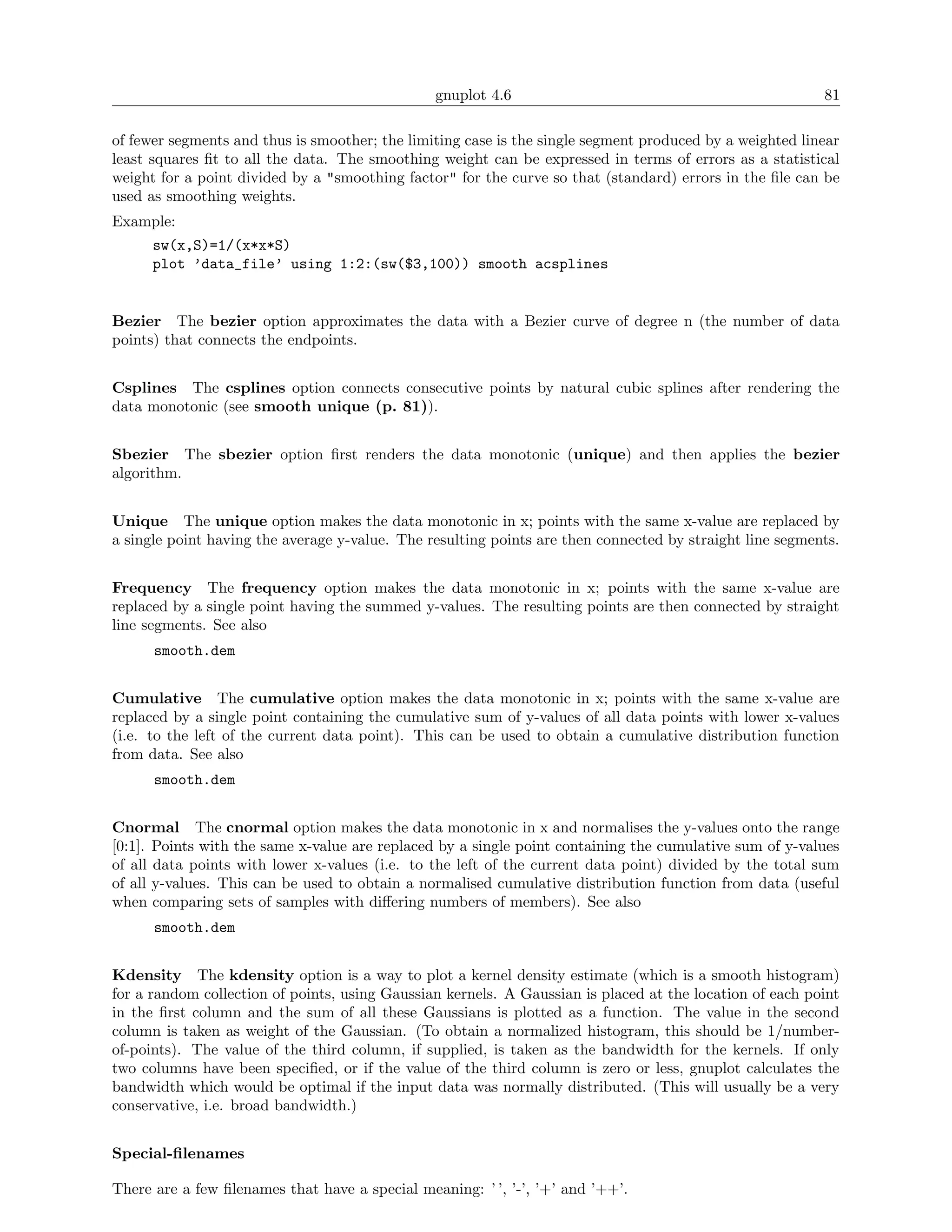 gnuplot 4.6                                               81

of fewer segments and thus is smoother; the limiting case is the single segment produced by a weighted linear
least squares ﬁt to all the data. The smoothing weight can be expressed in terms of errors as a statistical
weight for a point divided by a "smoothing factor" for the curve so that (standard) errors in the ﬁle can be
used as smoothing weights.
Example:
      sw(x,S)=1/(x*x*S)
      plot ’data_file’ using 1:2:(sw($3,100)) smooth acsplines


Bezier The bezier option approximates the data with a Bezier curve of degree n (the number of data
points) that connects the endpoints.


Csplines The csplines option connects consecutive points by natural cubic splines after rendering the
data monotonic (see smooth unique (p. 81)).


Sbezier The sbezier option ﬁrst renders the data monotonic (unique) and then applies the bezier
algorithm.


Unique The unique option makes the data monotonic in x; points with the same x-value are replaced by
a single point having the average y-value. The resulting points are then connected by straight line segments.


Frequency The frequency option makes the data monotonic in x; points with the same x-value are
replaced by a single point having the summed y-values. The resulting points are then connected by straight
line segments. See also
      smooth.dem


Cumulative The cumulative option makes the data monotonic in x; points with the same x-value are
replaced by a single point containing the cumulative sum of y-values of all data points with lower x-values
(i.e. to the left of the current data point). This can be used to obtain a cumulative distribution function
from data. See also
      smooth.dem


Cnormal The cnormal option makes the data monotonic in x and normalises the y-values onto the range
[0:1]. Points with the same x-value are replaced by a single point containing the cumulative sum of y-values
of all data points with lower x-values (i.e. to the left of the current data point) divided by the total sum
of all y-values. This can be used to obtain a normalised cumulative distribution function from data (useful
when comparing sets of samples with diﬀering numbers of members). See also
      smooth.dem


Kdensity The kdensity option is a way to plot a kernel density estimate (which is a smooth histogram)
for a random collection of points, using Gaussian kernels. A Gaussian is placed at the location of each point
in the ﬁrst column and the sum of all these Gaussians is plotted as a function. The value in the second
column is taken as weight of the Gaussian. (To obtain a normalized histogram, this should be 1/number-
of-points). The value of the third column, if supplied, is taken as the bandwidth for the kernels. If only
two columns have been speciﬁed, or if the value of the third column is zero or less, gnuplot calculates the
bandwidth which would be optimal if the input data was normally distributed. (This will usually be a very
conservative, i.e. broad bandwidth.)


Special-ﬁlenames

There are a few ﬁlenames that have a special meaning: ’ ’, ’-’, ’+’ and ’++’.
 