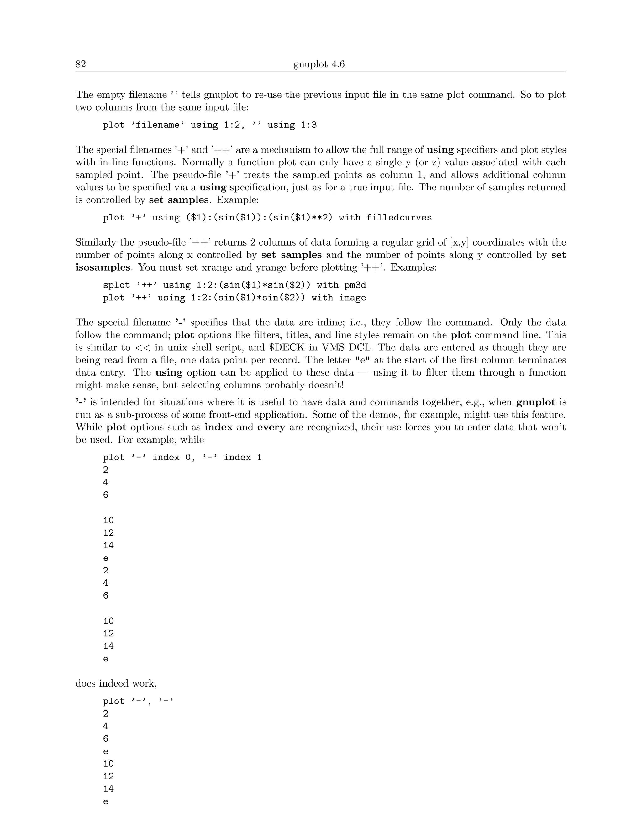 82                                             gnuplot 4.6

The empty ﬁlename ’ ’ tells gnuplot to re-use the previous input ﬁle in the same plot command. So to plot
two columns from the same input ﬁle:
      plot ’filename’ using 1:2, ’’ using 1:3

The special ﬁlenames ’+’ and ’++’ are a mechanism to allow the full range of using speciﬁers and plot styles
with in-line functions. Normally a function plot can only have a single y (or z) value associated with each
sampled point. The pseudo-ﬁle ’+’ treats the sampled points as column 1, and allows additional column
values to be speciﬁed via a using speciﬁcation, just as for a true input ﬁle. The number of samples returned
is controlled by set samples. Example:
      plot ’+’ using ($1):(sin($1)):(sin($1)**2) with filledcurves

Similarly the pseudo-ﬁle ’++’ returns 2 columns of data forming a regular grid of [x,y] coordinates with the
number of points along x controlled by set samples and the number of points along y controlled by set
isosamples. You must set xrange and yrange before plotting ’++’. Examples:
      splot ’++’ using 1:2:(sin($1)*sin($2)) with pm3d
      plot ’++’ using 1:2:(sin($1)*sin($2)) with image

The special ﬁlename ’-’ speciﬁes that the data are inline; i.e., they follow the command. Only the data
follow the command; plot options like ﬁlters, titles, and line styles remain on the plot command line. This
is similar to << in unix shell script, and $DECK in VMS DCL. The data are entered as though they are
being read from a ﬁle, one data point per record. The letter "e" at the start of the ﬁrst column terminates
data entry. The using option can be applied to these data — using it to ﬁlter them through a function
might make sense, but selecting columns probably doesn’t!
’-’ is intended for situations where it is useful to have data and commands together, e.g., when gnuplot is
run as a sub-process of some front-end application. Some of the demos, for example, might use this feature.
While plot options such as index and every are recognized, their use forces you to enter data that won’t
be used. For example, while
      plot ’-’ index 0, ’-’ index 1
      2
      4
      6

      10
      12
      14
      e
      2
      4
      6

      10
      12
      14
      e

does indeed work,
      plot ’-’, ’-’
      2
      4
      6
      e
      10
      12
      14
      e
 