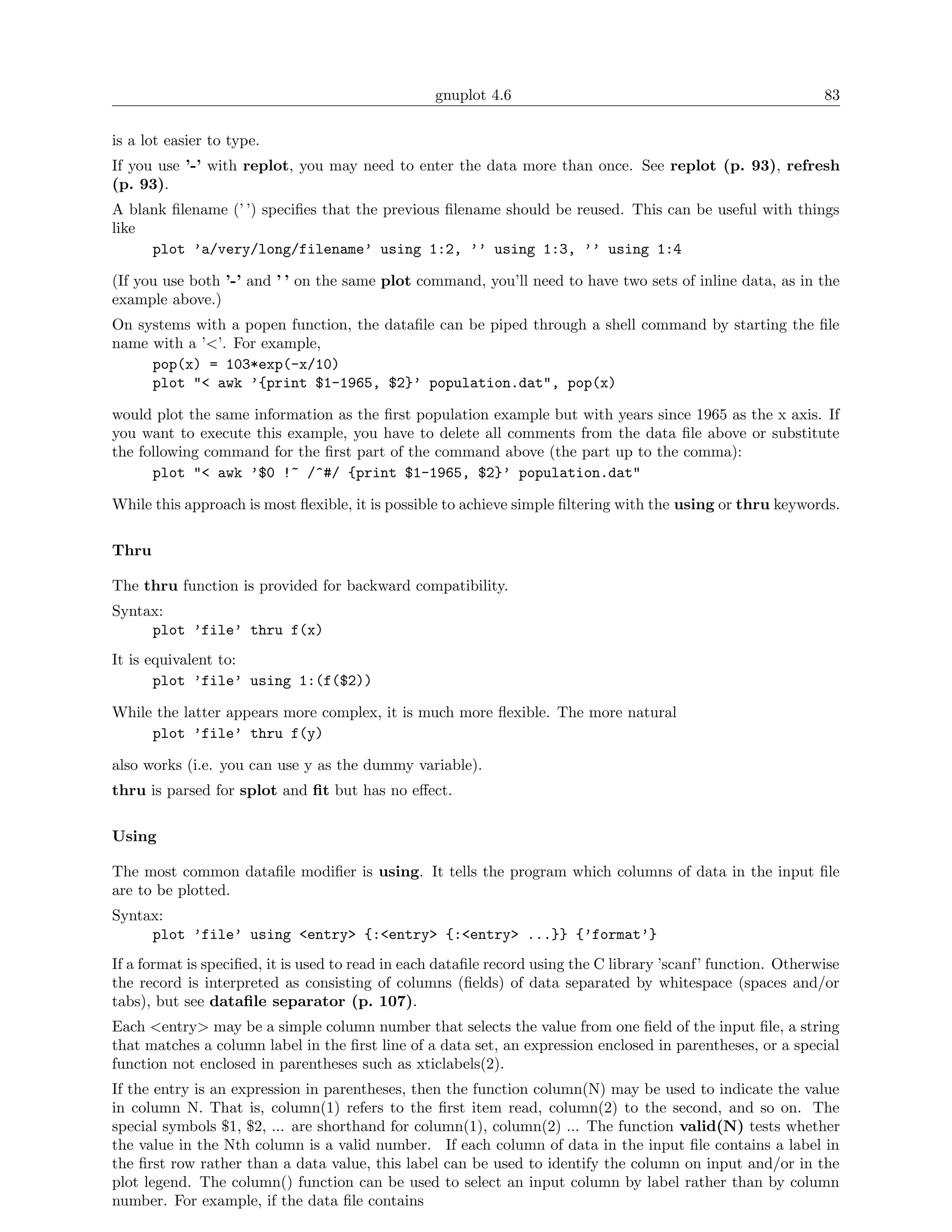 gnuplot 4.6                                                  83

is a lot easier to type.
If you use ’-’ with replot, you may need to enter the data more than once. See replot (p. 93), refresh
(p. 93).
A blank ﬁlename (’ ’) speciﬁes that the previous ﬁlename should be reused. This can be useful with things
like
     plot ’a/very/long/filename’ using 1:2, ’’ using 1:3, ’’ using 1:4

(If you use both ’-’ and ’ ’ on the same plot command, you’ll need to have two sets of inline data, as in the
example above.)
On systems with a popen function, the dataﬁle can be piped through a shell command by starting the ﬁle
name with a ’<’. For example,
     pop(x) = 103*exp(-x/10)
     plot "< awk ’{print $1-1965, $2}’ population.dat", pop(x)

would plot the same information as the ﬁrst population example but with years since 1965 as the x axis. If
you want to execute this example, you have to delete all comments from the data ﬁle above or substitute
the following command for the ﬁrst part of the command above (the part up to the comma):
      plot "< awk ’$0 !~ /^#/ {print $1-1965, $2}’ population.dat"

While this approach is most ﬂexible, it is possible to achieve simple ﬁltering with the using or thru keywords.

Thru

The thru function is provided for backward compatibility.
Syntax:
     plot ’file’ thru f(x)
It is equivalent to:
       plot ’file’ using 1:(f($2))

While the latter appears more complex, it is much more ﬂexible. The more natural
     plot ’file’ thru f(y)

also works (i.e. you can use y as the dummy variable).
thru is parsed for splot and ﬁt but has no eﬀect.

Using

The most common dataﬁle modiﬁer is using. It tells the program which columns of data in the input ﬁle
are to be plotted.
Syntax:
     plot ’file’ using <entry> {:<entry> {:<entry> ...}} {’format’}
If a format is speciﬁed, it is used to read in each dataﬁle record using the C library ’scanf’ function. Otherwise
the record is interpreted as consisting of columns (ﬁelds) of data separated by whitespace (spaces and/or
tabs), but see dataﬁle separator (p. 107).
Each <entry> may be a simple column number that selects the value from one ﬁeld of the input ﬁle, a string
that matches a column label in the ﬁrst line of a data set, an expression enclosed in parentheses, or a special
function not enclosed in parentheses such as xticlabels(2).
If the entry is an expression in parentheses, then the function column(N) may be used to indicate the value
in column N. That is, column(1) refers to the ﬁrst item read, column(2) to the second, and so on. The
special symbols $1, $2, ... are shorthand for column(1), column(2) ... The function valid(N) tests whether
the value in the Nth column is a valid number. If each column of data in the input ﬁle contains a label in
the ﬁrst row rather than a data value, this label can be used to identify the column on input and/or in the
plot legend. The column() function can be used to select an input column by label rather than by column
number. For example, if the data ﬁle contains
 