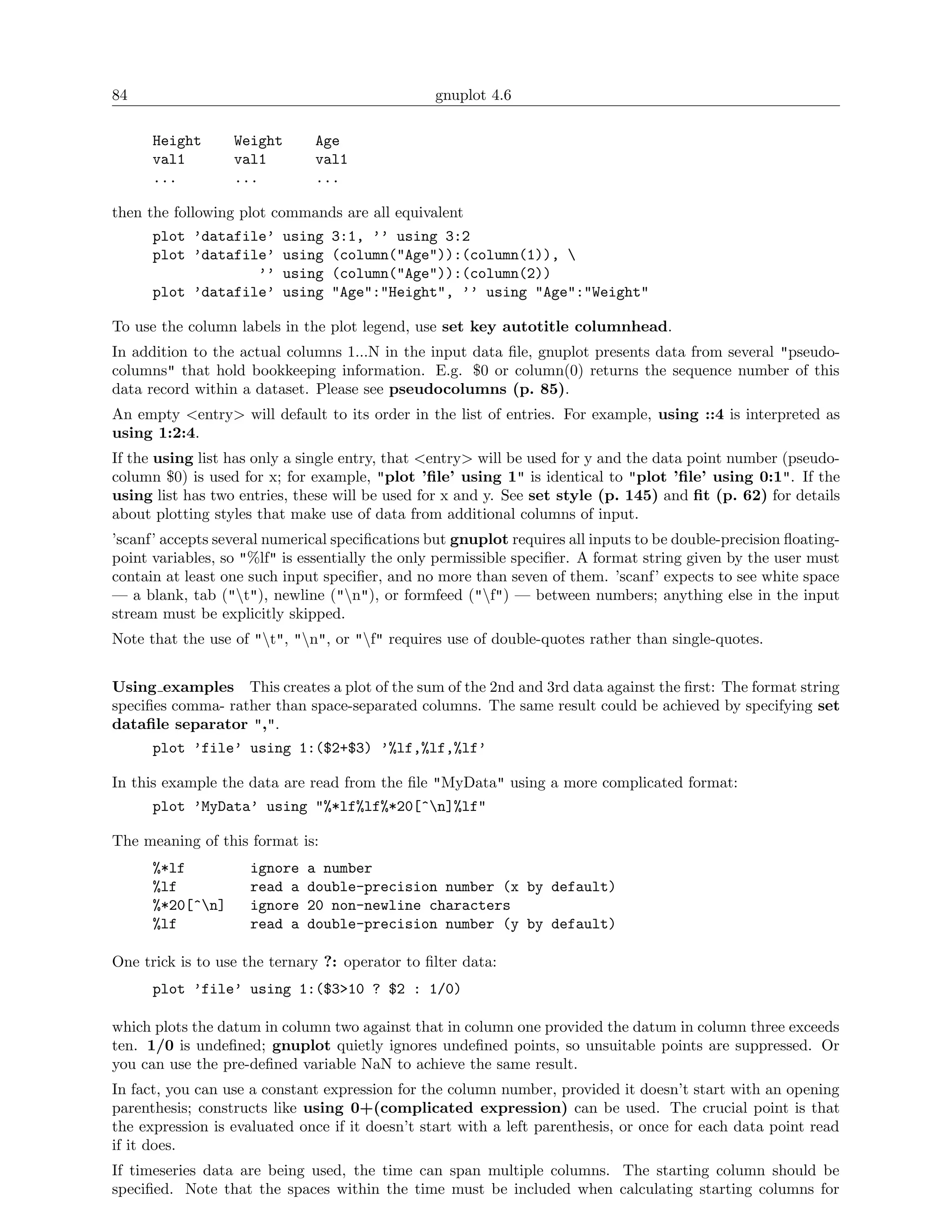 84                                               gnuplot 4.6

      Height      Weight       Age
      val1        val1         val1
      ...         ...          ...

then the following plot commands are all equivalent
      plot ’datafile’ using      3:1, ’’ using 3:2
      plot ’datafile’ using      (column("Age")):(column(1)), 
                   ’’ using      (column("Age")):(column(2))
      plot ’datafile’ using      "Age":"Height", ’’ using "Age":"Weight"

To use the column labels in the plot legend, use set key autotitle columnhead.
In addition to the actual columns 1...N in the input data ﬁle, gnuplot presents data from several "pseudo-
columns" that hold bookkeeping information. E.g. $0 or column(0) returns the sequence number of this
data record within a dataset. Please see pseudocolumns (p. 85).
An empty <entry> will default to its order in the list of entries. For example, using ::4 is interpreted as
using 1:2:4.
If the using list has only a single entry, that <entry> will be used for y and the data point number (pseudo-
column $0) is used for x; for example, "plot ’ﬁle’ using 1" is identical to "plot ’ﬁle’ using 0:1". If the
using list has two entries, these will be used for x and y. See set style (p. 145) and ﬁt (p. 62) for details
about plotting styles that make use of data from additional columns of input.
’scanf’ accepts several numerical speciﬁcations but gnuplot requires all inputs to be double-precision ﬂoating-
point variables, so "%lf" is essentially the only permissible speciﬁer. A format string given by the user must
contain at least one such input speciﬁer, and no more than seven of them. ’scanf’ expects to see white space
— a blank, tab ("t"), newline ("n"), or formfeed ("f") — between numbers; anything else in the input
stream must be explicitly skipped.
Note that the use of "t", "n", or "f" requires use of double-quotes rather than single-quotes.


Using examples This creates a plot of the sum of the 2nd and 3rd data against the ﬁrst: The format string
speciﬁes comma- rather than space-separated columns. The same result could be achieved by specifying set
dataﬁle separator ",".
      plot ’file’ using 1:($2+$3) ’%lf,%lf,%lf’

In this example the data are read from the ﬁle "MyData" using a more complicated format:
      plot ’MyData’ using "%*lf%lf%*20[^n]%lf"

The meaning of this format is:
      %*lf           ignore   a number
      %lf            read a   double-precision number (x by default)
      %*20[^n]      ignore   20 non-newline characters
      %lf            read a   double-precision number (y by default)

One trick is to use the ternary ?: operator to ﬁlter data:
      plot ’file’ using 1:($3>10 ? $2 : 1/0)

which plots the datum in column two against that in column one provided the datum in column three exceeds
ten. 1/0 is undeﬁned; gnuplot quietly ignores undeﬁned points, so unsuitable points are suppressed. Or
you can use the pre-deﬁned variable NaN to achieve the same result.
In fact, you can use a constant expression for the column number, provided it doesn’t start with an opening
parenthesis; constructs like using 0+(complicated expression) can be used. The crucial point is that
the expression is evaluated once if it doesn’t start with a left parenthesis, or once for each data point read
if it does.
If timeseries data are being used, the time can span multiple columns. The starting column should be
speciﬁed. Note that the spaces within the time must be included when calculating starting columns for
 