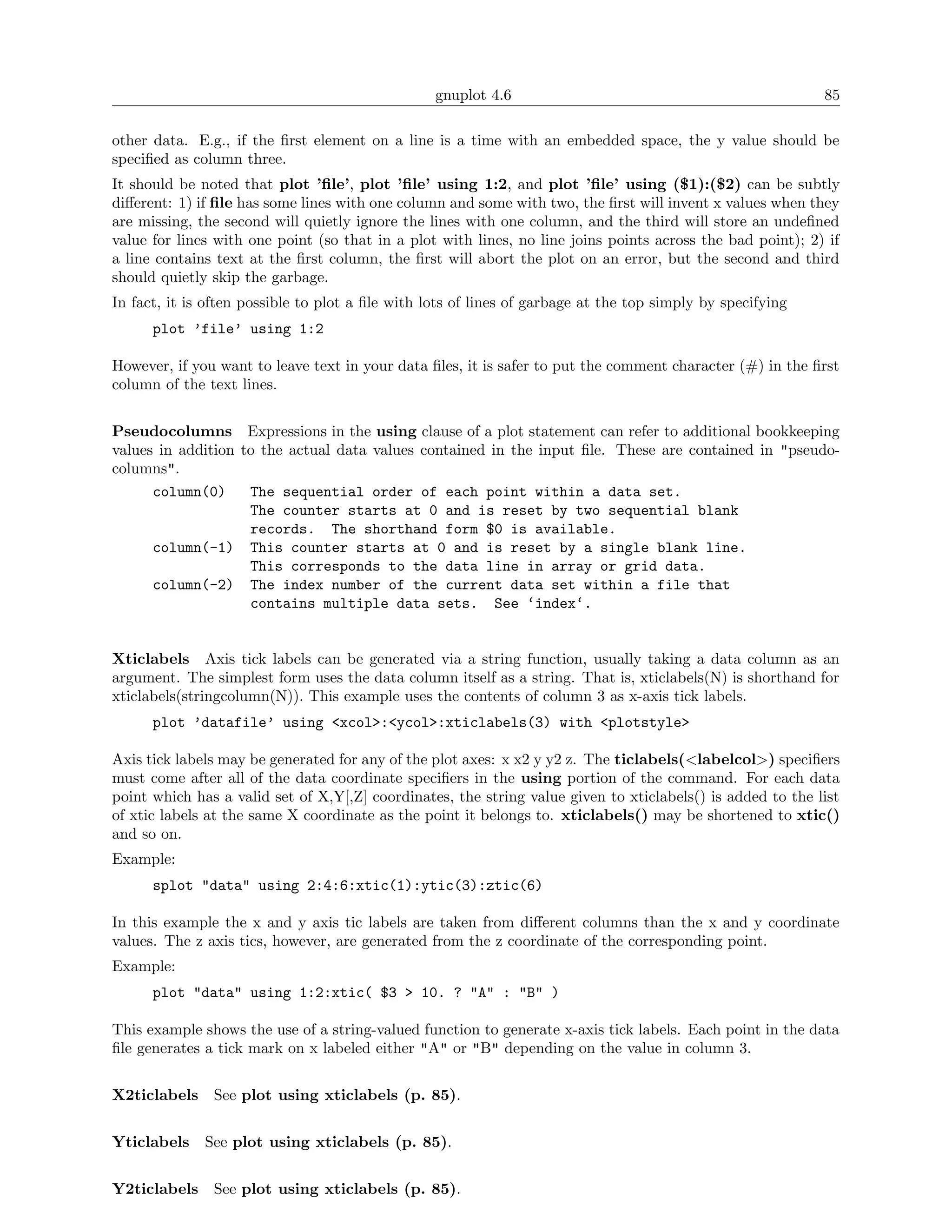 gnuplot 4.6                                               85

other data. E.g., if the ﬁrst element on a line is a time with an embedded space, the y value should be
speciﬁed as column three.
It should be noted that plot ’ﬁle’, plot ’ﬁle’ using 1:2, and plot ’ﬁle’ using ($1):($2) can be subtly
diﬀerent: 1) if ﬁle has some lines with one column and some with two, the ﬁrst will invent x values when they
are missing, the second will quietly ignore the lines with one column, and the third will store an undeﬁned
value for lines with one point (so that in a plot with lines, no line joins points across the bad point); 2) if
a line contains text at the ﬁrst column, the ﬁrst will abort the plot on an error, but the second and third
should quietly skip the garbage.
In fact, it is often possible to plot a ﬁle with lots of lines of garbage at the top simply by specifying
      plot ’file’ using 1:2

However, if you want to leave text in your data ﬁles, it is safer to put the comment character (#) in the ﬁrst
column of the text lines.


Pseudocolumns Expressions in the using clause of a plot statement can refer to additional bookkeeping
values in addition to the actual data values contained in the input ﬁle. These are contained in "pseudo-
columns".
      column(0)     The sequential order of each point within a data set.
                    The counter starts at 0 and is reset by two sequential blank
                    records. The shorthand form $0 is available.
      column(-1) This counter starts at 0 and is reset by a single blank line.
                    This corresponds to the data line in array or grid data.
      column(-2) The index number of the current data set within a file that
                    contains multiple data sets. See ‘index‘.


Xticlabels Axis tick labels can be generated via a string function, usually taking a data column as an
argument. The simplest form uses the data column itself as a string. That is, xticlabels(N) is shorthand for
xticlabels(stringcolumn(N)). This example uses the contents of column 3 as x-axis tick labels.
      plot ’datafile’ using <xcol>:<ycol>:xticlabels(3) with <plotstyle>

Axis tick labels may be generated for any of the plot axes: x x2 y y2 z. The ticlabels(<labelcol>) speciﬁers
must come after all of the data coordinate speciﬁers in the using portion of the command. For each data
point which has a valid set of X,Y[,Z] coordinates, the string value given to xticlabels() is added to the list
of xtic labels at the same X coordinate as the point it belongs to. xticlabels() may be shortened to xtic()
and so on.
Example:
      splot "data" using 2:4:6:xtic(1):ytic(3):ztic(6)

In this example the x and y axis tic labels are taken from diﬀerent columns than the x and y coordinate
values. The z axis tics, however, are generated from the z coordinate of the corresponding point.
Example:
      plot "data" using 1:2:xtic( $3 > 10. ? "A" : "B" )

This example shows the use of a string-valued function to generate x-axis tick labels. Each point in the data
ﬁle generates a tick mark on x labeled either "A" or "B" depending on the value in column 3.


X2ticlabels    See plot using xticlabels (p. 85).


Yticlabels    See plot using xticlabels (p. 85).


Y2ticlabels    See plot using xticlabels (p. 85).
 