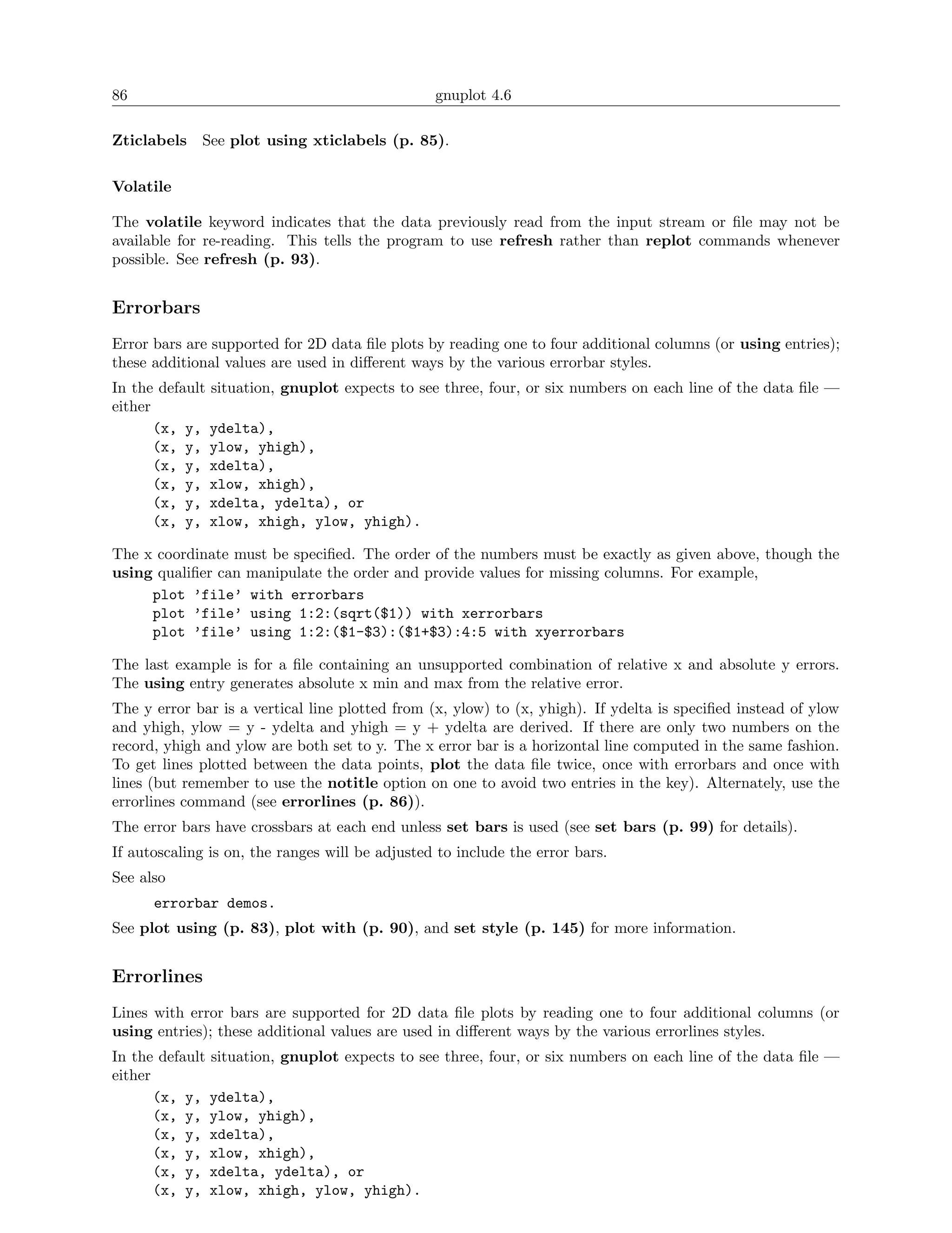86                                               gnuplot 4.6

Zticlabels   See plot using xticlabels (p. 85).

Volatile

The volatile keyword indicates that the data previously read from the input stream or ﬁle may not be
available for re-reading. This tells the program to use refresh rather than replot commands whenever
possible. See refresh (p. 93).


Errorbars
Error bars are supported for 2D data ﬁle plots by reading one to four additional columns (or using entries);
these additional values are used in diﬀerent ways by the various errorbar styles.
In the default situation, gnuplot expects to see three, four, or six numbers on each line of the data ﬁle —
either
       (x, y, ydelta),
       (x, y, ylow, yhigh),
       (x, y, xdelta),
       (x, y, xlow, xhigh),
       (x, y, xdelta, ydelta), or
       (x, y, xlow, xhigh, ylow, yhigh).

The x coordinate must be speciﬁed. The order of the numbers must be exactly as given above, though the
using qualiﬁer can manipulate the order and provide values for missing columns. For example,
     plot ’file’ with errorbars
     plot ’file’ using 1:2:(sqrt($1)) with xerrorbars
     plot ’file’ using 1:2:($1-$3):($1+$3):4:5 with xyerrorbars

The last example is for a ﬁle containing an unsupported combination of relative x and absolute y errors.
The using entry generates absolute x min and max from the relative error.
The y error bar is a vertical line plotted from (x, ylow) to (x, yhigh). If ydelta is speciﬁed instead of ylow
and yhigh, ylow = y - ydelta and yhigh = y + ydelta are derived. If there are only two numbers on the
record, yhigh and ylow are both set to y. The x error bar is a horizontal line computed in the same fashion.
To get lines plotted between the data points, plot the data ﬁle twice, once with errorbars and once with
lines (but remember to use the notitle option on one to avoid two entries in the key). Alternately, use the
errorlines command (see errorlines (p. 86)).
The error bars have crossbars at each end unless set bars is used (see set bars (p. 99) for details).
If autoscaling is on, the ranges will be adjusted to include the error bars.
See also
      errorbar demos.
See plot using (p. 83), plot with (p. 90), and set style (p. 145) for more information.


Errorlines
Lines with error bars are supported for 2D data ﬁle plots by reading one to four additional columns (or
using entries); these additional values are used in diﬀerent ways by the various errorlines styles.
In the default situation, gnuplot expects to see three, four, or six numbers on each line of the data ﬁle —
either
       (x, y, ydelta),
       (x, y, ylow, yhigh),
       (x, y, xdelta),
       (x, y, xlow, xhigh),
       (x, y, xdelta, ydelta), or
       (x, y, xlow, xhigh, ylow, yhigh).
 