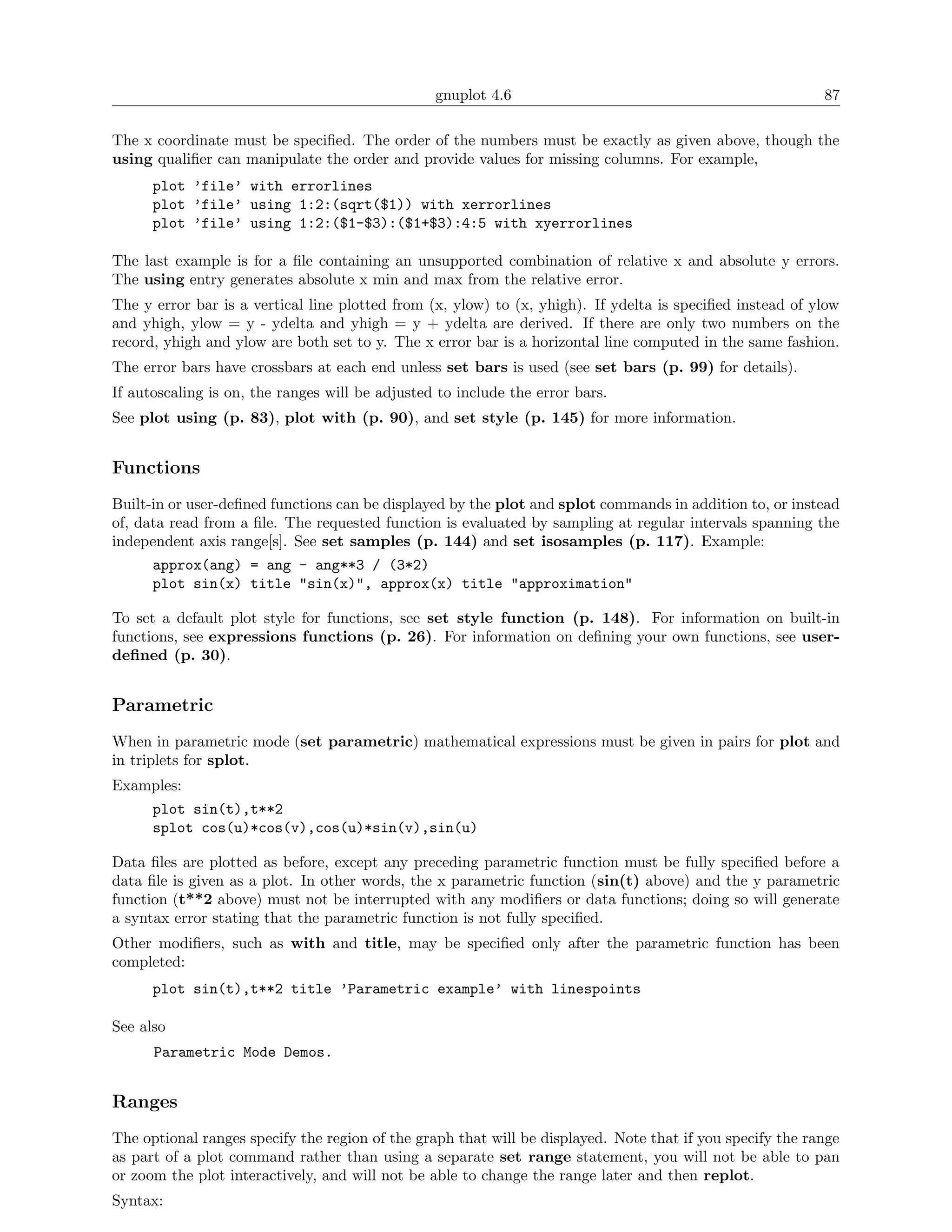gnuplot 4.6                                               87

The x coordinate must be speciﬁed. The order of the numbers must be exactly as given above, though the
using qualiﬁer can manipulate the order and provide values for missing columns. For example,
      plot ’file’ with errorlines
      plot ’file’ using 1:2:(sqrt($1)) with xerrorlines
      plot ’file’ using 1:2:($1-$3):($1+$3):4:5 with xyerrorlines

The last example is for a ﬁle containing an unsupported combination of relative x and absolute y errors.
The using entry generates absolute x min and max from the relative error.
The y error bar is a vertical line plotted from (x, ylow) to (x, yhigh). If ydelta is speciﬁed instead of ylow
and yhigh, ylow = y - ydelta and yhigh = y + ydelta are derived. If there are only two numbers on the
record, yhigh and ylow are both set to y. The x error bar is a horizontal line computed in the same fashion.
The error bars have crossbars at each end unless set bars is used (see set bars (p. 99) for details).
If autoscaling is on, the ranges will be adjusted to include the error bars.
See plot using (p. 83), plot with (p. 90), and set style (p. 145) for more information.


Functions
Built-in or user-deﬁned functions can be displayed by the plot and splot commands in addition to, or instead
of, data read from a ﬁle. The requested function is evaluated by sampling at regular intervals spanning the
independent axis range[s]. See set samples (p. 144) and set isosamples (p. 117). Example:
      approx(ang) = ang - ang**3 / (3*2)
      plot sin(x) title "sin(x)", approx(x) title "approximation"

To set a default plot style for functions, see set style function (p. 148). For information on built-in
functions, see expressions functions (p. 26). For information on deﬁning your own functions, see user-
deﬁned (p. 30).


Parametric
When in parametric mode (set parametric) mathematical expressions must be given in pairs for plot and
in triplets for splot.
Examples:
      plot sin(t),t**2
      splot cos(u)*cos(v),cos(u)*sin(v),sin(u)

Data ﬁles are plotted as before, except any preceding parametric function must be fully speciﬁed before a
data ﬁle is given as a plot. In other words, the x parametric function (sin(t) above) and the y parametric
function (t**2 above) must not be interrupted with any modiﬁers or data functions; doing so will generate
a syntax error stating that the parametric function is not fully speciﬁed.
Other modiﬁers, such as with and title, may be speciﬁed only after the parametric function has been
completed:
      plot sin(t),t**2 title ’Parametric example’ with linespoints

See also
      Parametric Mode Demos.


Ranges
The optional ranges specify the region of the graph that will be displayed. Note that if you specify the range
as part of a plot command rather than using a separate set range statement, you will not be able to pan
or zoom the plot interactively, and will not be able to change the range later and then replot.
Syntax:
 