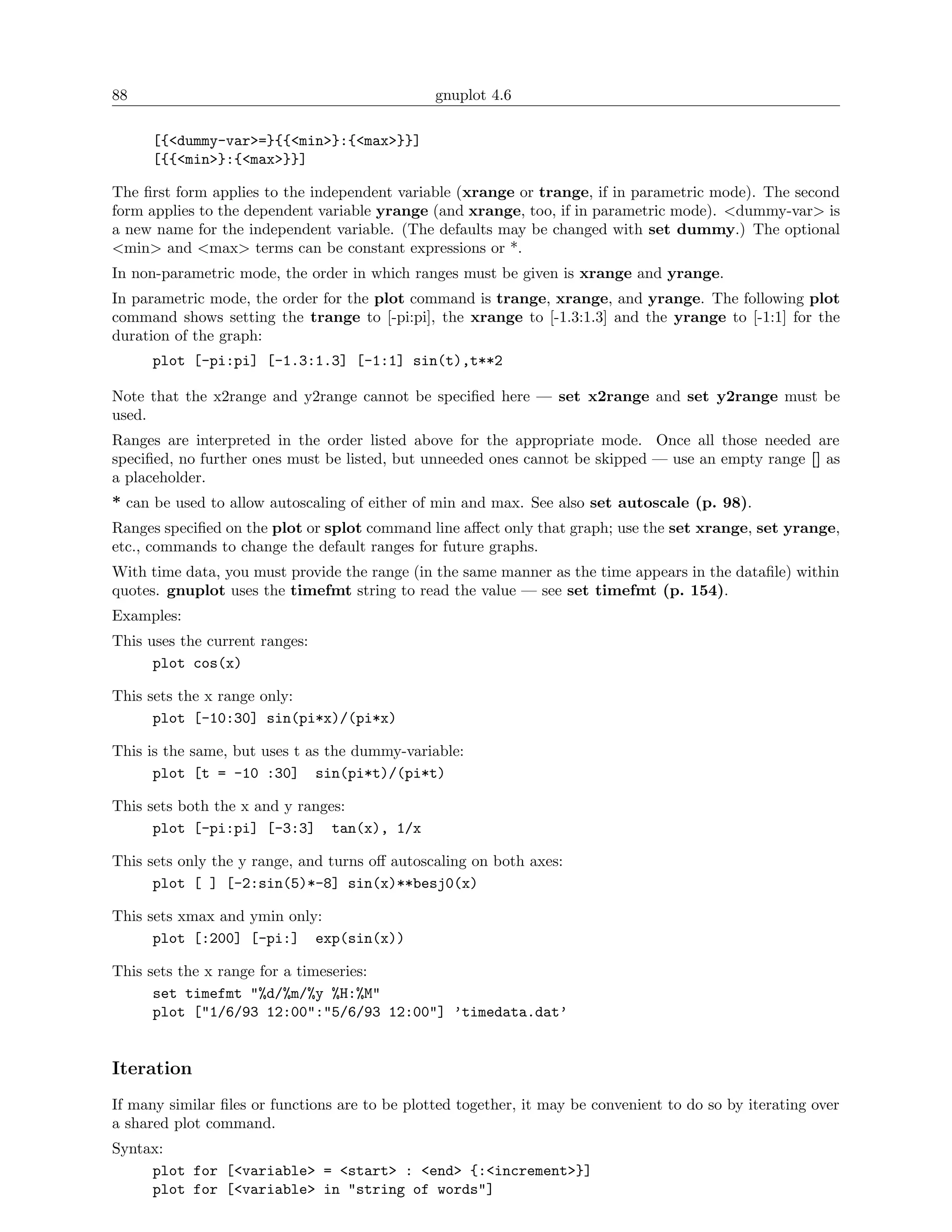 88                                              gnuplot 4.6

      [{<dummy-var>=}{{<min>}:{<max>}}]
      [{{<min>}:{<max>}}]

The ﬁrst form applies to the independent variable (xrange or trange, if in parametric mode). The second
form applies to the dependent variable yrange (and xrange, too, if in parametric mode). <dummy-var> is
a new name for the independent variable. (The defaults may be changed with set dummy.) The optional
<min> and <max> terms can be constant expressions or *.
In non-parametric mode, the order in which ranges must be given is xrange and yrange.
In parametric mode, the order for the plot command is trange, xrange, and yrange. The following plot
command shows setting the trange to [-pi:pi], the xrange to [-1.3:1.3] and the yrange to [-1:1] for the
duration of the graph:
      plot [-pi:pi] [-1.3:1.3] [-1:1] sin(t),t**2

Note that the x2range and y2range cannot be speciﬁed here — set x2range and set y2range must be
used.
Ranges are interpreted in the order listed above for the appropriate mode. Once all those needed are
speciﬁed, no further ones must be listed, but unneeded ones cannot be skipped — use an empty range [] as
a placeholder.
* can be used to allow autoscaling of either of min and max. See also set autoscale (p. 98).
Ranges speciﬁed on the plot or splot command line aﬀect only that graph; use the set xrange, set yrange,
etc., commands to change the default ranges for future graphs.
With time data, you must provide the range (in the same manner as the time appears in the dataﬁle) within
quotes. gnuplot uses the timefmt string to read the value — see set timefmt (p. 154).
Examples:
This uses the current ranges:
      plot cos(x)

This sets the x range only:
      plot [-10:30] sin(pi*x)/(pi*x)

This is the same, but uses t as the dummy-variable:
      plot [t = -10 :30] sin(pi*t)/(pi*t)

This sets both the x and y ranges:
      plot [-pi:pi] [-3:3] tan(x), 1/x

This sets only the y range, and turns oﬀ autoscaling on both axes:
      plot [ ] [-2:sin(5)*-8] sin(x)**besj0(x)

This sets xmax and ymin only:
      plot [:200] [-pi:] exp(sin(x))

This sets the x range for a timeseries:
      set timefmt "%d/%m/%y %H:%M"
      plot ["1/6/93 12:00":"5/6/93 12:00"] ’timedata.dat’


Iteration
If many similar ﬁles or functions are to be plotted together, it may be convenient to do so by iterating over
a shared plot command.
Syntax:
     plot for [<variable> = <start> : <end> {:<increment>}]
     plot for [<variable> in "string of words"]
 