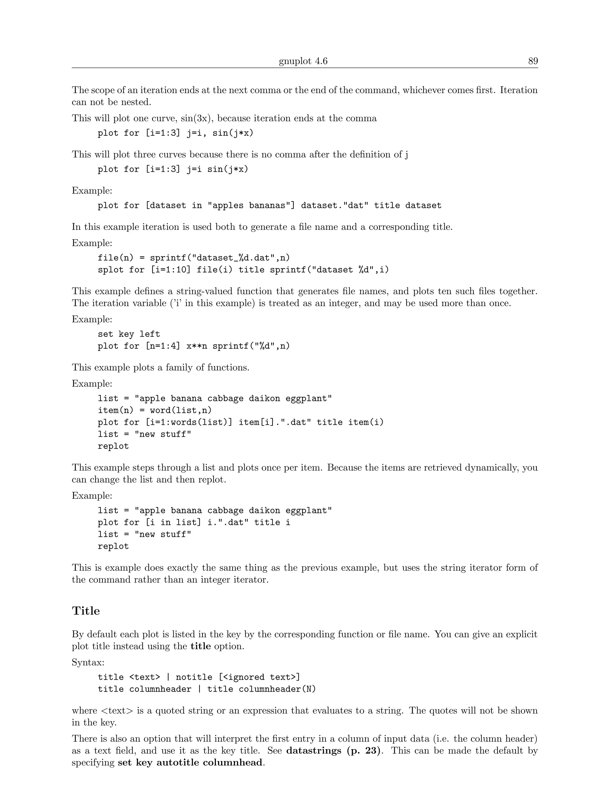 gnuplot 4.6                                               89

The scope of an iteration ends at the next comma or the end of the command, whichever comes ﬁrst. Iteration
can not be nested.
This will plot one curve, sin(3x), because iteration ends at the comma
     plot for [i=1:3] j=i, sin(j*x)

This will plot three curves because there is no comma after the deﬁnition of j
     plot for [i=1:3] j=i sin(j*x)

Example:
    plot for [dataset in "apples bananas"] dataset."dat" title dataset

In this example iteration is used both to generate a ﬁle name and a corresponding title.
Example:
    file(n) = sprintf("dataset_%d.dat",n)
    splot for [i=1:10] file(i) title sprintf("dataset %d",i)

This example deﬁnes a string-valued function that generates ﬁle names, and plots ten such ﬁles together.
The iteration variable (’i’ in this example) is treated as an integer, and may be used more than once.
Example:
    set key left
    plot for [n=1:4] x**n sprintf("%d",n)

This example plots a family of functions.
Example:
    list = "apple banana cabbage daikon eggplant"
    item(n) = word(list,n)
    plot for [i=1:words(list)] item[i].".dat" title item(i)
    list = "new stuff"
    replot

This example steps through a list and plots once per item. Because the items are retrieved dynamically, you
can change the list and then replot.
Example:
    list = "apple banana cabbage daikon eggplant"
    plot for [i in list] i.".dat" title i
    list = "new stuff"
    replot

This is example does exactly the same thing as the previous example, but uses the string iterator form of
the command rather than an integer iterator.


Title
By default each plot is listed in the key by the corresponding function or ﬁle name. You can give an explicit
plot title instead using the title option.
Syntax:
     title <text> | notitle [<ignored text>]
     title columnheader | title columnheader(N)

where <text> is a quoted string or an expression that evaluates to a string. The quotes will not be shown
in the key.
There is also an option that will interpret the ﬁrst entry in a column of input data (i.e. the column header)
as a text ﬁeld, and use it as the key title. See datastrings (p. 23). This can be made the default by
specifying set key autotitle columnhead.
 