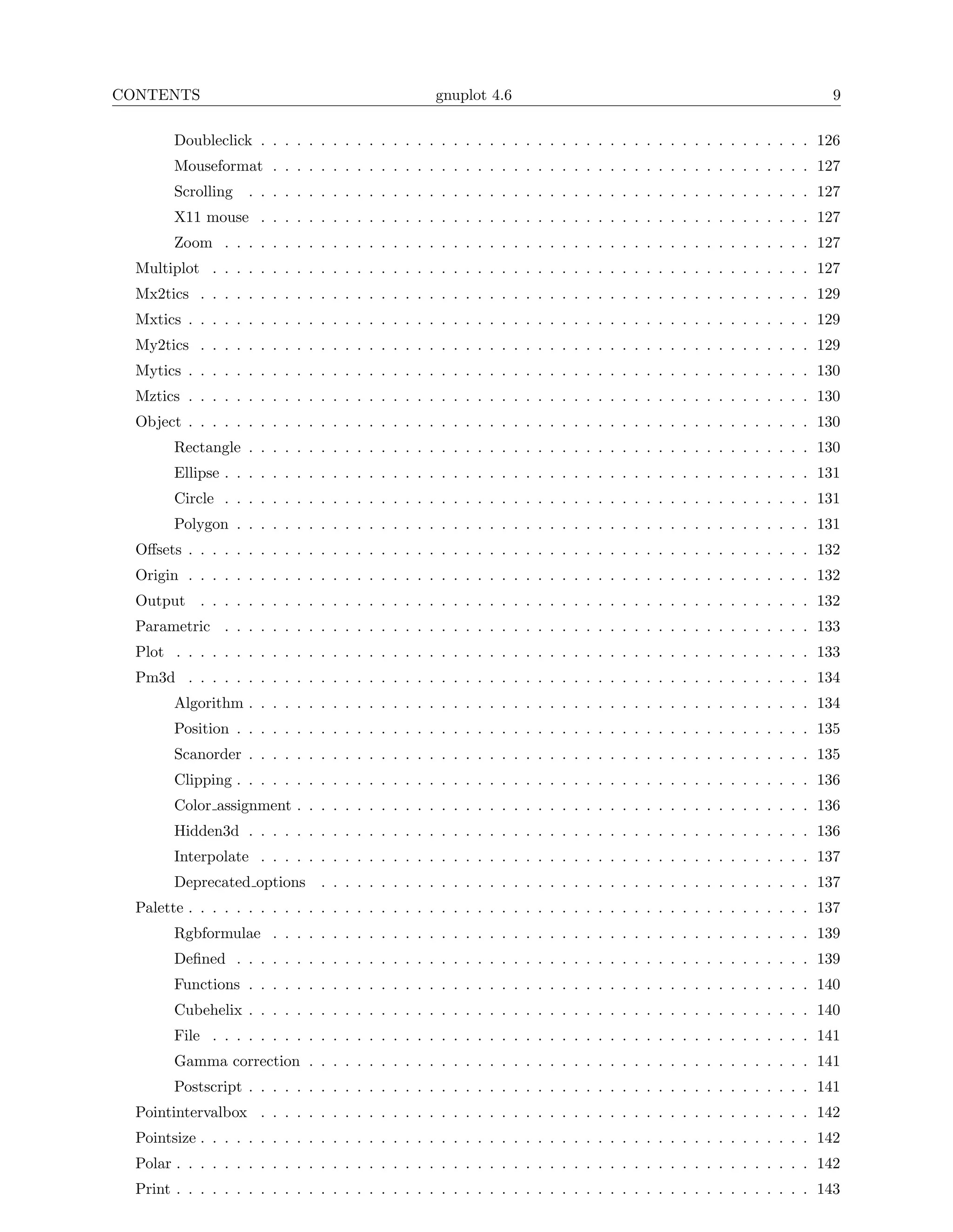 CONTENTS                                          gnuplot 4.6                                                      9

        Doubleclick . . . . . . . . . . . . . . . . . . . . . . . . . . . . . . . . . . . . . . . . . . . . . . 126
        Mouseformat . . . . . . . . . . . . . . . . . . . . . . . . . . . . . . . . . . . . . . . . . . . . . 127
        Scrolling   . . . . . . . . . . . . . . . . . . . . . . . . . . . . . . . . . . . . . . . . . . . . . . . 127
        X11 mouse . . . . . . . . . . . . . . . . . . . . . . . . . . . . . . . . . . . . . . . . . . . . . . 127
        Zoom . . . . . . . . . . . . . . . . . . . . . . . . . . . . . . . . . . . . . . . . . . . . . . . . . 127
  Multiplot . . . . . . . . . . . . . . . . . . . . . . . . . . . . . . . . . . . . . . . . . . . . . . . . . . 127
  Mx2tics . . . . . . . . . . . . . . . . . . . . . . . . . . . . . . . . . . . . . . . . . . . . . . . . . . . 129
  Mxtics . . . . . . . . . . . . . . . . . . . . . . . . . . . . . . . . . . . . . . . . . . . . . . . . . . . . 129
  My2tics . . . . . . . . . . . . . . . . . . . . . . . . . . . . . . . . . . . . . . . . . . . . . . . . . . . 129
  Mytics . . . . . . . . . . . . . . . . . . . . . . . . . . . . . . . . . . . . . . . . . . . . . . . . . . . . 130
  Mztics . . . . . . . . . . . . . . . . . . . . . . . . . . . . . . . . . . . . . . . . . . . . . . . . . . . . 130
  Object . . . . . . . . . . . . . . . . . . . . . . . . . . . . . . . . . . . . . . . . . . . . . . . . . . . . 130
        Rectangle . . . . . . . . . . . . . . . . . . . . . . . . . . . . . . . . . . . . . . . . . . . . . . . 130
        Ellipse . . . . . . . . . . . . . . . . . . . . . . . . . . . . . . . . . . . . . . . . . . . . . . . . . 131
        Circle . . . . . . . . . . . . . . . . . . . . . . . . . . . . . . . . . . . . . . . . . . . . . . . . . 131
        Polygon . . . . . . . . . . . . . . . . . . . . . . . . . . . . . . . . . . . . . . . . . . . . . . . . 131
  Oﬀsets . . . . . . . . . . . . . . . . . . . . . . . . . . . . . . . . . . . . . . . . . . . . . . . . . . . . 132
  Origin . . . . . . . . . . . . . . . . . . . . . . . . . . . . . . . . . . . . . . . . . . . . . . . . . . . . 132
  Output . . . . . . . . . . . . . . . . . . . . . . . . . . . . . . . . . . . . . . . . . . . . . . . . . . . 132
  Parametric . . . . . . . . . . . . . . . . . . . . . . . . . . . . . . . . . . . . . . . . . . . . . . . . . 133
  Plot . . . . . . . . . . . . . . . . . . . . . . . . . . . . . . . . . . . . . . . . . . . . . . . . . . . . . 133
  Pm3d . . . . . . . . . . . . . . . . . . . . . . . . . . . . . . . . . . . . . . . . . . . . . . . . . . . . 134
        Algorithm . . . . . . . . . . . . . . . . . . . . . . . . . . . . . . . . . . . . . . . . . . . . . . . 134
        Position . . . . . . . . . . . . . . . . . . . . . . . . . . . . . . . . . . . . . . . . . . . . . . . . 135
        Scanorder . . . . . . . . . . . . . . . . . . . . . . . . . . . . . . . . . . . . . . . . . . . . . . . 135
        Clipping . . . . . . . . . . . . . . . . . . . . . . . . . . . . . . . . . . . . . . . . . . . . . . . . 136
        Color assignment . . . . . . . . . . . . . . . . . . . . . . . . . . . . . . . . . . . . . . . . . . . 136
        Hidden3d . . . . . . . . . . . . . . . . . . . . . . . . . . . . . . . . . . . . . . . . . . . . . . . 136
        Interpolate . . . . . . . . . . . . . . . . . . . . . . . . . . . . . . . . . . . . . . . . . . . . . . 137
        Deprecated options      . . . . . . . . . . . . . . . . . . . . . . . . . . . . . . . . . . . . . . . . . 137
  Palette . . . . . . . . . . . . . . . . . . . . . . . . . . . . . . . . . . . . . . . . . . . . . . . . . . . . 137
        Rgbformulae . . . . . . . . . . . . . . . . . . . . . . . . . . . . . . . . . . . . . . . . . . . . . 139
        Deﬁned . . . . . . . . . . . . . . . . . . . . . . . . . . . . . . . . . . . . . . . . . . . . . . . . 139
        Functions . . . . . . . . . . . . . . . . . . . . . . . . . . . . . . . . . . . . . . . . . . . . . . . 140
        Cubehelix . . . . . . . . . . . . . . . . . . . . . . . . . . . . . . . . . . . . . . . . . . . . . . . 140
        File . . . . . . . . . . . . . . . . . . . . . . . . . . . . . . . . . . . . . . . . . . . . . . . . . . 141
        Gamma correction . . . . . . . . . . . . . . . . . . . . . . . . . . . . . . . . . . . . . . . . . . 141
        Postscript . . . . . . . . . . . . . . . . . . . . . . . . . . . . . . . . . . . . . . . . . . . . . . . 141
  Pointintervalbox . . . . . . . . . . . . . . . . . . . . . . . . . . . . . . . . . . . . . . . . . . . . . . 142
  Pointsize . . . . . . . . . . . . . . . . . . . . . . . . . . . . . . . . . . . . . . . . . . . . . . . . . . . 142
  Polar . . . . . . . . . . . . . . . . . . . . . . . . . . . . . . . . . . . . . . . . . . . . . . . . . . . . . 142
  Print . . . . . . . . . . . . . . . . . . . . . . . . . . . . . . . . . . . . . . . . . . . . . . . . . . . . . 143
 