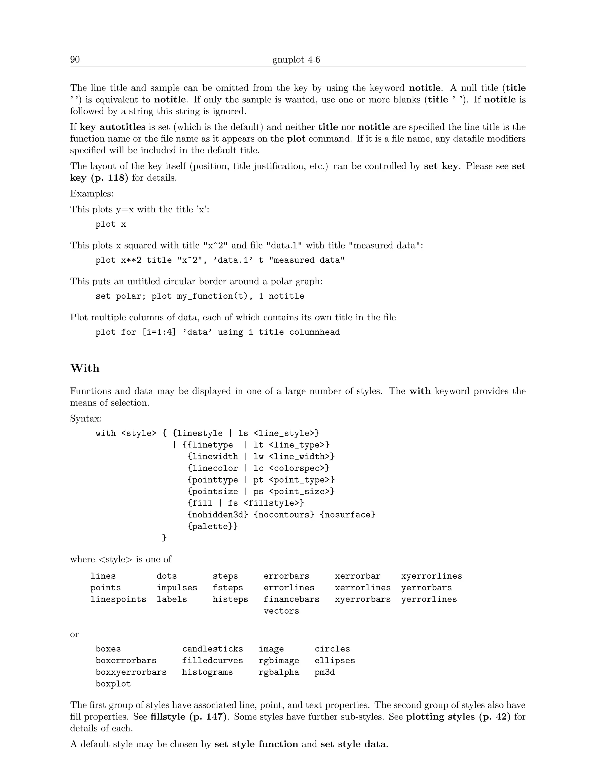 90                                               gnuplot 4.6

The line title and sample can be omitted from the key by using the keyword notitle. A null title (title
’ ’) is equivalent to notitle. If only the sample is wanted, use one or more blanks (title ’ ’). If notitle is
followed by a string this string is ignored.
If key autotitles is set (which is the default) and neither title nor notitle are speciﬁed the line title is the
function name or the ﬁle name as it appears on the plot command. If it is a ﬁle name, any dataﬁle modiﬁers
speciﬁed will be included in the default title.
The layout of the key itself (position, title justiﬁcation, etc.) can be controlled by set key. Please see set
key (p. 118) for details.
Examples:
This plots y=x with the title ’x’:
      plot x

This plots x squared with title "x^2" and ﬁle "data.1" with title "measured data":
      plot x**2 title "x^2", ’data.1’ t "measured data"

This puts an untitled circular border around a polar graph:
      set polar; plot my_function(t), 1 notitle

Plot multiple columns of data, each of which contains its own title in the ﬁle
      plot for [i=1:4] ’data’ using i title columnhead


With
Functions and data may be displayed in one of a large number of styles. The with keyword provides the
means of selection.
Syntax:
     with <style> { {linestyle | ls <line_style>}
                    | {{linetype | lt <line_type>}
                       {linewidth | lw <line_width>}
                       {linecolor | lc <colorspec>}
                       {pointtype | pt <point_type>}
                       {pointsize | ps <point_size>}
                       {fill | fs <fillstyle>}
                       {nohidden3d} {nocontours} {nosurface}
                       {palette}}
                  }

where <style> is one of
     lines           dots            steps     errorbars         xerrorbar       xyerrorlines
     points          impulses        fsteps    errorlines        xerrorlines     yerrorbars
     linespoints     labels          histeps   financebars       xyerrorbars     yerrorlines
                                               vectors

or
      boxes                candlesticks        image        circles
      boxerrorbars         filledcurves        rgbimage     ellipses
      boxxyerrorbars       histograms          rgbalpha     pm3d
      boxplot

The ﬁrst group of styles have associated line, point, and text properties. The second group of styles also have
ﬁll properties. See ﬁllstyle (p. 147). Some styles have further sub-styles. See plotting styles (p. 42) for
details of each.
A default style may be chosen by set style function and set style data.
 