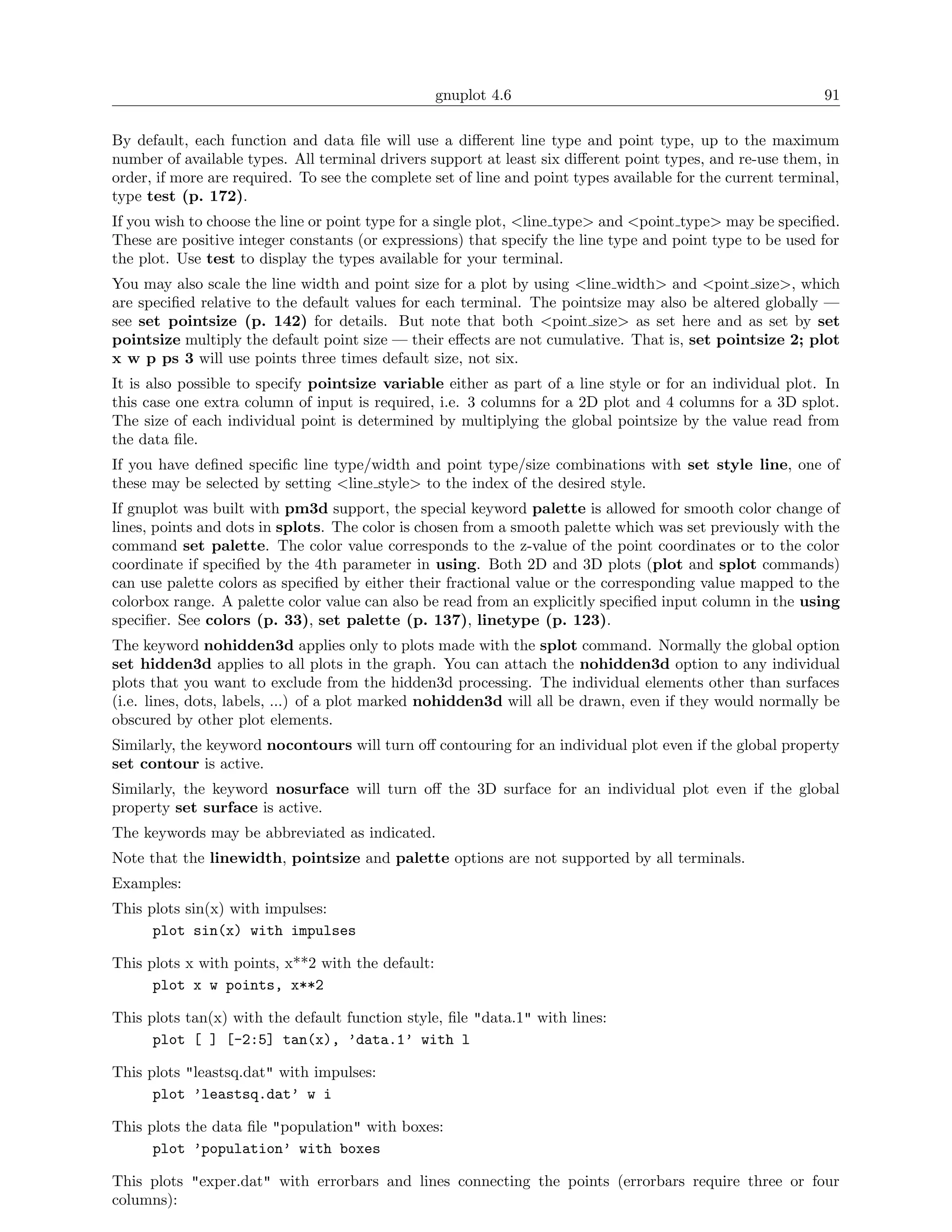 gnuplot 4.6                                               91

By default, each function and data ﬁle will use a diﬀerent line type and point type, up to the maximum
number of available types. All terminal drivers support at least six diﬀerent point types, and re-use them, in
order, if more are required. To see the complete set of line and point types available for the current terminal,
type test (p. 172).
If you wish to choose the line or point type for a single plot, <line type> and <point type> may be speciﬁed.
These are positive integer constants (or expressions) that specify the line type and point type to be used for
the plot. Use test to display the types available for your terminal.
You may also scale the line width and point size for a plot by using <line width> and <point size>, which
are speciﬁed relative to the default values for each terminal. The pointsize may also be altered globally —
see set pointsize (p. 142) for details. But note that both <point size> as set here and as set by set
pointsize multiply the default point size — their eﬀects are not cumulative. That is, set pointsize 2; plot
x w p ps 3 will use points three times default size, not six.
It is also possible to specify pointsize variable either as part of a line style or for an individual plot. In
this case one extra column of input is required, i.e. 3 columns for a 2D plot and 4 columns for a 3D splot.
The size of each individual point is determined by multiplying the global pointsize by the value read from
the data ﬁle.
If you have deﬁned speciﬁc line type/width and point type/size combinations with set style line, one of
these may be selected by setting <line style> to the index of the desired style.
If gnuplot was built with pm3d support, the special keyword palette is allowed for smooth color change of
lines, points and dots in splots. The color is chosen from a smooth palette which was set previously with the
command set palette. The color value corresponds to the z-value of the point coordinates or to the color
coordinate if speciﬁed by the 4th parameter in using. Both 2D and 3D plots (plot and splot commands)
can use palette colors as speciﬁed by either their fractional value or the corresponding value mapped to the
colorbox range. A palette color value can also be read from an explicitly speciﬁed input column in the using
speciﬁer. See colors (p. 33), set palette (p. 137), linetype (p. 123).
The keyword nohidden3d applies only to plots made with the splot command. Normally the global option
set hidden3d applies to all plots in the graph. You can attach the nohidden3d option to any individual
plots that you want to exclude from the hidden3d processing. The individual elements other than surfaces
(i.e. lines, dots, labels, ...) of a plot marked nohidden3d will all be drawn, even if they would normally be
obscured by other plot elements.
Similarly, the keyword nocontours will turn oﬀ contouring for an individual plot even if the global property
set contour is active.
Similarly, the keyword nosurface will turn oﬀ the 3D surface for an individual plot even if the global
property set surface is active.
The keywords may be abbreviated as indicated.
Note that the linewidth, pointsize and palette options are not supported by all terminals.
Examples:
This plots sin(x) with impulses:
      plot sin(x) with impulses

This plots x with points, x**2 with the default:
      plot x w points, x**2

This plots tan(x) with the default function style, ﬁle "data.1" with lines:
      plot [ ] [-2:5] tan(x), ’data.1’ with l

This plots "leastsq.dat" with impulses:
      plot ’leastsq.dat’ w i

This plots the data ﬁle "population" with boxes:
      plot ’population’ with boxes

This plots "exper.dat" with errorbars and lines connecting the points (errorbars require three or four
columns):
 