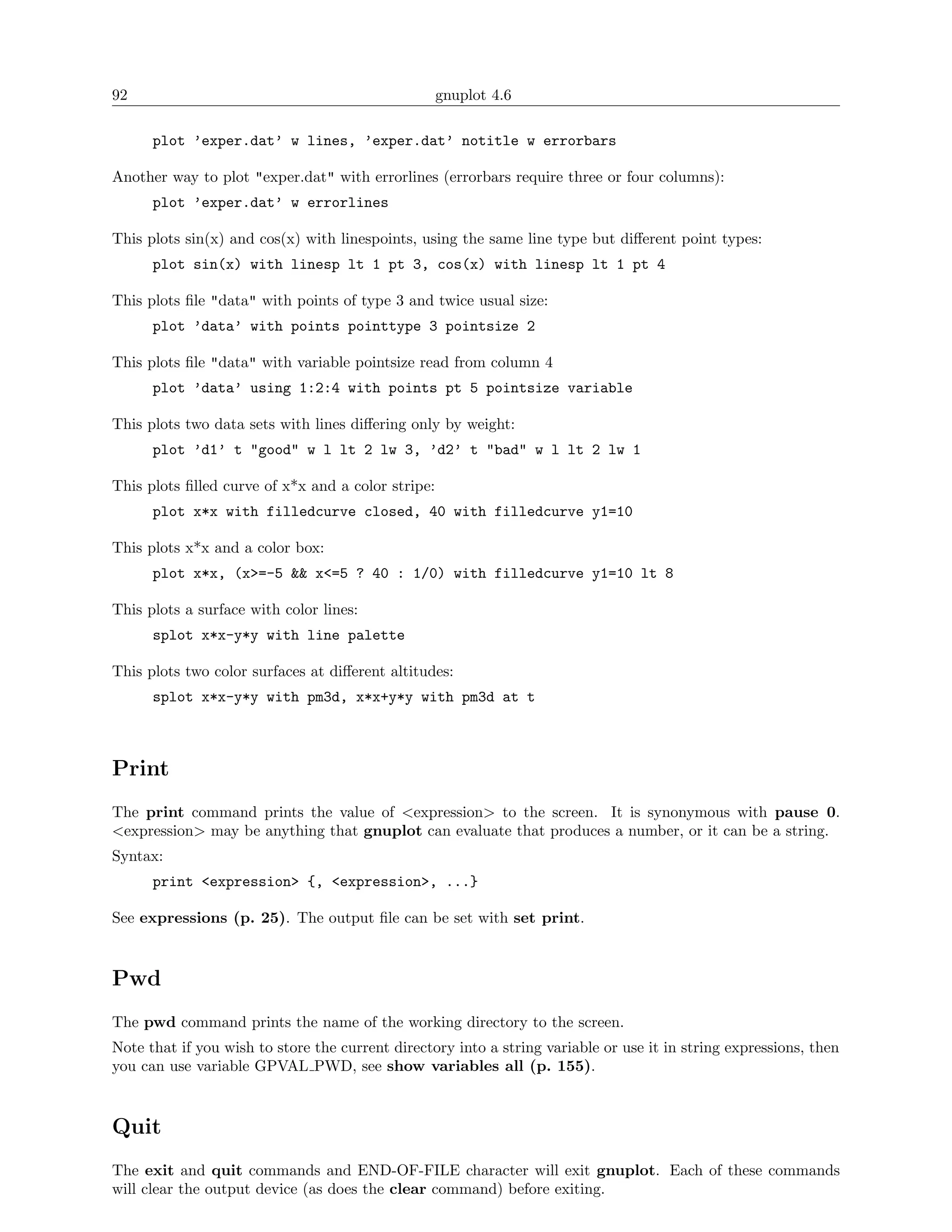 92                                                  gnuplot 4.6

      plot ’exper.dat’ w lines, ’exper.dat’ notitle w errorbars

Another way to plot "exper.dat" with errorlines (errorbars require three or four columns):
      plot ’exper.dat’ w errorlines

This plots sin(x) and cos(x) with linespoints, using the same line type but diﬀerent point types:
      plot sin(x) with linesp lt 1 pt 3, cos(x) with linesp lt 1 pt 4

This plots ﬁle "data" with points of type 3 and twice usual size:
      plot ’data’ with points pointtype 3 pointsize 2

This plots ﬁle "data" with variable pointsize read from column 4
      plot ’data’ using 1:2:4 with points pt 5 pointsize variable

This plots two data sets with lines diﬀering only by weight:
      plot ’d1’ t "good" w l lt 2 lw 3, ’d2’ t "bad" w l lt 2 lw 1

This plots ﬁlled curve of x*x and a color stripe:
      plot x*x with filledcurve closed, 40 with filledcurve y1=10

This plots x*x and a color box:
      plot x*x, (x>=-5 && x<=5 ? 40 : 1/0) with filledcurve y1=10 lt 8

This plots a surface with color lines:
      splot x*x-y*y with line palette

This plots two color surfaces at diﬀerent altitudes:
      splot x*x-y*y with pm3d, x*x+y*y with pm3d at t



Print
The print command prints the value of <expression> to the screen. It is synonymous with pause 0.
<expression> may be anything that gnuplot can evaluate that produces a number, or it can be a string.
Syntax:
      print <expression> {, <expression>, ...}

See expressions (p. 25). The output ﬁle can be set with set print.



Pwd
The pwd command prints the name of the working directory to the screen.
Note that if you wish to store the current directory into a string variable or use it in string expressions, then
you can use variable GPVAL PWD, see show variables all (p. 155).



Quit
The exit and quit commands and END-OF-FILE character will exit gnuplot. Each of these commands
will clear the output device (as does the clear command) before exiting.
 