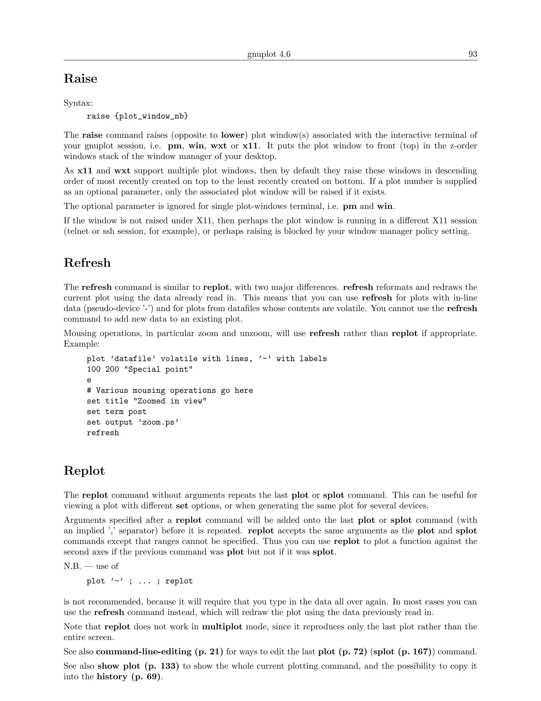 gnuplot 4.6                                               93

Raise
Syntax:
     raise {plot_window_nb}

The raise command raises (opposite to lower) plot window(s) associated with the interactive terminal of
your gnuplot session, i.e. pm, win, wxt or x11. It puts the plot window to front (top) in the z-order
windows stack of the window manager of your desktop.
As x11 and wxt support multiple plot windows, then by default they raise these windows in descending
order of most recently created on top to the least recently created on bottom. If a plot number is supplied
as an optional parameter, only the associated plot window will be raised if it exists.
The optional parameter is ignored for single plot-windows terminal, i.e. pm and win.
If the window is not raised under X11, then perhaps the plot window is running in a diﬀerent X11 session
(telnet or ssh session, for example), or perhaps raising is blocked by your window manager policy setting.


Refresh
The refresh command is similar to replot, with two major diﬀerences. refresh reformats and redraws the
current plot using the data already read in. This means that you can use refresh for plots with in-line
data (pseudo-device ’-’) and for plots from dataﬁles whose contents are volatile. You cannot use the refresh
command to add new data to an existing plot.
Mousing operations, in particular zoom and unzoom, will use refresh rather than replot if appropriate.
Example:
      plot ’datafile’ volatile with lines, ’-’ with labels
      100 200 "Special point"
      e
      # Various mousing operations go here
      set title "Zoomed in view"
      set term post
      set output ’zoom.ps’
      refresh



Replot
The replot command without arguments repeats the last plot or splot command. This can be useful for
viewing a plot with diﬀerent set options, or when generating the same plot for several devices.
Arguments speciﬁed after a replot command will be added onto the last plot or splot command (with
an implied ’,’ separator) before it is repeated. replot accepts the same arguments as the plot and splot
commands except that ranges cannot be speciﬁed. Thus you can use replot to plot a function against the
second axes if the previous command was plot but not if it was splot.
N.B. — use of
      plot ’-’ ; ... ; replot

is not recommended, because it will require that you type in the data all over again. In most cases you can
use the refresh command instead, which will redraw the plot using the data previously read in.
Note that replot does not work in multiplot mode, since it reproduces only the last plot rather than the
entire screen.
See also command-line-editing (p. 21) for ways to edit the last plot (p. 72) (splot (p. 167)) command.
See also show plot (p. 133) to show the whole current plotting command, and the possibility to copy it
into the history (p. 69).
 