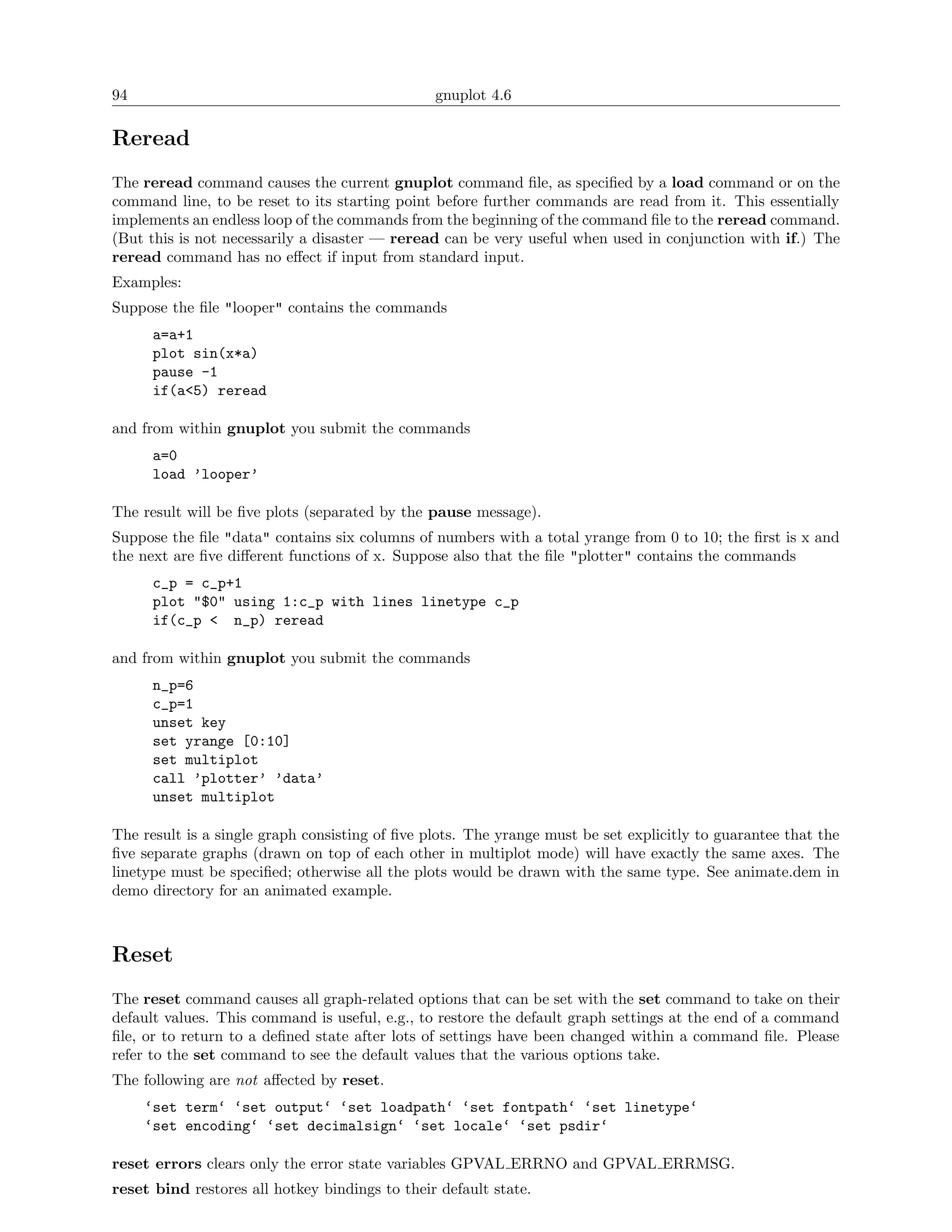 94                                              gnuplot 4.6

Reread
The reread command causes the current gnuplot command ﬁle, as speciﬁed by a load command or on the
command line, to be reset to its starting point before further commands are read from it. This essentially
implements an endless loop of the commands from the beginning of the command ﬁle to the reread command.
(But this is not necessarily a disaster — reread can be very useful when used in conjunction with if.) The
reread command has no eﬀect if input from standard input.
Examples:
Suppose the ﬁle "looper" contains the commands
      a=a+1
      plot sin(x*a)
      pause -1
      if(a<5) reread

and from within gnuplot you submit the commands
      a=0
      load ’looper’

The result will be ﬁve plots (separated by the pause message).
Suppose the ﬁle "data" contains six columns of numbers with a total yrange from 0 to 10; the ﬁrst is x and
the next are ﬁve diﬀerent functions of x. Suppose also that the ﬁle "plotter" contains the commands
      c_p = c_p+1
      plot "$0" using 1:c_p with lines linetype c_p
      if(c_p < n_p) reread

and from within gnuplot you submit the commands
      n_p=6
      c_p=1
      unset key
      set yrange [0:10]
      set multiplot
      call ’plotter’ ’data’
      unset multiplot

The result is a single graph consisting of ﬁve plots. The yrange must be set explicitly to guarantee that the
ﬁve separate graphs (drawn on top of each other in multiplot mode) will have exactly the same axes. The
linetype must be speciﬁed; otherwise all the plots would be drawn with the same type. See animate.dem in
demo directory for an animated example.



Reset
The reset command causes all graph-related options that can be set with the set command to take on their
default values. This command is useful, e.g., to restore the default graph settings at the end of a command
ﬁle, or to return to a deﬁned state after lots of settings have been changed within a command ﬁle. Please
refer to the set command to see the default values that the various options take.
The following are not aﬀected by reset.
     ‘set term‘ ‘set output‘ ‘set loadpath‘ ‘set fontpath‘ ‘set linetype‘
     ‘set encoding‘ ‘set decimalsign‘ ‘set locale‘ ‘set psdir‘

reset errors clears only the error state variables GPVAL ERRNO and GPVAL ERRMSG.
reset bind restores all hotkey bindings to their default state.
 