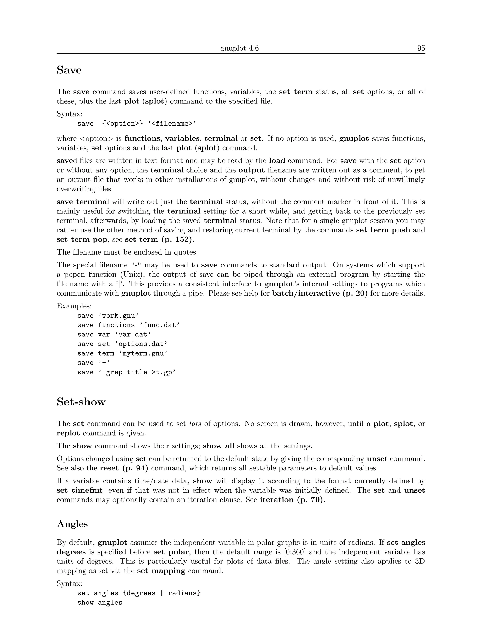 gnuplot 4.6                                              95

Save
The save command saves user-deﬁned functions, variables, the set term status, all set options, or all of
these, plus the last plot (splot) command to the speciﬁed ﬁle.
Syntax:
     save    {<option>} ’<filename>’
where <option> is functions, variables, terminal or set. If no option is used, gnuplot saves functions,
variables, set options and the last plot (splot) command.
saved ﬁles are written in text format and may be read by the load command. For save with the set option
or without any option, the terminal choice and the output ﬁlename are written out as a comment, to get
an output ﬁle that works in other installations of gnuplot, without changes and without risk of unwillingly
overwriting ﬁles.
save terminal will write out just the terminal status, without the comment marker in front of it. This is
mainly useful for switching the terminal setting for a short while, and getting back to the previously set
terminal, afterwards, by loading the saved terminal status. Note that for a single gnuplot session you may
rather use the other method of saving and restoring current terminal by the commands set term push and
set term pop, see set term (p. 152).
The ﬁlename must be enclosed in quotes.
The special ﬁlename "-" may be used to save commands to standard output. On systems which support
a popen function (Unix), the output of save can be piped through an external program by starting the
ﬁle name with a ’|’. This provides a consistent interface to gnuplot’s internal settings to programs which
communicate with gnuplot through a pipe. Please see help for batch/interactive (p. 20) for more details.
Examples:
    save    ’work.gnu’
    save    functions ’func.dat’
    save    var ’var.dat’
    save    set ’options.dat’
    save    term ’myterm.gnu’
    save    ’-’
    save    ’|grep title >t.gp’


Set-show
The set command can be used to set lots of options. No screen is drawn, however, until a plot, splot, or
replot command is given.
The show command shows their settings; show all shows all the settings.
Options changed using set can be returned to the default state by giving the corresponding unset command.
See also the reset (p. 94) command, which returns all settable parameters to default values.
If a variable contains time/date data, show will display it according to the format currently deﬁned by
set timefmt, even if that was not in eﬀect when the variable was initially deﬁned. The set and unset
commands may optionally contain an iteration clause. See iteration (p. 70).


Angles
By default, gnuplot assumes the independent variable in polar graphs is in units of radians. If set angles
degrees is speciﬁed before set polar, then the default range is [0:360] and the independent variable has
units of degrees. This is particularly useful for plots of data ﬁles. The angle setting also applies to 3D
mapping as set via the set mapping command.
Syntax:
     set angles {degrees | radians}
     show angles
 