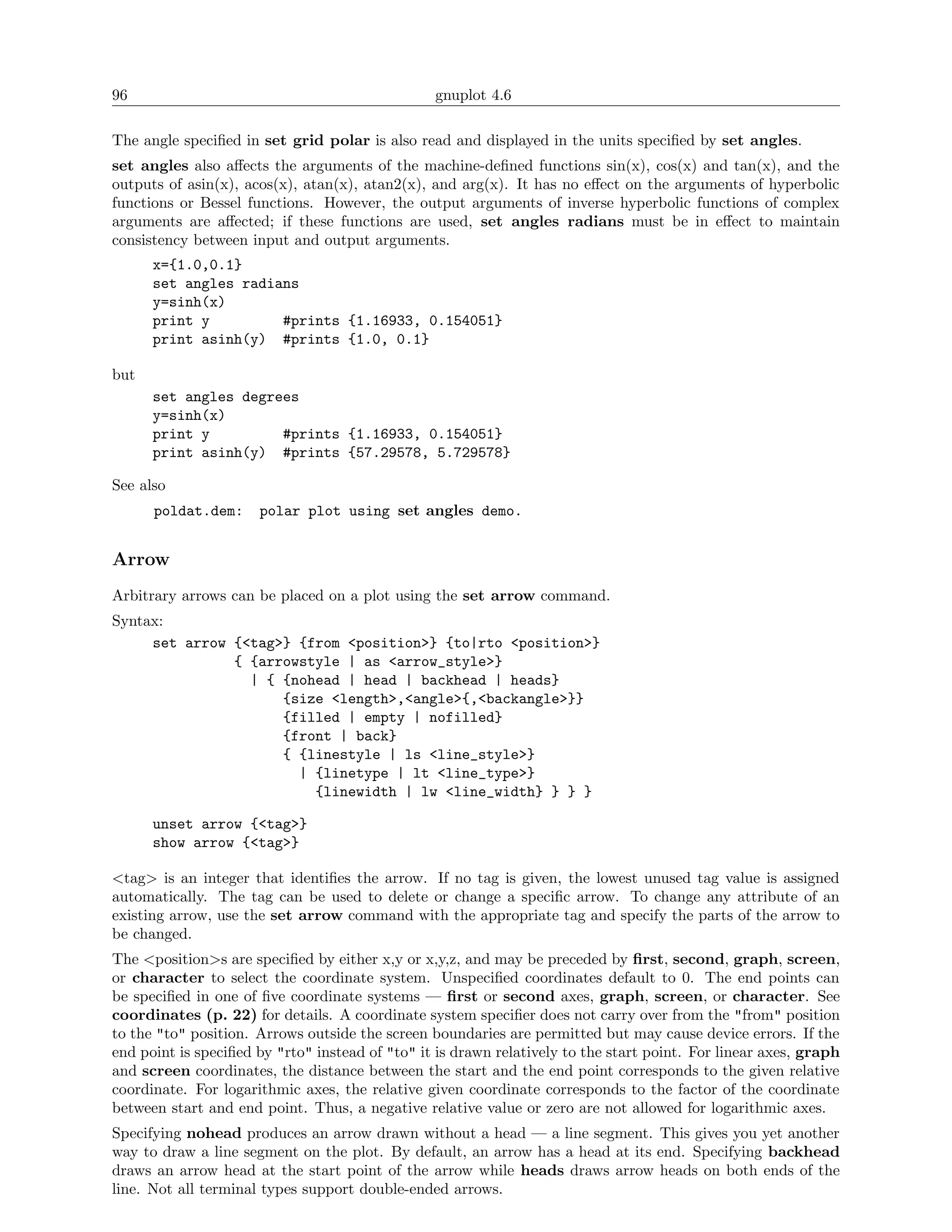 96                                               gnuplot 4.6

The angle speciﬁed in set grid polar is also read and displayed in the units speciﬁed by set angles.
set angles also aﬀects the arguments of the machine-deﬁned functions sin(x), cos(x) and tan(x), and the
outputs of asin(x), acos(x), atan(x), atan2(x), and arg(x). It has no eﬀect on the arguments of hyperbolic
functions or Bessel functions. However, the output arguments of inverse hyperbolic functions of complex
arguments are aﬀected; if these functions are used, set angles radians must be in eﬀect to maintain
consistency between input and output arguments.
      x={1.0,0.1}
      set angles radians
      y=sinh(x)
      print y         #prints {1.16933, 0.154051}
      print asinh(y) #prints {1.0, 0.1}

but
      set angles degrees
      y=sinh(x)
      print y         #prints {1.16933, 0.154051}
      print asinh(y) #prints {57.29578, 5.729578}

See also
      poldat.dem:     polar plot using set angles demo.


Arrow
Arbitrary arrows can be placed on a plot using the set arrow command.
Syntax:
     set arrow {<tag>} {from <position>} {to|rto <position>}
               { {arrowstyle | as <arrow_style>}
                 | { {nohead | head | backhead | heads}
                     {size <length>,<angle>{,<backangle>}}
                     {filled | empty | nofilled}
                     {front | back}
                     { {linestyle | ls <line_style>}
                       | {linetype | lt <line_type>}
                         {linewidth | lw <line_width} } } }

      unset arrow {<tag>}
      show arrow {<tag>}

<tag> is an integer that identiﬁes the arrow. If no tag is given, the lowest unused tag value is assigned
automatically. The tag can be used to delete or change a speciﬁc arrow. To change any attribute of an
existing arrow, use the set arrow command with the appropriate tag and specify the parts of the arrow to
be changed.
The <position>s are speciﬁed by either x,y or x,y,z, and may be preceded by ﬁrst, second, graph, screen,
or character to select the coordinate system. Unspeciﬁed coordinates default to 0. The end points can
be speciﬁed in one of ﬁve coordinate systems — ﬁrst or second axes, graph, screen, or character. See
coordinates (p. 22) for details. A coordinate system speciﬁer does not carry over from the "from" position
to the "to" position. Arrows outside the screen boundaries are permitted but may cause device errors. If the
end point is speciﬁed by "rto" instead of "to" it is drawn relatively to the start point. For linear axes, graph
and screen coordinates, the distance between the start and the end point corresponds to the given relative
coordinate. For logarithmic axes, the relative given coordinate corresponds to the factor of the coordinate
between start and end point. Thus, a negative relative value or zero are not allowed for logarithmic axes.
Specifying nohead produces an arrow drawn without a head — a line segment. This gives you yet another
way to draw a line segment on the plot. By default, an arrow has a head at its end. Specifying backhead
draws an arrow head at the start point of the arrow while heads draws arrow heads on both ends of the
line. Not all terminal types support double-ended arrows.
 