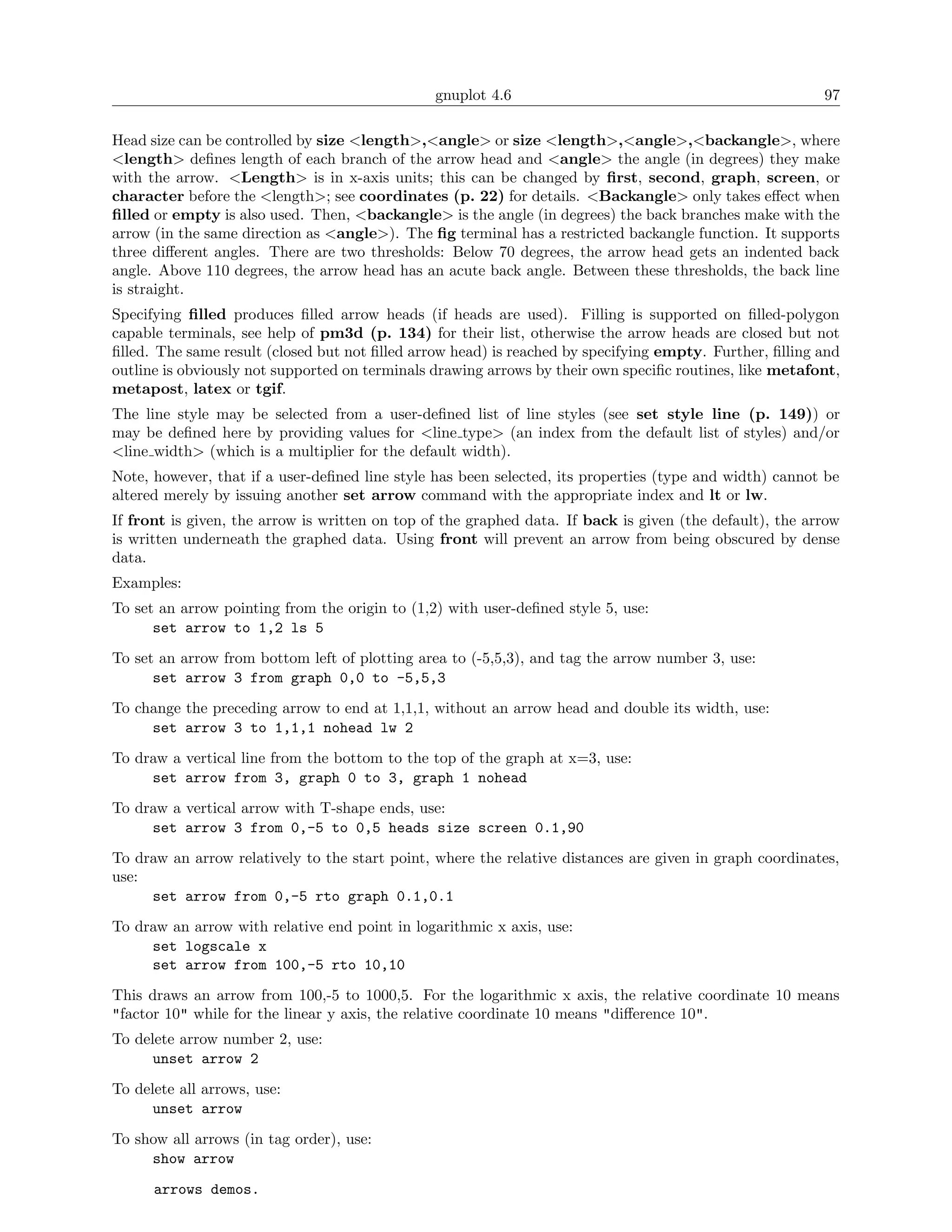 gnuplot 4.6                                               97

Head size can be controlled by size <length>,<angle> or size <length>,<angle>,<backangle>, where
<length> deﬁnes length of each branch of the arrow head and <angle> the angle (in degrees) they make
with the arrow. <Length> is in x-axis units; this can be changed by ﬁrst, second, graph, screen, or
character before the <length>; see coordinates (p. 22) for details. <Backangle> only takes eﬀect when
ﬁlled or empty is also used. Then, <backangle> is the angle (in degrees) the back branches make with the
arrow (in the same direction as <angle>). The ﬁg terminal has a restricted backangle function. It supports
three diﬀerent angles. There are two thresholds: Below 70 degrees, the arrow head gets an indented back
angle. Above 110 degrees, the arrow head has an acute back angle. Between these thresholds, the back line
is straight.
Specifying ﬁlled produces ﬁlled arrow heads (if heads are used). Filling is supported on ﬁlled-polygon
capable terminals, see help of pm3d (p. 134) for their list, otherwise the arrow heads are closed but not
ﬁlled. The same result (closed but not ﬁlled arrow head) is reached by specifying empty. Further, ﬁlling and
outline is obviously not supported on terminals drawing arrows by their own speciﬁc routines, like metafont,
metapost, latex or tgif.
The line style may be selected from a user-deﬁned list of line styles (see set style line (p. 149)) or
may be deﬁned here by providing values for <line type> (an index from the default list of styles) and/or
<line width> (which is a multiplier for the default width).
Note, however, that if a user-deﬁned line style has been selected, its properties (type and width) cannot be
altered merely by issuing another set arrow command with the appropriate index and lt or lw.
If front is given, the arrow is written on top of the graphed data. If back is given (the default), the arrow
is written underneath the graphed data. Using front will prevent an arrow from being obscured by dense
data.
Examples:
To set an arrow pointing from the origin to (1,2) with user-deﬁned style 5, use:
      set arrow to 1,2 ls 5
To set an arrow from bottom left of plotting area to (-5,5,3), and tag the arrow number 3, use:
      set arrow 3 from graph 0,0 to -5,5,3
To change the preceding arrow to end at 1,1,1, without an arrow head and double its width, use:
     set arrow 3 to 1,1,1 nohead lw 2
To draw a vertical line from the bottom to the top of the graph at x=3, use:
     set arrow from 3, graph 0 to 3, graph 1 nohead
To draw a vertical arrow with T-shape ends, use:
     set arrow 3 from 0,-5 to 0,5 heads size screen 0.1,90
To draw an arrow relatively to the start point, where the relative distances are given in graph coordinates,
use:
     set arrow from 0,-5 rto graph 0.1,0.1
To draw an arrow with relative end point in logarithmic x axis, use:
     set logscale x
     set arrow from 100,-5 rto 10,10
This draws an arrow from 100,-5 to 1000,5. For the logarithmic x axis, the relative coordinate 10 means
"factor 10" while for the linear y axis, the relative coordinate 10 means "diﬀerence 10".
To delete arrow number 2, use:
      unset arrow 2
To delete all arrows, use:
      unset arrow
To show all arrows (in tag order), use:
     show arrow
      arrows demos.
 