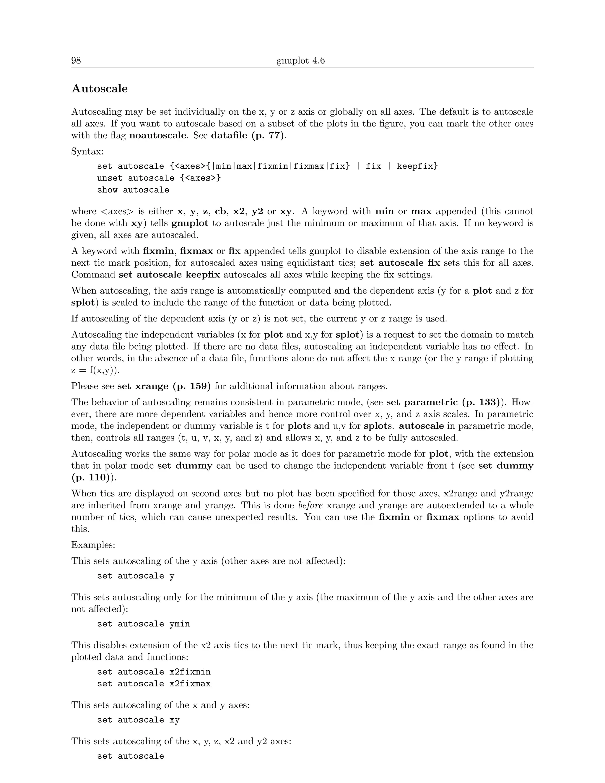 98                                               gnuplot 4.6

Autoscale
Autoscaling may be set individually on the x, y or z axis or globally on all axes. The default is to autoscale
all axes. If you want to autoscale based on a subset of the plots in the ﬁgure, you can mark the other ones
with the ﬂag noautoscale. See dataﬁle (p. 77).
Syntax:
     set autoscale {<axes>{|min|max|fixmin|fixmax|fix} | fix | keepfix}
     unset autoscale {<axes>}
     show autoscale

where <axes> is either x, y, z, cb, x2, y2 or xy. A keyword with min or max appended (this cannot
be done with xy) tells gnuplot to autoscale just the minimum or maximum of that axis. If no keyword is
given, all axes are autoscaled.
A keyword with ﬁxmin, ﬁxmax or ﬁx appended tells gnuplot to disable extension of the axis range to the
next tic mark position, for autoscaled axes using equidistant tics; set autoscale ﬁx sets this for all axes.
Command set autoscale keepﬁx autoscales all axes while keeping the ﬁx settings.
When autoscaling, the axis range is automatically computed and the dependent axis (y for a plot and z for
splot) is scaled to include the range of the function or data being plotted.
If autoscaling of the dependent axis (y or z) is not set, the current y or z range is used.
Autoscaling the independent variables (x for plot and x,y for splot) is a request to set the domain to match
any data ﬁle being plotted. If there are no data ﬁles, autoscaling an independent variable has no eﬀect. In
other words, in the absence of a data ﬁle, functions alone do not aﬀect the x range (or the y range if plotting
z = f(x,y)).
Please see set xrange (p. 159) for additional information about ranges.
The behavior of autoscaling remains consistent in parametric mode, (see set parametric (p. 133)). How-
ever, there are more dependent variables and hence more control over x, y, and z axis scales. In parametric
mode, the independent or dummy variable is t for plots and u,v for splots. autoscale in parametric mode,
then, controls all ranges (t, u, v, x, y, and z) and allows x, y, and z to be fully autoscaled.
Autoscaling works the same way for polar mode as it does for parametric mode for plot, with the extension
that in polar mode set dummy can be used to change the independent variable from t (see set dummy
(p. 110)).
When tics are displayed on second axes but no plot has been speciﬁed for those axes, x2range and y2range
are inherited from xrange and yrange. This is done before xrange and yrange are autoextended to a whole
number of tics, which can cause unexpected results. You can use the ﬁxmin or ﬁxmax options to avoid
this.
Examples:
This sets autoscaling of the y axis (other axes are not aﬀected):
      set autoscale y

This sets autoscaling only for the minimum of the y axis (the maximum of the y axis and the other axes are
not aﬀected):
      set autoscale ymin

This disables extension of the x2 axis tics to the next tic mark, thus keeping the exact range as found in the
plotted data and functions:
      set autoscale x2fixmin
      set autoscale x2fixmax

This sets autoscaling of the x and y axes:
      set autoscale xy

This sets autoscaling of the x, y, z, x2 and y2 axes:
      set autoscale
 