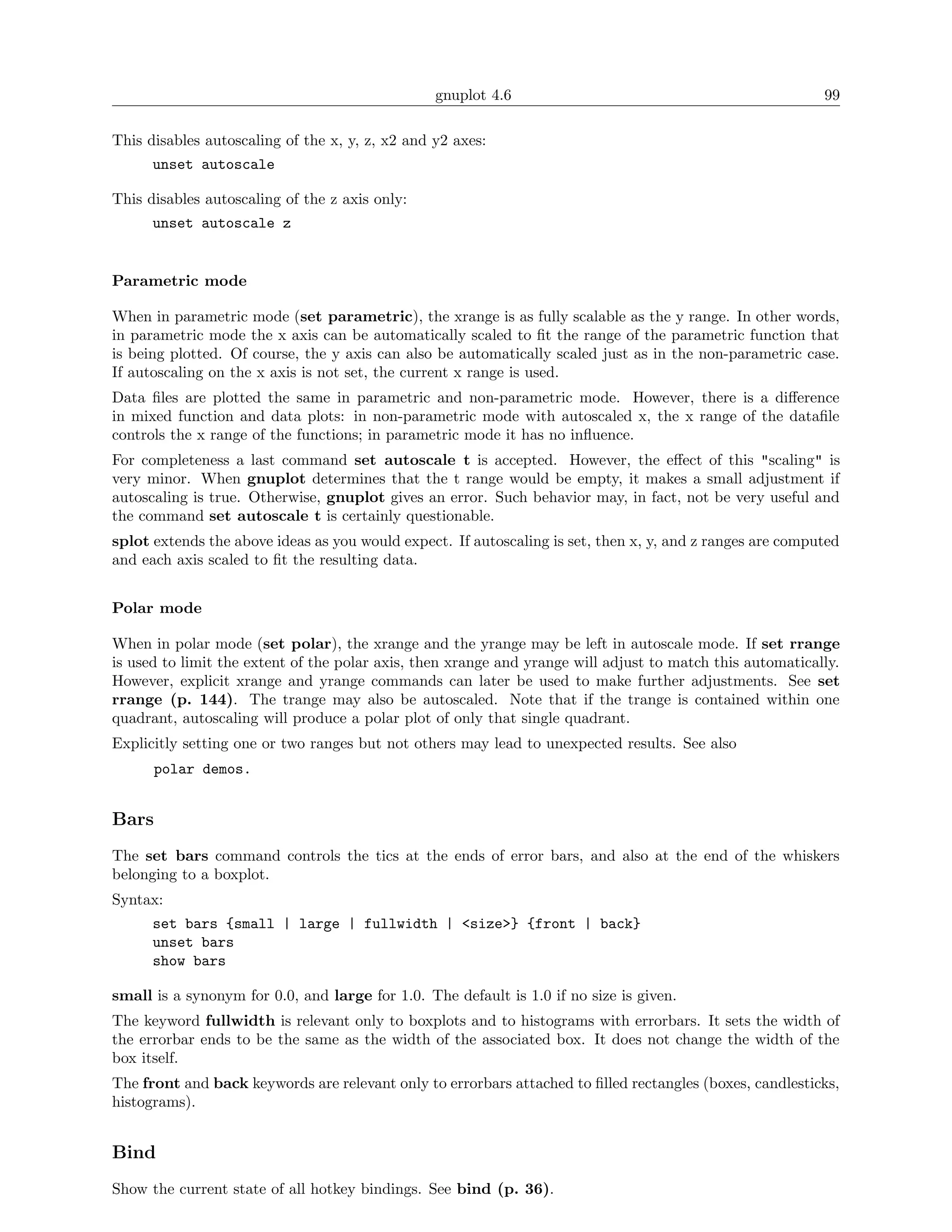 gnuplot 4.6                                               99

This disables autoscaling of the x, y, z, x2 and y2 axes:
      unset autoscale

This disables autoscaling of the z axis only:
      unset autoscale z


Parametric mode

When in parametric mode (set parametric), the xrange is as fully scalable as the y range. In other words,
in parametric mode the x axis can be automatically scaled to ﬁt the range of the parametric function that
is being plotted. Of course, the y axis can also be automatically scaled just as in the non-parametric case.
If autoscaling on the x axis is not set, the current x range is used.
Data ﬁles are plotted the same in parametric and non-parametric mode. However, there is a diﬀerence
in mixed function and data plots: in non-parametric mode with autoscaled x, the x range of the dataﬁle
controls the x range of the functions; in parametric mode it has no inﬂuence.
For completeness a last command set autoscale t is accepted. However, the eﬀect of this "scaling" is
very minor. When gnuplot determines that the t range would be empty, it makes a small adjustment if
autoscaling is true. Otherwise, gnuplot gives an error. Such behavior may, in fact, not be very useful and
the command set autoscale t is certainly questionable.
splot extends the above ideas as you would expect. If autoscaling is set, then x, y, and z ranges are computed
and each axis scaled to ﬁt the resulting data.


Polar mode

When in polar mode (set polar), the xrange and the yrange may be left in autoscale mode. If set rrange
is used to limit the extent of the polar axis, then xrange and yrange will adjust to match this automatically.
However, explicit xrange and yrange commands can later be used to make further adjustments. See set
rrange (p. 144). The trange may also be autoscaled. Note that if the trange is contained within one
quadrant, autoscaling will produce a polar plot of only that single quadrant.
Explicitly setting one or two ranges but not others may lead to unexpected results. See also
      polar demos.


Bars
The set bars command controls the tics at the ends of error bars, and also at the end of the whiskers
belonging to a boxplot.
Syntax:
      set bars {small | large | fullwidth | <size>} {front | back}
      unset bars
      show bars

small is a synonym for 0.0, and large for 1.0. The default is 1.0 if no size is given.
The keyword fullwidth is relevant only to boxplots and to histograms with errorbars. It sets the width of
the errorbar ends to be the same as the width of the associated box. It does not change the width of the
box itself.
The front and back keywords are relevant only to errorbars attached to ﬁlled rectangles (boxes, candlesticks,
histograms).


Bind
Show the current state of all hotkey bindings. See bind (p. 36).
 