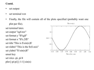 Contd.
• set output
• set terminal wxt
• Finally, the file will contain all of the plots specified (probably want one
plot per file).
set terminal latex
set output "eg4.tex"
set format y "$%g$"
set format x "$%.2f$"
set title 'This is $sin(x)$'
set xlabel "This is the $x$ axis"
set ylabel "$sin(x)$"
unset key
set xtics -pi, pi/4
plot [-pi:pi] [-1:1] sin(x)
 