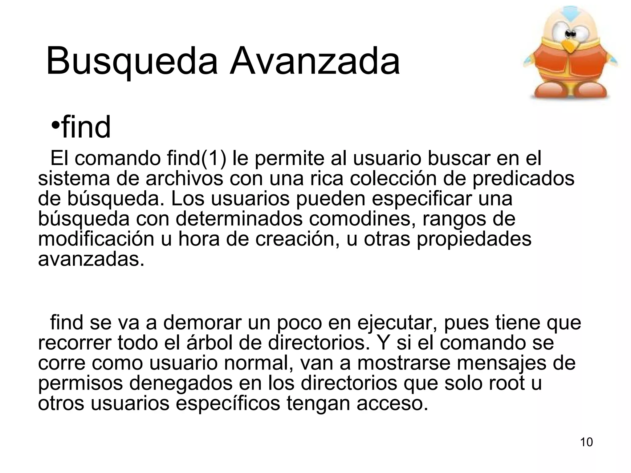 Busqueda Avanzada
•find
El comando find(1) le permite al usuario buscar en el
sistema de archivos con una rica colección de predicados
de búsqueda. Los usuarios pueden especificar una
búsqueda con determinados comodines, rangos de
modificación u hora de creación, u otras propiedades
avanzadas.
find se va a demorar un poco en ejecutar, pues tiene que
recorrer todo el árbol de directorios. Y si el comando se
corre como usuario normal, van a mostrarse mensajes de
permisos denegados en los directorios que solo root u
otros usuarios específicos tengan acceso.
10

 